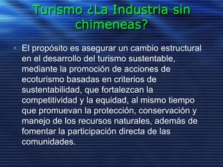 Turismo ¿La Industria sin
chimeneas?
• El propósito es asegurar un cambio estructural
en el desarrollo del turismo sustentable,
mediante la promoción de acciones de
ecoturismo basadas en criterios de
sustentabilidad, que fortalezcan la
competitividad y la equidad, al mismo tiempo
que promuevan la protección, conservación y
manejo de los recursos naturales, además de
fomentar la participación directa de las
comunidades.
 