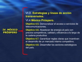 IV. MÉXICO
PRÓSPERO
VI.D. Estrategias y líneas de acción
transversales.
VI.4 México Próspero.
Objetivo 4.5. Democratizar el acceso a servicios de
telecomunicaciones.
Objetivo 4.6. Abastecer de energía al país con
precios competitivos, calidad y eficiencia a lo largo de
la cadena productiva
Objetivo 4.7. Garantizar reglas claras que incentiven
el desarrollo de un mercado interno competitivo.
Objetivo 4.8. Desarrollar los sectores estratégicos
del país.
 