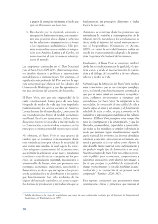 ARMADO_PLAN_BUEN_VIVIR     12/24/09     2:00 AM     Page 10




                          y grupos de atención prioritaria a fin de que          fundamentan en principios diferentes a dicha
                          ejerzan libremente sus derechos.                       lógica de mercado.

                      5. Revolución por la dignidad, soberanía e                 Asimismo, se construye desde las posiciones que
                         integración latinoamericana, para mante-                reivindican la revisión y reinterpretación de la
                         ner una posición clara, digna y soberana                relación entre la naturaleza y los seres humanos, es
                         en las relaciones internacionales y frente              decir, desde el tránsito del actual antropocentris-
                         a los organismos multilaterales. Ello per-              mo al biopluralismo (Guimaraes en Acosta,
                         mite avanzar hacia una verdadera integra-               2009), en tanto la actividad humana realiza un
                         ción con América Latina y el Caribe, así                uso de los recursos naturales adaptado a la genera-
                         como insertar al país de manera estratégi-              ción (regeneración) natural de los mismos.
                         ca en el mundo.
                                                                                 Finalmente, el Buen Vivir se construye también
                 Las propuestas contenidas en el Plan Nacional                   desde las reivindicaciones por la igualdad, y la jus-
                 para el Buen Vivir 2009-2013, plantean importan-                ticia social, y desde el reconocimiento, la valora-
                 tes desafíos técnicos y políticos e innovaciones                ción y el diálogo de los pueblos y de sus culturas,
                 metodológicas e instrumentales. Sin embargo, el                 saberes y modos de vida.
                 significado más profundo del Plan está en la rup-
                 tura conceptual que plantea con los idearios del                Sabiendo que la definición del Buen Vivir implica
                 Consenso de Washington1 y con las aproximacio-                  estar conscientes que es un concepto complejo,
                 nes más ortodoxas del concepto de desarrollo.                   vivo, no lineal, pero históricamente construido y
                                                                                 que por lo tanto estará en constante re-significa-
                 El Buen Vivir, más que una originalidad de la                   ción, podemos aventurarnos a sintetizar qué
                 carta constitucional, forma parte de una larga                  entendemos por Buen Vivir “la satisfacción de las
                 búsqueda de modos de vida que han impulsado                     necesidades, la consecución de una calidad de vida y
                 particularmente los actores sociales de América                 muerte digna, el amar y ser amado, y el florecimiento
                 Latina durante las últimas décadas, como parte de               saludable de todos y todas, en paz y armonía con la
                 sus reivindicaciones frente al modelo económico                 naturaleza y la prolongación indefinida de las culturas
                 neoliberal. En el caso ecuatoriano, dichas reivin-              humanas. El Buen Vivir presupone tener tiempo libre
                 dicaciones fueron reconocidas e incorporadas en                 para la contemplación y la emancipación, y que las
                 la Constitución, convirtiéndose entonces en los                 libertades, oportunidades, capacidades y potencialida-
                 principios y orientaciones del nuevo pacto social.              des reales de los individuos se amplíen y florezcan de
                                                                                 modo que permitan lograr simultáneamente aquello
                 No obstante, el Buen Vivir es una apuesta de                    que la sociedad, los territorios, las diversas identidades
                 cambio que se construye continuamente desde                     colectivas y cada uno -visto como un ser humano uni-
                 esas reivindicaciones por reforzar la necesidad de              versal y particular a la vez- valora como objetivo de
                 una visión más amplia, la cual supere los estre-                vida deseable (tanto material como subjetivamente y
                 chos márgenes cuantitativos del economicismo,                   sin producir ningún tipo de dominación a un otro).
                 que permita la aplicación de un nuevo paradigma                 Nuestro concepto de Buen Vivir nos obliga a recons-
                 económico cuyo fin no se concentre en los pro-                  truir lo público para reconocernos, comprendernos y
                 cesos de acumulación material, mecanicista e                    valorarnos unos a otros -entre diversos pero iguales- a
                 interminable de bienes, sino que promueva una                   fin de que prospere la posibilidad de reciprocidad y
                 estrategia económica incluyente, sustentable y                  mutuo reconocimiento, y con ello posibilitar la auto-
                 democrática; es decir, que incorpore a los proce-               rrealización y la construcción de un porvenir social
                 sos de acumulación y re-distribución a los actores              compartido” (Ramírez: 2008: 387).
                 que históricamente han sido excluidos de las
                 lógicas del mercado capitalista, así como a aque-               Esta ruptura conceptual que proponemos tiene
                 llas formas de producción y reproducción que se                 orientaciones éticas y principios que marcan el


                 1
                     Salida ideológica a la crisis del capitalismo que surge de una conferencia realizada por el Institute for International
                     Economics, en Washington, en 1989.



                 10
 