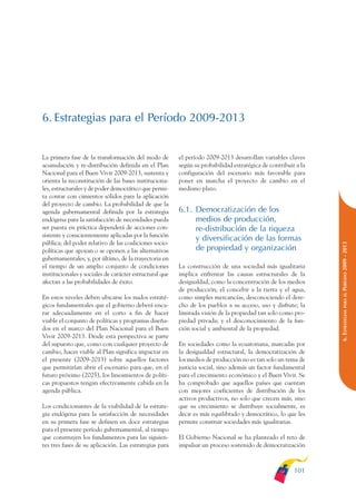 ARMADO_PLAN_BUEN_VIVIR    12/24/09    2:00 AM    Page 101




              6. Estrategias para el Período 2009-2013


              La primera fase de la transformación del modo de         el período 2009-2013 desarrollan variables claves
              acumulación y re-distribución definida en el Plan        según su probabilidad estratégica de contribuir a la
              Nacional para el Buen Vivir 2009-2013, sustenta y        configuración del escenario más favorable para
              orienta la reconstitución de las bases instituciona-     poner en marcha el proyecto de cambio en el
              les, estructurales y de poder democrático que permi-     mediano plazo.
              ta contar con cimientos sólidos para la aplicación
              del proyecto de cambio. La probabilidad de que la
              agenda gubernamental definida por la estrategia          6.1. Democratización de los
              endógena para la satisfacción de necesidades pueda            medios de producción,
              ser puesta en práctica dependerá de acciones con-             re-distribución de la riqueza
              sistente y conscientemente aplicadas por la función
                                                                            y diversificación de las formas
              pública; del poder relativo de las coaliciones socio-




                                                                                                                              PERÍODO 2009 - 2013
              políticas que apoyan o se oponen a las alternativas           de propiedad y organización
              gubernamentales; y, por último, de la trayectoria en
              el tiempo de un amplio conjunto de condiciones           La construcción de una sociedad más igualitaria
              institucionales y sociales de carácter estructural que   implica enfrentar las causas estructurales de la
              afectan a las probabilidades de éxito.                   desigualdad, como la concentración de los medios
                                                                       de producción; el concebir a la tierra y el agua,




                                                                                                                                 PARA EL
              En estos niveles deben ubicarse los nudos estraté-       como simples mercancías, desconociendo el dere-
              gicos fundamentales que el gobierno deberá enca-         cho de los pueblos a su acceso, uso y disfrute; la




                                                                                                                              6. ESTRATEGIAS
              rar adecuadamente en el corto a fin de hacer             limitada visión de la propiedad tan solo como pro-
              viable el conjunto de políticas y programas diseña-      piedad privada; y el desconocimiento de la fun-
              dos en el marco del Plan Nacional para el Buen           ción social y ambiental de la propiedad.
              Vivir 2009-2013. Desde esta perspectiva se parte
              del supuesto que, como con cualquier proyecto de         En sociedades como la ecuatoriana, marcadas por
              cambio, hacer viable al Plan significa impactar en       la desigualdad estructural, la democratización de
              el presente (2009-2013) sobre aquellos factores          los medios de producción no es tan solo un tema de
              que permitirían abrir el escenario para que, en el       justicia social, sino además un factor fundamental
              futuro próximo (2025), los lineamientos de políti-       para el crecimiento económico y el Buen Vivir. Se
              cas propuestos tengan efectivamente cabida en la         ha comprobado que aquellos países que cuentan
              agenda pública.                                          con mejores coeficientes de distribución de los
                                                                       activos productivos, no solo que crecen más, sino
              Los condicionantes de la viabilidad de la estrate-       que su crecimiento se distribuye socialmente, es
              gia endógena para la satisfacción de necesidades         decir es más equilibrado y democrático, lo que les
              en su primera fase se definen en doce estrategias        permite construir sociedades más igualitarias.
              para el presente período gubernamental, al tiempo
              que construyen los fundamentos para las siguien-         El Gobierno Nacional se ha planteado el reto de
              tes tres fases de su aplicación. Las estrategias para    impulsar un proceso sostenido de democratización



                                                                                                                      101
 