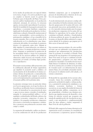 ARMADO_PLAN_BUEN_VIVIR   12/24/09    2:00 AM    Page 102




                 de los medios de producción con especial énfasis         familiares campesinos, que va acompañado de
                 en la tierra, el agua y los activos productivos que      procesos de desertificación y deterioro de los sue-
                 no cumplen su función social. La gestión del             los y de una productividad muy baja.
                 Gobierno para el desarrollo del Buen Vivir, pro-
                 moverá cambios fundamentales en la producción            A escala internacional, este proceso condujo ade-
                 industrial, artesanal, de servicios, la estructura       más a intensificar la brecha existente entre la pro-
                 agraria, reconociendo especialmente la potencia-         ducción agropecuaria de los países del norte y del
                 lidad de la ruralidad, de la pesquería artesanal y las   sur, generando muy pocas oportunidades de acce-
                 agriculturas y economías familiares campesinas,          so a los mercados internacionales para los peque-
                 implicando la diversificación productiva, la diver-      ños productores campesinos de los países del sur.
                 sidad étnico-cultural, el desarrollo institucional, el   Mientras los agricultores de los países del norte
                 acceso a oportunidades y activos productivos, la         continúan recibiendo subsidios y beneficiándose
                 participación ciudadana y el uso sostenible de los       de diversas políticas de apoyo, los agricultores de
                 recursos naturales. Esto se realizará a través de la     los países en desarrollo deben enfrentar la compe-
                 radicalización en la re-distribución como demo-          tencia desleal de los primeros que pugnan por el
                 cratización del crédito, la tecnología, la asistencia    libre acceso al mercado local.
                 técnica y la capitación, entre otros. Además se
                 debe impulsar la comercialización con énfasis en         Este escenario macroeconómico de corte neolibe-
                 cadenas cortas y la sinergia productores-consumi-        ral tiene que ser enfrentado con propuestas pro-
                 dores. Asimismo se garantizará la satisfacción de        gramáticas que redimensionen las vinculaciones
                 las necesidades básicas a través de la prestación        entre la economía, la sociedad y el Estado. Parte
                 universal de los servicios públicos de calidad en        sustancial de este programa es la estrategia para el
                 educación y salud, el acceso a la vivienda, a la ali-    Buen Vivir rural, en la que se combinan activida-
                 mentación y el vestido y el trabajo digno produc-        des agropecuarias y pesqueras con otras esferas
                 tivo y reproductivo.                                     productivas vinculadas a la satisfacción de necesi-
                                                                          dades básicas: la industria de alimentos, la indus-
                 El escenario socioeconómico debe proyectarse como        tria de la construcción con énfasis en la provisión
                 la combinación adecuada de formas organizativas          de vivienda social y en infraestructura de sanea-
                 que impulsen la economía social y solidaria y el         miento básico, las actividades artesanales (inclui-
                 reconocimiento de la diversidad en el sistema eco-       da la pesca), la industria textil y del calzado, y el
                 nómico (formas de producción y comercialización,         turismo comunitario.
                 formas de propiedad) para asegurar su presencia
                 activa en la representación y participación social en    El desarrollo las capacidades de los sectores selec-
                 el escenario público de los próximos años.               cionados –hasta hoy excluidos- posibilitará la
                                                                          generación acelerada de empleo y trabajo produc-
                 La presente estrategia tiene un particular énfasis       tivo, y permitirá la inclusión de ciudadanas y ciu-
                 en el sector agropecuario, en el que los efectos de      dadanos, economías familiares y formas
                 las políticas neoliberales fueron extremadamente         asociativas, en una amplia diversidad de formas de
                 nocivas al intensificar la concentración de tierra       propiedad (privada, pública, comunitaria, etc.),
                 y agua en pocas manos; extender el minifundio;           que propenderán a fortalecer una dinámica pro-
                 aniquilar la institucionalidad pública y el rol          ductiva que impulse procesos de desarrollo y otras
                 regulador y redistribuidor del Estado; asfixiar a las    formas de relación societal que recuperen una
                 pequeñas economías campesinas al punto de                mirada de equidad social y de vinculación no mer-
                 expulsar a los pequeños productores campesinos           cantil, y una articulación y complementariedad
                 de su tierra y convertirlos en migrantes o asalaria-     entre las áreas urbanas y rurales, asegurando el
                 dos; y promover una polarización creciente entre         Buen Vivir de toda la población.
                 campo y ciudad.
                                                                          El Estado debe auspiciar las formas alternativas de
                 La expansión del minifundio conlleva un deterio-         organización social y económica, la consolidación
                 ro en las condiciones de vida de los productores         de asociaciones y cooperativas, apoyar el trabajo




                 102
 