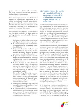 ARMADO_PLAN_BUEN_VIVIR   12/24/09    2:00 AM    Page 103




              para el autoconsumo, el intercambio democrático        6.2. Transformación del patrón
              y el acceso adecuado de la ciudadanía en general a
                                                                          de especialización de la
              los bienes y servicios producidos.
                                                                          economía, a través de la
              Para la estrategia seleccionada es fundamental              sustitución selectiva de
              fomentar el conocimiento, la valoración de los              importaciones para el
              saberes ancestrales y de formas de producción que           Buen Vivir
              permitan una adecuada regeneración de la natura-
              leza. Todo ello en el marco del apoyo que el Estado    Esta estrategia tiene por objetivo iniciar un proce-
              debe brindar a la producción social y solidaria y al   so de transformación del patrón de especialización
              cambio en los patrones de consumo.                     de la economía que permita superar el modo de
                                                                     acumulación primario-extractivista-exportador y
              Para incentivar una propuesta socio económica          revertir las externalidades negativas que éste
              alternativa que profundice la democratización          genera para la calidad de vida, individual y colec-
              de la producción se establecen los siguientes          tiva, de la población. El modo de acumulación que
              lineamientos:                                          se impone en la sociedad depende y se reproduce
                                                                     a través del patrón de especialización de la econo-
                 • La eliminación de las brechas urbano-rurales      mía, de aquí deviene la importancia de esta estra-
                   y las disparidades inter e intra – regionales.    tegia para el mediano y largo plazo.
                 • El fomento a los procesos de comercializa-
                   ción alternativos con participación regula-       La transformación del patrón de especialización de
                   dora del Estado.                                  la economía permite aumentar la participación en
                 • La creación de empleo productivo y el             la economía de una serie de industrias nacientes,
                   reconocimiento del valor social y los valo-       que cumplen con unas características generales
                   res éticos del trabajo, el diálogo de saberes     que implican externalidades positivas para el Buen
                   y el acceso a mercados e información.             Vivir. Esto permite la reproducción de un círculo




                                                                                                                            PERÍODO 2009 - 2013
                 • El apoyo a la recuperación de la tecnología       virtuoso en que la economía social y solidaria, al
                   y los conocimientos ancestrales, así como         servicio de las necesidades humanas y en armonía
                   también a otras formas no mercantiles de          con el ecosistema, aumenta la participación en el
                   relación económica.                               mercado de industrias nacientes, permite la crea-
                 • El apoyo al acceso de formas diversas de          ción de enclaves (clusters) que fortalecen los enca-
                   propiedad privada, pública, comunitaria           denamientos productivos, aumenta la escala de




                                                                                                                               PARA EL
                   que cumplan fundamentalmente la función           producción y permite alcanzar rendimientos cre-
                   social de garantizar la soberanía alimenta-       cientes, desarrolla el potencial de la demanda




                                                                                                                            6. ESTRATEGIAS
                   ria, la re-distribución de la riqueza y sean      doméstica y fortalece la soberanía comercial sin
                   generadoras de empleo.                            dejar de aprovechar las ventajes que ofrece el
                 • La prioridad a los pueblos indígenas, afroe-      comercio exterior. En este proceso se privilegiará a
                   cuatorianos, montubios, mujeres, niñas y          la economía social y solidaria, en el contexto de la
                   niños, jóvenes y ancianos, en la implemen-        propiedad no capitalista; por ello, no se trata de
                   tación de programas de desarrollo socio-          una industrialización tradicional sino un compo-
                   económico, ambientalmente sustentables y          nente de apoyo al desarrollo de capacidades econó-
                   culturalmente aplicables.                         micas para la economía social y solidaria.
                 • La investigación en ciencia y tecnología
                   para aplicarla al desarrollo productivo en el     En el Ecuador, el patrón de especialización se
                   marco del diálogo de saberes.                     caracterizó por ser primario, extractivista y con-
                 • El fortalecimiento de las identidades y el        centrar su dinámica únicamente en la exporta-
                   reconocimiento de la diversidad como              ción. Este patrón de la economía limita las
                   parte sustancial de la generación de una          posibilidades de alcanzar el Buen Vivir pues repro-
                   sociedad unida en los conceptos de plurina-       duce un esquema de acumulación en desigualdad
                   cionalidad e interculturalidad.                   y un tipo de explotación irracional que degrada el




                                                                                                                    103
 