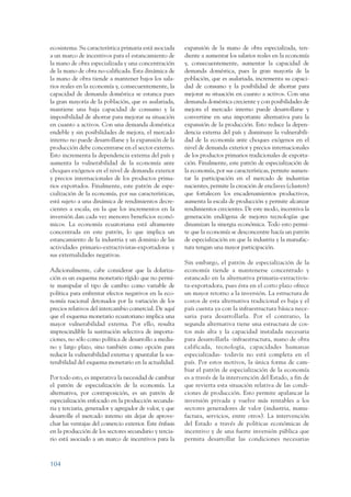 ARMADO_PLAN_BUEN_VIVIR   12/24/09    2:00 AM    Page 104




                 ecosistema. Su característica primaria está asociada     expansión de la mano de obra especializada, ten-
                 a un marco de incentivos para el estancamiento de        diente a aumentar los salarios reales en la economía
                 la mano de obra especializada y una concentración        y, consecuentemente, aumentar la capacidad de
                 de la mano de obra no-calificada. Esta dinámica de       demanda doméstica, pues la gran mayoría de la
                 la mano de obra tiende a mantener bajos los sala-        población, que es asalariada, incrementa su capaci-
                 rios reales en la economía y, consecuentemente, la       dad de consumo y la posibilidad de ahorrar para
                 capacidad de demanda doméstica se estanca pues           mejorar su situación en cuanto a activos. Con una
                 la gran mayoría de la población, que es asalariada,      demanda doméstica creciente y con posibilidades de
                 mantiene una baja capacidad de consumo y la              mejora el mercado interno puede desarrollarse y
                 imposibilidad de ahorrar para mejorar su situación       convertirse en una importante alternativa para la
                 en cuanto a activos. Con una demanda doméstica           expansión de la producción. Esto reduce la depen-
                 endeble y sin posibilidades de mejora, el mercado        dencia externa del país y disminuye la vulnerabili-
                 interno no puede desarrollarse y la expansión de la      dad de la economía ante choques exógenos en el
                 producción debe concentrarse en el sector externo.       nivel de demanda exterior y precios internacionales
                 Esto incrementa la dependencia externa del país y        de los productos primarios tradicionales de exporta-
                 aumenta la vulnerabilidad de la economía ante            ción. Finalmente, este patrón de especialización de
                 choques exógenos en el nivel de demanda exterior         la economía, por sus características, permite aumen-
                 y precios internacionales de los productos prima-        tar la participación en el mercado de industrias
                 rios exportados. Finalmente, este patrón de espe-        nacientes, permite la creación de enclaves (clusters)
                 cialización de la economía, por sus características,     que fortalecen los encadenamientos productivos,
                 está sujeto a una dinámica de rendimientos decre-        aumenta la escala de producción y permite alcanzar
                 cientes a escala, en la que los incrementos en la        rendimientos crecientes. De este modo, incentiva la
                 inversión dan cada vez menores beneficios econó-         generación endógena de mejores tecnologías que
                 micos. La economía ecuatoriana está altamente            dinamizan la sinergia económica. Todo esto permi-
                 concentrada en este patrón, lo que implica un            te que la economía se desconcentre hacía un patrón
                 estancamiento de la industria y un dominio de las        de especialización en que la industria y la manufac-
                 actividades primario-extractivistas-exportadoras y       tura tengan una mayor participación.
                 sus externalidades negativas.
                                                                          Sin embargo, el patrón de especialización de la
                 Adicionalmente, cabe considerar que la dolariza-         economía tiende a mantenerse concentrado y
                 ción es un esquema monetario rígido que no permi-        estancado en la alternativa primaria-extractivis-
                 te manipular el tipo de cambio como variable de          ta-exportadora, pues ésta en el corto plazo ofrece
                 política para enfrentar efectos negativos en la eco-     un mayor retorno a la inversión. La estructura de
                 nomía nacional detonados por la variación de los         costos de esta alternativa tradicional es baja y el
                 precios relativos del intercambio comercial. De aquí     país cuenta ya con la infraestructura básica nece-
                 que el esquema monetario ecuatoriano implica una         saria para desarrollarla. Por el contrario, la
                 mayor vulnerabilidad externa. Por ello, resulta          segunda alternativa tiene una estructura de cos-
                 imprescindible la sustitución selectiva de importa-      tos más alta y la capacidad instalada necesaria
                 ciones, no sólo como política de desarrollo a media-     para desarrollarla -infraestructura, mano de obra
                 no y largo plazo, sino también como opción para          calificada, tecnología, capacidades humanas
                 reducir la vulnerabilidad externa y apuntalar la sos-    especializadas- todavía no está completa en el
                 tenibilidad del esquema monetario en la actualidad.      país. Por estos motivos, la única forma de cam-
                                                                          biar el patrón de especialización de la economía
                 Por todo esto, es imperativa la necesidad de cambiar     es a través de la intervención del Estado, a fin de
                 el patrón de especialización de la economía. La          que revierta esta situación relativa de las condi-
                 alternativa, por contraposición, es un patrón de         ciones de producción. Esto permite apalancar la
                 especialización enfocado en la producción secunda-       inversión privada y vuelve más rentables a los
                 ria y terciaria, generador y agregador de valor, y que   sectores generadores de valor (industria, manu-
                 desarrolle el mercado interno sin dejar de aprove-       factura, servicios, entre otros). La intervención
                 char las ventajas del comercio exterior. Este énfasis    del Estado a través de políticas económicas de
                 en la producción de los sectores secundario y tercia-    incentivo y de una fuerte inversión pública que
                 rio está asociado a un marco de incentivos para la       permita desarrollar las condiciones necesarias



                 104
 