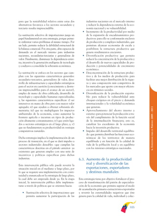 ARMADO_PLAN_BUEN_VIVIR    12/24/09    2:00 AM    Page 105




              para que la rentabilidad relativa entre estas dos               industrias nacientes en el mercado interno
              alternativas favorezca a los sectores secundario y              y reducir la dependencia externa de la eco-
              terciario resulta imprescindible.                               nomía nacional y su vulnerabilidad.
                                                                          •   Incremento de la productividad por medio
              La sustitución selectiva de importaciones juega un              de la expansión de encadenamientos pro-
              papel fundamental en esta estrategia, porque permi-             ductivos: para ello se conformarán enclaves
              te enfrentar varios problemas al mismo tiempo. Por              de producción y complejos industriales, que
              un lado, permite reducir la debilidad estructural de            permitan alcanzar economías de escala y
              la balanza comercial. Por otra parte, abre espacios de          posibiliten la estructura productiva que
              demanda en el mercado interno para industrias                   genere rendimientos crecientes.
              nacientes, secundarias-terciarias y generadoras de          •   Diversificación productiva: que permita
              valor. Finalmente, disminuye la dependencia exter-              reducir la concentración de la producción y
              na, incentiva la generación endógena de tecnología              el desarrollo de nuevas capacidades de pro-
              y coadyuva a consolidar la soberanía económica.                 ducción y potencialidades de crecimiento
                                                                              económico.
              La sustitución se enfoca en los sectores que cum-           •   Desconcentración de la estructura produc-
              plan con las siguientes características generales:              tiva y de los medios de producción: para
              secundario-terciarios, generadores de valor, desa-              facilitar una mejor distribución de la rique-
              rrollo de infraestructura y capacidades estratégicas            za y una composición más competitiva de
              para el sector en cuestión (conocimiento y destre-              los mercados que aporte con mayor eficien-
              zas imprescindibles para el avance de un sector),               cia en términos sociales.
              empleo de mano de obra calificada, desarrollo de            •   Diversificación de la producción exporta-
              tecnología y capacidades humanas especializadas;                ble: para reducir la vulnerabilidad ante
              y, las siguientes características específicas: i) ser           choques exógenos en el precio y demanda
              intensivos en mano de obra pero con mayor valor                 internacionales y la volatilidad económica
              agregado; ii) que ayuden a obtener soberanía ali-               que generan.




                                                                                                                               PERÍODO 2009 - 2013
              mentaria; iii) que no multipliquen los impactos             •   Aprovechamiento del ahorro interno y
              ambientales de la economía, como aumentar la                    externo: para potenciar la producción a tra-
              frontera agrícola o incurran en tipos de produc-                vés del cumplimiento de la función social
              ción altamente contaminantes; iv) que estén liga-               de la intermediación financiera; esto es,
              dos a sectores estratégicos en el largo plazo; y, v)            canalizar los excedentes de la economía
              que no fundamenten su productividad en ventajas                 hacia la inversión productiva.




                                                                                                                                  PARA EL
              comparativas naturales.                                     •   Impulso del desarrollo territorial equilibra-
                                                                              do: que permita distribuir las funciones eco-




                                                                                                                               6. ESTRATEGIAS
              Dicha estrategia implica la implementación de un                nómicas de los territorios de manera
              proceso de transición, en el que se dará impulso a              equilibrada y en función de la calidad de
              sectores industriales deseables –que cumplan las                vida de la población local y en equilibrio
              características descritas en el párrafo anterior- ya            con los intereses estratégicos nacionales.
              existentes que generan empleo con una serie de
              incentivos y políticas específicas para dichas
              industrias.                                              6.3. Aumento de la productividad
              Esta intervención pública sólo puede revertir la
                                                                            real y diversificación de las
              situación inicial en el mediano y largo plazo, por            exportaciones, exportadores
              lo que se requiere una implementación con conti-              y destinos mundiales
              nuidad y enmarcada en la estrategia de largo plazo,
              la cual debe ser empezada desde ya. En la etapa          Esta estrategia tiene por objetivo fortalecer el pro-
              inicial, la intervención pública debe implemen-          ceso de transformación del patrón de especializa-
              tarse a través de políticas que se orienten hacia:       ción de la economía que permita superar el modo
                                                                       de acumulación primario-extractivista-exportador
                 • Sustitución selectiva de importaciones: que         y revertir las externalidades negativas que éste
                   permita aumentar la participación de las            genera para la calidad de vida, individual y colec-



                                                                                                                       105
 
