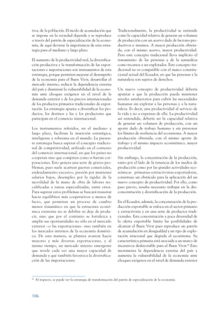 ARMADO_PLAN_BUEN_VIVIR      12/24/09     2:00 AM     Page 106




                 tiva, de la población. El modo de acumulación que                Tradicionalmente, la productividad se entiende
                 se impone en la sociedad depende y se reproduce                  como la capacidad relativa de generar un volumen
                 a través del patrón de especialización de la econo-              de producción con un acervo dado de factores pro-
                 mía, de aquí deviene la importancia de esta estra-               ductivos e insumos. A mayor producción obteni-
                 tegia para el mediano y largo plazo.                             da, con el mismo acervo, mayor productividad.
                                                                                  Pero este concepto tradicional lleva implícito el
                 El aumento de la productividad real, la diversifica-             tratamiento de las personas y de la naturaleza
                 ción productiva y la transformación de las expor-                como recursos a ser explotados. Este concepto tra-
                 taciones e importaciones son instrumentos de esta                dicional no es compatible con el marco constitu-
                 estrategia, porque permiten mejorar el desempeño                 cional actual del Ecuador, en que las personas y la
                 de la economía para el Buen Vivir, desarrollar el                naturaleza son sujetos de derechos.
                 mercado interno, reducir la dependencia externa
                 del país y disminuir la vulnerabilidad de la econo-              Un nuevo concepto de productividad debería
                 mía ante choques exógenos en el nivel de la                      apuntar a que la producción pueda mantener
                 demanda exterior y de los precios internacionales                niveles satisfactorios para cubrir las necesidades
                 de los productos primarios tradicionales de expor-               humanas sin explotar a las personas y a la natu-
                 tación. La estrategia apunta a diversificar los pro-             raleza. Es decir, una productividad al servicio de
                 ductos, los destinos y las y los productores que                 la vida y no a expensas de ella. La productividad
                 participan en el comercio internacional.                         así entendida, debería ser la capacidad relativa
                                                                                  de generar un volumen de producción, con un
                 Los instrumentos referidos, en el mediano y                      aporte dado de trabajo humano y sin presionar
                 largo plazo, facilitan la inserción estratégica,                 los límites de resiliencia del ecosistema. A mayor
                 inteligente y soberana en el mundo. La presen-                   producción obtenida, con el mismo aporte de
                 te estrategia busca superar el concepto tradicio-                trabajo y el mismo impacto ecosistémico, mayor
                 nal de competitividad, utilizado en el contexto                  productividad.
                 del comercio internacional, en que los países no
                 cooperan sino que compiten como si fueran cor-                   Sin embargo, la concentración de la producción,
                 poraciones. Esto genera una serie de graves pro-                 tanto por el lado de la tenencia de los medios de
                 blemas, pues suele acarrear guerras comerciales,                 producción como por las grandes actividades eco-
                 endeudamiento excesivo, presión por mantener                     nómicas primarias-extractivistas-exportadoras,
                 salarios bajos, desempleo por la rigidez de la                   constituye un obstáculo para la aplicación del un
                 movilidad de la mano de obra de labores no-                      nuevo concepto de productividad. Por ello, como
                 calificadas a tareas especializadas, entre otros.                paso previo, resulta necesario trabajar en la des-
                 Para superar estos problemas se buscará transitar                concentración y diversificación de la producción.
                 hacia equilibrios más cooperativos y menos de
                 facto, que permitan un proceso de cambio                         En el Ecuador, además, la concentración de la pro-
                 menos traumático en que la estructura econó-                     ducción exportable se enfoca en el sector primario
                 mica existente no se debilite ni deje de produ-                  y extractivista y en una serie de productos tradi-
                 cir, sino que por el contrario se fortalezca y                   cionales. Esta concentración y poca diversidad de
                 amplíe sus oportunidades no sólo en el mercado                   la oferta exportable limita las posibilidades de
                 exterior –o las exportaciones- sino también en                   alcanzar el Buen Vivir pues reproduce un patrón
                 los mercados internos de la economía domésti-                    de acumulación en desigualdad y un tipo de explo-
                 ca. De esta manera, se plantea avanzar hacia                     tación irracional que degrada el ecosistema. Su
                 mayores y más diversas exportaciones, y al                       característica primaria está asociada a un marco de
                 mismo tiempo, un mercado interno emergente                       incentivos desfavorable para el Buen Vivir.44 Esto
                 que revele cada vez una mayor capacidad de                       incrementa la dependencia externa del país y
                 demanda y que también favorezca la diversifica-                  aumenta la vulnerabilidad de la economía ante
                 ción de las importaciones.                                       choques exógenos en el nivel de demanda exterior



                 44
                      Al respecto, se puede ver la estrategia de transformación del patrón de especialización de la economía.



                 106
 