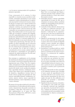 ARMADO_PLAN_BUEN_VIVIR   12/24/09    2:00 AM    Page 107




              y en los precios internacionales de los productos      • Impulsar la economía endógena para el
              primarios exportados.                                    Buen Vivir con tecnologías más limpias y
                                                                       eficientes: para dar el salto cualitativo en la
              Como consecuencia de lo anterior, la oferta              estructura productiva y hacer más sosteni-
              exportable se concentra en pocos productos tradi-        ble nuestra economía.
              cionales, sustentados únicamente en una ventaja        • Desarrollar mayores y mejores capacidades
              comparativa estática determinada por la explota-         especializadas en la mano de obra: que se
              ción irracional de la dotación de recursos natura-       remuneren con mayores salarios y permitan
              les del país. La riqueza que se supone producen las      ampliar las oportunidades de las personas y
              actividades extractivistas no es riqueza genuina,        su goce pleno del Buen Vivir.
              solamente constituye una sustitución de la pérdi-      • Controlar el abuso laboral y desincentivar
              da de riqueza natural -como las reservas de crudo        el trabajo en condiciones precarias y de
              o minerales- por una ganancia monetaria de corto         sobre explotación para superar la visión
              plazo. Algo similar sucede con otros recursos reno-      limitada y tradicional de la competitivi-
              vables que se producen a expensas de la degrada-         dad que pone como base la explotación de
              ción de la capacidad productiva de los medios de         la mano de obra a través de remuneracio-
              producción, particularmente el suelo. Este tipo de       nes bajas.
              producción, además, se concentra también por el        • Impulsar la incorporación de valor agrega-
              lado de la demanda en una serie de destinos tradi-       do en la oferta exportable: de manera que
              cionales de las exportaciones. Esto hace más vul-        se genere valor en la economía sin depredar
              nerable a la oferta exportable, pues la colocación       nuestros recursos naturales que podemos
              de su producción no diversifica los riesgos asocia-      preservarlos para nuestro goce y el de las
              dos a la contracción de la demanda en un merca-          futuras generaciones.
              do en particular. Por el lado de la oferta, la         • Incrementar la productividad por medio
              concentración se da en un tipo y número limitado         de la expansión de encadenamientos pro-
              de productores y exportadores lo cual impide la          ductivos, la formación de enclaves de pro-




                                                                                                                         PERÍODO 2009 - 2013
              expansión de cadenas productivas. Por ello resul-        ducción y la construcción de complejos
              ta indispensable desconcentrar.                          industriales.
                                                                     • Desarrollar la infraestructura y construir
              Esta estrategia se complementa con la estrategia         las condiciones que permitan una inser-
              de transformación del patrón de especialización de       ción de diversos productos no tradiciona-
              la economía, a través de la sustitución selectiva de     les en la oferta exportable: para reducir la




                                                                                                                            PARA EL
              importaciones para el Buen Vivir. En conjunto,           vulnerabilidad externa de nuestra econo-
              ambas, instrumentan el cambio del patrón de acu-         mía y potenciar nuevas oportunidades de




                                                                                                                         6. ESTRATEGIAS
              mulación en la economía por medio de la transfor-        expansión económica para la generación
              mación del círculo vicioso: producción primaria,         de empleo.
              bajas capacidades humanas, rendimientos decre-         • Promover el desarrollo de oferta exportable
              cientes, bajos salarios, poca capacidad de deman-        en las industrias nacientes para consolidar
              da doméstica, dependencia externa; hacia el              el nuevo patrón de especialización de la
              círculo virtuoso: producción generadora de valor,        economía enfocado en los sectores secun-
              mayores capacidades humanas, rendimientos cre-           dario-terciarios, generadores de valor, en el
              cientes, mejores salarios, mayor capacidad de            empleo de mano de obra calificada, en el
              demanda doméstica, menor dependencia externa             desarrollo de tecnología y capacidades
              y mayor soberanía.                                       humanas especializadas.
                                                                     • Impulsar la desconcentración y diversifica-
              El aumento de la productividad real, la diversifica-     ción productiva como medio para lograr
              ción productiva y la diversificación de las exporta-     un desarrollo territorial más equilibrado
              ciones e importaciones sólo puede concretarse en         que aproveche el potencial de los territo-
              el mediano y largo plazo. Para iniciar su avance         rios y enfoque las estructuras económicas
              debe implementarse en el marco del Plan                  en la satisfacción de las necesidades locales
              Nacional para el Buen Vivir, 2009-2013, a través         sin desatender los objetivos estratégicos a
              de políticas orientadas hacia:                           nivel nacional.



                                                                                                                 107
 