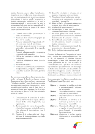 ARMADO_PLAN_BUEN_VIVIR   12/24/09    2:00 AM     Page 11




              camino hacia un cambio radical hacia la cons-             IV. Inserción estratégica y soberana en el
              trucción de una sociedad justa, libre y democráti-             mundo e integración latinoamericana.
              ca. Las orientaciones éticas se expresan en cinco          V. Transformación de la educación superior y
              dimensiones: la justicia social y económica, la                transferencia de conocimiento en ciencia,
              justicia democrática participativa, la justicia                tecnología e innovación.
              intergeneracional e interpersonal, la justicia            VI. Conectividad y telecomunicaciones para
              transnacional y la justicia como imparcialidad. A              construir la sociedad de la información.
              su vez, propone desafíos al proyecto de cambio           VII. Cambio de la matriz energética.
              que se pueden sintetizar en:                             VIII. Inversión para el Buen Vivir, en el marco
                                                                             de una macroeconomía sostenible.
                 • Construir una sociedad que reconozca la              IX. Inclusión, protección social solidaria y
                   unidad en la diversidad.                                  garantía de derechos en el marco del Estado
                 • Reconocer al ser humano como gregario que                 Constitucional de Derechos y Justicia.
                   desea vivir en sociedad.                              X. Sostenibilidad, conservación, conocimien-
                 • Promover la igualdad, la integración y la cohe-           to del patrimonio natural y fomento al
                   sión social como pauta de convivencia.                    turismo comunitario.
                 • Garantizar progresivamente los derechos              XI. Desarrollo y ordenamiento territorial, des-
                   universales y la potenciación de las capacida-            concentración y descentralización.
                   des humanas.                                        XII. Poder ciudadano y protagonismo social.
                 • Construir relaciones sociales y económicas
                   en armonía con la naturaleza.                       Con estos fundamentos, el Plan aterriza en lo con-
                 • Edificar una convivencia solidaria, fraterna        creto y propone una lógica de planificación a par-
                   y cooperativa.                                      tir de los siguientes 12 grandes objetivos
                 • Consolidar relaciones de trabajo y de ocio          nacionales para el Buen Vivir, los mismos que ya
                   liberadores.                                        fueron planteados en el Plan Nacional de
                 • Reconstruir lo público.                             Desarrollo 2007-2010 y que ahora son actualizados
                 • Profundizar la construcción de una democra-         bajo parámetros que se relacionan con el desempe-
                   cia representativa, participativa y deliberativa.   ño de las metas nacionales, con las distintas pro-
                 • Consolidar un Estado democrático, pluralista        puestas de acción pública sectorial y territorial, y
                   y laico.                                            principalmente con la necesidad de concretar los
                                                                       desafíos derivados del nuevo marco constitucional.
              La ruptura conceptual con el concepto de desa-
              rrollo y el modo de Estado se plasman en una             En consecuencia, los objetivos actualizados del
              Estrategia de largo plazo que busca construir una        Plan Nacional para el Buen Vivir son:
              “biópolis eco-turística”, cuyo desafío es concretar
              un nuevo modo de generación de riqueza y re-dis-            Objetivo 1. Auspiciar la igualdad, cohesión
              tribución post-petrolera para el Buen Vivir, la                         e integración social y territorial
              misma que define, para la primera fase de su apli-                      en la diversidad.
              cación durante el período 2009-2013, doce estra-            Objetivo 2. Mejorar las capacidades y poten-
              tegias de cambio:                                                       cialidades de la ciudadanía.
                                                                          Objetivo 3. Mejorar la calidad de vida de la
                 I. Democratización de los medios de produc-                          población.
                    ción, re-distribución de la riqueza y diversi-        Objetivo 4. Garantizar los derechos de la
                    ficación de las formas de propiedad y de                          naturaleza y promover un am-
                    organización.                                                     biente sano y sustentable.
                II. Transformación del patrón de especializa-             Objetivo 5. Garantizar la soberanía y la paz,
                    ción de la economía a través de la sustitu-                       e impulsar la inserción estratégi-
                    ción selectiva de importaciones para el                           ca en el mundo y la integración
                    Buen Vivir.                                                       Latinoamericana.
               III. Aumento de la productividad real y diver-             Objetivo 6. Garantizar el trabajo estable,
                    sificación de las exportaciones, exportado-                       justo y digno en su diversidad de
                    res y destinos mundiales.                                         formas.



                                                                                                                       11
 
