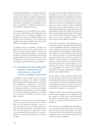 ARMADO_PLAN_BUEN_VIVIR   12/24/09   2:00 AM    Page 110




                 extranjeros que habitan en nuestro país. El respe-     Para ello, es necesario que la educación superior se
                 to a los derechos humanos y culturales, el recono-     transforme en un verdadero mecanismo de movi-
                 cimiento entre iguales y la libre promulgación de      lidad social ascendente y de igualación de oportu-
                 nuestra cultura fuera de las fronteras, son mecanis-   nidades en el Ecuador. Para ello, primero se debe
                 mos idóneos para garantizar los derechos de la         promover un acceso en donde el nivel socioeco-
                 población en condiciones de movilidad. De esta         nómico no constituya un impedimento para ingre-
                 forma, contribuimos a configurar los principios de     sar ya sea a través de becas, ayudas económicas,
                 una verdadera ciudadanía universal.                    políticas de cuotas o créditos educativos. Esto, sin
                                                                        menoscabar la importancia de que operen criterios
                 La promulgación de la movilidad como un dere-          meritocráticos propios de la educación superior. Es
                 cho y la no criminalización de la migración, tanto     decir, la mayor democratización que debe operarse
                 en tránsito como en el lugar de residencia, nos        en el acceso no debe ser leída en términos antinó-
                 permitirá crear espacios de diálogo político y coo-    micos con la mayor excelencia académica que
                 peración para el desarrollo con los pueblos del        debe asegurarse en la educación superior.
                 mundo, sobre todo con aquellos en los que residen
                 millones de ciudadanos ecuatorianos.                   En relación a esto último, debe implementarse un
                                                                        sistema de nivelación que permita dar tratamien-
                 La política exterior ecuatoriana, constituye un        to a las desigualdades educativas existentes en los
                 pilar clave en el proceso de construcción de un        niveles inferiores. Como parte de la efectivización
                 proyecto político de largo alcance y proyección        de la igualdad de oportunidades resulta indispen-
                 nacional. La inserción estratégica y soberana del      sable auspiciar el acceso de primeras generaciones
                 Ecuador en el mundo nos permitirá posicionarnos        a la educación superior universitaria. Especial
                 privilegiadamente en el contexto del nuevo orden       importancia habrá que prestar al control de las
                 internacional y al mismo tiempo ser pioneros de        diferentes ofertas formativas involucradas en el
                 una política regional solidaria, justa y simétrica.    conjunto de instituciones que integran el campo
                                                                        de la educación superior -universitaria y no uni-
                                                                        versitaria-, a fin de que esta diversidad no involu-
                 6.5. Transformación de la educación                    cre desigualdades en términos de calidad y
                      superior y transferencia de                       participe de una lógica segmentadora y reproduc-
                      conocimiento a través de                          tivista de una sociedad injusta.
                      ciencia, tecnología e innovación
                                                                        En este sentido, y dado el mandato constitucional
                 La calidad de vida y progreso de un país inde-         de construir una economía social y solidaria, resul-
                 pendiente está ligado a la cobertura, calidad y        ta indispensable revalorizar la educación superior
                 pertinencia de la formación superior que brinda        no universitaria de la más alta calidad para formar
                 a sus ciudadanos y ciudadanas y a la inversión         profesionales que aporten al cambio en la estruc-
                 que realiza en ciencia, tecnología e innovación.       tura productiva y al mismo tiempo aseguren con-
                 La educación superior y la investigación asocia-       diciones de vida dignas y emancipadoras.
                 da a ella deben concebirse como un bien públi-
                 co en tanto su desarrollo beneficia a la sociedad      También se deben atacar otras formas de discrimi-
                 en su conjunto más allá de su usufructo indivi-        nación negativa producto de consideraciones de
                 dual o privado.                                        tipo religioso, cultural, étnicos, político-partida-
                                                                        rios, género, opción sexual, etc., tanto en el acce-
                 Ecuador es uno de los países a nivel latinoame-        so como en el proceso de formación de las y los
                 ricano con menores coberturas. En ese sentido,         estudiantes.
                 debe ser una prioridad aumentar el acceso a
                 este nivel educativo. De la misma manera se            Si bien el acceso y la igualdad de oportunidades en
                 debe garantizar igualdad de oportunidades para         este nivel educativo resulta una de las más impor-
                 todos y todas dado que el campo de la educa-           tantes deudas sociales a saldar, igual o más empe-
                 ción superior ha sido reproductor y no transfor-       ño hay que colocar en la garantía de la excelencia
                 mador, en sentido progresista, de la estructura        académica, tanto en la enseñanza superior como
                 de clases.                                             en la investigación científica.



                 110
 
