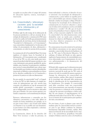 ARMADO_PLAN_BUEN_VIVIR   12/24/09    2:00 AM    Page 112




                 recogidas en un plan sobre el campo del sistema          forma individual o colectiva, el derecho al acce-
                 de educación superior, ciencia, tecnología e             so universal a las tecnologías de información y
                 innovación.                                              comunicación; y pone énfasis en aquellas perso-
                                                                          nas y colectividades que carecen o tengan acceso
                                                                          limitado a dichas tecnologías y obliga al Estado a
                 6.6. Conectividad y telecomuni-                          “incorporar las tecnologías de la información y
                      caciones para la sociedad                           comunicación en el proceso educativo y propi-
                      de la información y el                              ciar el enlace de la enseñanza con las actividades
                                                                          productivas o sociales”. De allí, que en la pers-
                      conocimiento
                                                                          pectiva de profundizar el nuevo régimen de desa-
                 El último siglo ha sido testigo de la sofisticación de   rrollo, se hace necesario ampliar la visión sobre
                 los procesos productivos y del uso creciente de tec-     la conectividad y las telecomunicaciones consi-
                 nologías de información y comunicación (TIC) para        derándolas como un medio para contribuir a
                 resolver los cuellos de botella que permanentemente      alcanzar los objetivos del Régimen de Desarrollo
                 han aparecido; de esta forma, devino la denominada       y los doce objetivos propuestos en el Plan
                 “Sociedad de la Información y el Conocimiento”,          Nacional para el Buen Vivir.
                 cuya característica fundamental es la relevancia del
                 trabajo de procesamiento de datos, información y         En consecuencia, la acción estatal en los próximos
                 conocimiento, en todos los sectores de la economía.      años deberá concentrarse en tres aspectos funda-
                                                                          mentales: conectividad, dotación de hardware y el
                 La construcción de la Sociedad del Buen Vivir tiene      uso de TIC para la Revolución Educativa. Sin
                 implícito el tránsito hacia la Sociedad de la            embargo, el énfasis del Estado en tales aspectos
                 Información y el Conocimiento pero considerando          implicará el aparecimiento de externalidades posi-
                 el uso de las TIC, no solo como medio para incre-        tivas relacionadas con el mejoramiento de servi-
                 mentar la productividad del aparato productivo sino      cios gubernamentales y la dinamización del
                 como instrumento para generar igualdad de oportu-        aparato productivo.
                 nidades, para fomentar la participación ciudadana,
                 para recrear la interculturalidad, para valorar nues-    El Estado debe asegurar que la infraestructura para
                 tra diversidad, para fortalecer nuestra identidad plu-   conectividad y telecomunicaciones cubra todo el
                 rinacional; en definitiva, para profundizar en el goce   territorio nacional de modo que las TIC estén al
                 de los derechos establecidos en la Constitución y        alcance de toda la sociedad de manera equitativa.
                 promover la justicia en todas sus dimensiones.           Aunque las alternativas de conectividad son
                                                                          varias (wireless, satélite, fibra óptica), la garantía
                 En este sentido, la conectividad “total” y el impul-     de la tecnología más adecuada debe propiciarse
                 so al uso de TIC no debe limitarse a la simple pro-      desde la identificación de los requerimientos de
                 visión de infraestructura que solo serviría para         los beneficiarios. Por ejemplo, la conectividad
                 convertir a la población en caja de resonancia del       rural debe concebirse como una conectividad
                 modelo global, concentrador y consumista, sino           local, intracomunitaria, que responda a la manera
                 que es indispensable crear los incentivos adecuados      cómo las personas se comunican en la actualidad,
                 para que el Estado y los otros actores generen con-      y adecuar las opciones tecnológicas a dicha reali-
                 tenidos congruentes con la transformación del país.      dad. De esta manera, el empoderamiento de la
                                                                          población rural sobre el uso de las TIC se observa-
                 Entonces, infraestructura y contenidos son dos           ría en el interés de los participantes para aprehen-
                 elementos concurrentes y, como tales, deben ser          der más conocimientos.
                 tratados de forma simultánea; por ejemplo, no es
                 un gran avance dotar a una escuela rural andina          De esta forma, el país se plantea como meta de
                 con Internet si no es posible usar esta herramien-       mediano plazo la conectividad total de su territo-
                 ta para formar a los niños respetando y valorizan-       rio para lo que deberá combinar las distintas
                 do su cultura indígena.                                  herramientas disponibles (wireless, satélite, fibra
                                                                          óptica) en función de las necesidades de los usua-
                 La Constitución, dentro de los derechos del              rios y las características geográficas; buscando
                 Buen Vivir reconoce a todas las personas, en             siempre el balance entre los costos y los beneficios



                 112
 