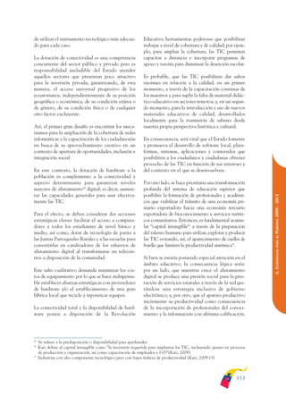 ARMADO_PLAN_BUEN_VIVIR       12/24/09     2:00 AM     Page 113




              de utilizar el instrumento tecnológico más adecua-              Educativa herramientas poderosas que posibilitan
              do para cada caso.                                              trabajar a nivel de cobertura y de calidad; por ejem-
                                                                              plo, para ampliar la cobertura, las TIC permiten
              La dotación de conectividad es una competencia                  capacitar a distancia e incorporar programas de
              concurrente del sector público y privado pero es                apoyo y tutoría para disminuir la deserción escolar.
              responsabilidad ineludible del Estado atender
              aquellos sectores que presentan poco atractivo                  Es probable, que las TIC posibiliten dar saltos
              para la inversión privada; garantizando, de esta                enormes en relación a la calidad, en un primer
              manera, el acceso universal progresivo de los                   momento, a través de la capacitación continua de
              ecuatorianos, independientemente de su posición                 los maestros y para suplir la falta de material didác-
              geográfica o económica, de su condición etárea o                tico-educativo en sectores remotos; y, en un segun-
              de género, de su condición física o de cualquier                do momento, para la introducción y uso de nuevos
              otro factor excluyente.                                         materiales educativos de calidad, desarrollados
                                                                              localmente para la trasmisión de saberes desde
              Así, el primer gran desafío es encontrar los meca-              nuestra propia perspectiva histórica y cultural.
              nismos para la ampliación de la cobertura de redes
              informáticas y la capacitación de los ciudadanos/as             En consecuencia, será vital que el Estado fomente
              en busca de su aprovechamiento creativo en un                   y promueva el desarrollo de software local, plata-
              contexto de apertura de oportunidades, inclusión e              formas, sistemas, aplicaciones y contenidos que
              integración social.                                             posibiliten a los ciudadanos y ciudadanas obtener
                                                                              provecho de las TIC en función de sus intereses y
              En este contexto, la dotación de hardware a la                  del contexto en el que se desenvuelven.
              población es complemento a la conectividad y
              aspecto determinante para garantizar niveles                    Por otro lado, se hace prioritaria una transformación
              mayores de alistamiento49 digital; es decir, aumen-             profunda del sistema de educación superior que
              tar las capacidades generales para usar efectiva-               posibilite la formación de profesionales y académi-




                                                                                                                                           PERÍODO 2009 - 2013
              mente las TIC.                                                  cos que viabilizar el tránsito de una economía pri-
                                                                              mario exportadora hacia una economía terciario
              Para el efecto, se deben considerar dos acciones                exportadora de bioconocimiento y servicios turísti-
              estratégicas claves: facilitar el acceso a computa-             cos comunitarios. Entonces, es fundamental acumu-
              dores a todos los estudiantes de nivel básico y                 lar “capital intangible50 a través de la preparación
              medio, así como, dotar de tecnología de punta a                 del talento humano para utilizar, explotar y producir




                                                                                                                                              PARA EL
              las Juntas Parroquiales Rurales y a las escuelas para           las TIC evitando, así, el aparecimiento de cuellos de
              convertirlas en catalizadores de los esfuerzos de               botella que limiten la productividad sistémica51.




                                                                                                                                           6. ESTRATEGIAS
              alistamiento digital al transformarse en telecen-
              tros a disposición de la comunidad.                             Si bien se estaría poniendo especial atención en el
                                                                              ámbito educativo, la consecuencia lógica sería:
              Este salto cualitativo demanda minimizar los cos-               por un lado, que mientras crece el alistamiento
              tos de equipamiento por lo que se hace indispensa-              digital se produce una presión social para la pres-
              ble establecer alianzas estratégicas con proveedores            tación de servicios estatales a través de la red ges-
              de hardware y/o el establecimiento de una gran                  tándose una estrategia inclusiva de gobierno
              fábrica local que recicle y repotencie equipos.                 electrónico; y, por otro, que el aparato productivo
                                                                              incremente su productividad como consecuencia
              La conectividad total y la disponibilidad de hard-              de la incorporación de profesionales del conoci-
              ware ponen a disposición de la Revolución                       miento y la información con altísima calificación.




              49
                   Se refiere a la predisposición o disponibilidad para aprehender.
              50
                   Katz define al capital intangible como “la inversión requerida para implantar las TIC, incluyendo ajustes en procesos
                   de producción y organización, así como capacitación de empleados e I+D”(Katz, 2009).
              51
                   Industrias con alto componente tecnológico pero con bajos índices de productividad (Katz, 2009:13)



                                                                                                                                   113
 