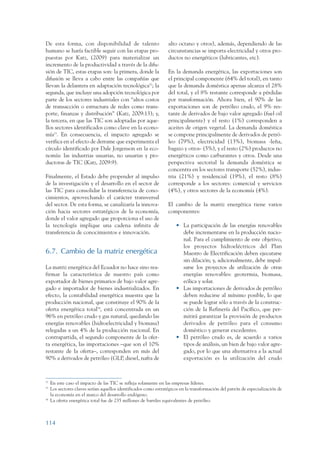 ARMADO_PLAN_BUEN_VIVIR      12/24/09      2:00 AM     Page 114




                 De esta forma, con disponibilidad de talento                      alto octano y otros), además, dependiendo de las
                 humano se haría factible seguir con las etapas pro-               circunstancias se importa electricidad y otros pro-
                 puestas por Katz, (2009) para materializar un                     ductos no energéticos (lubricantes, etc).
                 incremento de la productividad a través de la difu-
                 sión de TIC, estas etapas son: la primera, donde la               En la demanda energética, las exportaciones son
                 difusión se lleva a cabo entre las compañías que                  el principal componente (64% del total), en tanto
                 llevan la delantera en adaptación tecnológica52; la               que la demanda doméstica apenas alcanza el 28%
                 segunda, que incluye una adopción tecnológica por                 del total, y el 8% restante corresponde a pérdidas
                 parte de los sectores industriales con “altos costos              por transformación. Ahora bien, el 90% de las
                 de transacción o estructura de redes como trans-                  exportaciones son de petróleo crudo, el 9% res-
                 porte, finanzas y distribución” (Katz, 2009:13); y,               tante de derivados de bajo valor agregado (fuel oil
                 la tercera, en que las TIC son adoptadas por aque-                principalmente) y el resto (1%) corresponden a
                 llos sectores identificados como clave en la econo-               aceites de origen vegetal. La demanda doméstica
                 mía53. En consecuencia, el impacto agregado se                    se compone principalmente de derivados de petró-
                 verifica en el efecto de derrame que experimenta el               leo (79%), electricidad (13%), biomasa -leña,
                 círculo identificado por Dale Jorgenson en la eco-                bagazo y otros- (5%), y el resto (2%) productos no
                 nomía: las industrias usuarias, no usuarias y pro-                energéticos como carburantes y otros. Desde una
                 ductoras de TIC (Katz, 2009:9).                                   perspectiva sectorial la demanda doméstica se
                                                                                   concentra en los sectores transporte (52%), indus-
                 Finalmente, el Estado debe propender al impulso                   tria (21%) y residencial (19%), el resto (8%)
                 de la investigación y el desarrollo en el sector de               corresponde a los sectores: comercial y servicios
                 las TIC para consolidar la transferencia de cono-                 (4%), y otros sectores de la economía (4%).
                 cimientos, aprovechando el carácter transversal
                 del sector. De esta forma, se canalizaría la innova-              El cambio de la matriz energética tiene varios
                 ción hacia sectores estratégicos de la economía,                  componentes:
                 donde el valor agregado que proporciona el uso de
                 la tecnología implique una cadena infinita de                         • La participación de las energías renovables
                 transferencia de conocimientos e innovación.                            debe incrementarse en la producción nacio-
                                                                                         nal. Para el cumplimiento de este objetivo,
                                                                                         los proyectos hidroeléctricos del Plan
                 6.7. Cambio de la matriz energética                                     Maestro de Electrificación deben ejecutarse
                                                                                         sin dilación; y, adicionalmente, debe impul-
                 La matriz energética del Ecuador no hace sino rea-                      sarse los proyectos de utilización de otras
                 firmar la característica de nuestro país como                           energías renovables: geotermia, biomasa,
                 exportador de bienes primarios de bajo valor agre-                      eólica y solar.
                 gado e importador de bienes industrializados. En                      • Las importaciones de derivados de petróleo
                 efecto, la contabilidad energética muestra que la                       deben reducirse al mínimo posible, lo que
                 producción nacional, que constituye el 90% de la                        se puede lograr sólo a través de la construc-
                 oferta energética total54, está concentrada en un                       ción de la Refinería del Pacífico, que per-
                 96% en petróleo crudo y gas natural, quedando las                       mitirá garantizar la provisión de productos
                 energías renovables (hidroelectricidad y biomasa)                       derivados de petróleo para el consumo
                 relegadas a un 4% de la producción nacional. En                         doméstico y generar excedentes.
                 contrapartida, el segundo componente de la ofer-                      • El petróleo crudo es, de acuerdo a varios
                 ta energética, las importaciones –que son el 10%                        tipos de análisis, un bien de bajo valor agre-
                 restante de la oferta–, corresponden en más del                         gado, por lo que una alternativa a la actual
                 90% a derivados de petróleo (GLP, diesel, nafta de                      exportación es la utilización del crudo



                 52
                      En este caso el impacto de las TIC se refleja solamente en las empresas líderes.
                 53
                      Los sectores claves serían aquellos identificados como estratégicos en la transformación del patrón de especialización de
                      la economía en el marco del desarrollo endógeno.
                 54
                      La oferta energética total fue de 235 millones de barriles equivalentes de petróleo.



                 114
 