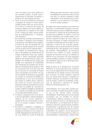 ARMADO_PLAN_BUEN_VIVIR   12/24/09    2:00 AM    Page 115




                     como un insumo en la nueva refinería, lo               deberá ejecutarse tan pronto como exista la
                     que permitirá cambiar el perfil actual a               factibilidad de la generación eléctrica para
                     exportaciones de derivados de petróleo, a              este plan. Los ahorros energéticos vienen
                     productos de valor agregado más alto.                  emparejados con la disminución de conta-
                 •   Al ser el sector de transporte el principal            minantes y con la reducción en los impac-
                     consumidor de energía se vuelve impres-                tos en el cambio climático.
                     cindible trabajar sobre este sector, buscan-
                     do la eficacia y eficiencia del sistema. El      El cambio de la matriz energética es un esfuerzo de
                     transporte además tiene serias implicacio-       largo plazo. La actual matriz responde a una situa-
                     nes ambientales en ciudades en las cuales        ción estructural que para ser modificada requiere:
                     el alto volumen de tráfico genera proble-        por una parte la construcción de la infraestructura
                     mas de embotellamientos y contamina-             necesaria para posibilitar el cambio, a través de
                     ción ambiental.                                  proyectos estratégicos cuyo estudio, diseño y cons-
                     Es necesario buscar medios más eficientes, en    trucción requieren de plazos de varios años; por
                     lo económico y energético, para el transpor-     otra parte, presupone el cambio estructural de la
                     te de personas y mercaderías entre ciudades y    economía, la transformación del modelo de espe-
                     al interior de éstas. En particular hay que      cialización, el pasar de una economía primario
                     avanzar en el planteamiento de la construc-      exportadora a una economía productora de bienes
                     ción de un metro para la ciudad de Quito.        industriales de alto valor agregado y una economía
                 •   Las pérdidas de transformación reúnen            pos petrolera. Adicionalmente, las inversiones
                     tanto a las pérdidas por transformación de       necesarias para cambiar la matriz energética
                     energía propiamente dicha (por ejemplo,          requieren de cuantiosos recursos, sin embargo, la
                     cuando se genera electricidad quemando           dilación en las inversiones solo traen aparejadas
                     diésel en una central térmica), cuanto a las     enormes pérdidas económicas e impactos ambien-
                     pérdidas en la distribución de energía (por      tales altamente negativos que se prolongan mien-
                     ejemplo, por evaporación de combustibles         tras éstas no se realicen.




                                                                                                                            PERÍODO 2009 - 2013
                     en el transporte). En el primer caso, las pér-
                     didas por transformación de energía, no sólo     Desde la óptica de la planificación, el período
                     son consecuencia de la ley física que dice       2009-2013 es el más importante pues correspon-
                     que los procesos de conversión de energía        de a la fase de implantación de los cimientos para
                     nunca son eficientes en un 100%, sino que        el desarrollo de los grandes proyectos necesarios
                     son el resultado de ineficiencias que pueden     para reorientar al sistema energético nacional




                                                                                                                               PARA EL
                     ser evitadas. La reducción de pérdidas por       hacia un sistema eficaz, eficiente y amigable con
                     transformación es una tarea permanente           el medio ambiente; este período es el de realiza-




                                                                                                                            6. ESTRATEGIAS
                     que requiere el análisis técnico respectivo      ción de estudios, análisis de factibilidad, evalua-
                     para tomar las acciones necesarias para          ción de alternativas, ingeniería de detalle,
                     minimizar al máximo permitido por las leyes      definición del financiamiento, etc.
                     de la física las pérdidas de conversión de
                     energía, también la pérdidas en distribución     Adicionalmente, en el corto plazo, aquellos pro-
                     son, a menudo, susceptibles de ser reducidas     yectos orientados al cambio de la matriz energéti-
                     con las adecuadas medidas técnicas.              ca que ya han iniciado deben continuar
                 •   Los planes y programas para el uso eficien-      desarrollándose al igual que proyectos de pequeña
                     te de la energía deben centrarse fundamen-       envergadura que son factibles de ejecutar.
                     talmente en los sectores industrial y            Concretamente, debemos continuar con el pro-
                     residencial. El sector estatal debe ser ejem-    grama de sustitución de focos incandescentes por
                     plo en el consumo energético eficiente y         focos ahorradores; con la importación de electro-
                     responsable.                                     domésticos eficientes energéticamente penalizan-
                 •   En relación a ciudadanos y ciudadanas, es        do fuertemente a aquellos que sean de consumo
                     necesario generar la conciencia del ahorro       ineficiente; con el desarrollo de proyectos de bio-
                     energético consistente con un consumo sus-       combustibles (de segunda y tercera generación)
                     tentable. El programa de sustitución de coci-    que no aumenten la frontera agrícola, es decir, en
                     nas a gas (GLP) por cocinas de inducción         zonas degradadas o semidesérticas, cuidando sobre



                                                                                                                    115
 
