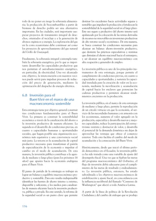 ARMADO_PLAN_BUEN_VIVIR   12/24/09    2:00 AM    Page 116




                 todo de no poner en riesgo la soberanía alimenta-       destinar los excedentes hacia actividades seguras y
                 ria; la producción de biocombustibles a partir de       rentables que impulsen la producción y fortalezcan la
                 biomasa de desecho podría ser una alternativa           sostenibilidad de la seguridad social en el largo plazo.
                 importante. En las ciudades, será importante aus-       Este uso seguro y productivo del ahorro interno será
                 piciar proyectos de tratamiento integral de dese-       apalancado por la colocación de las rentas derivadas
                 chos, orientados al reciclaje y a la generación de      de recursos no renovables en inversiones productivas
                 abonos orgánicos y energía. La exploración del gas      de alto retorno social y económico. De esta manera,
                 en la costa ecuatoriana debe continuar así como         se busca construir las condiciones necesarias para
                 los proyectos de aprovechamiento del gas natural        alcanzar un balance ahorro-inversión productivo,
                 del Golfo de Guayaquil.                                 que destierre las prácticas especulativas y rentistas
                                                                         que distraían el ahorro nacional hacia el extranjero,
                 Finalmente, la soberanía integral contempla tam-        y así alcanzar un equilibrio macroeconómico con
                 bién la soberanía energética, por lo que es impor-      alta ocupación y generador de empleo.
                 tante desarrollar las capacidades productivas que
                 nos permitan el autoabastecimiento energético,          La inversión pública es uno de los principales ins-
                 en particular, de electricidad. Una vez alcanzado       trumentos de esta estrategia, porque permite el
                 este objetivo, la interconexión con nuestros veci-      cumplimiento de condiciones previas, en cuanto a
                 nos puede servir para impulsar procesos de reduc-       capacidades y oportunidades, y sustenta la capaci-
                 ción del precio de generación, mediante la              dad instalada para la creación de valor en la eco-
                 optimización del despacho de energía eléctrica.         nomía, mediante la movilización y acumulación
                                                                         de capital hacia los enclaves que potencian las
                                                                         cadenas productivas y permiten alcanzar rendi-
                 6.8 Inversión para el                                   mientos crecientes en la producción.
                     Buen Vivir en el marco de una
                     macroeconomía sostenible                            La inversión pública, en el marco de esta estrategia
                                                                         de mediano y largo plazo, permite la reproducción
                 Esta estrategia tiene por objetivo general construir    de un círculo virtuoso en que la economía, al ser-
                 tres condiciones fundamentales para el Buen             vicio de las necesidades humanas y en armonía con
                 Vivir. La primera es construir la sostenibilidad        los ecosistemas, aumenta el valor agregado en la
                 económica a través de la canalización del ahorro a      producción, especializa y desarrolla nuevas y mejo-
                 la inversión productiva de manera eficiente. La         res capacidades, reduce la participación del extrac-
                 segunda es el desarrollo de condiciones previas, en     tivismo rentista y destructor de valor, y desarrolla
                 cuanto a capacidades humanas y oportunidades            el potencial de la demanda doméstica sin dejar de
                 sociales, que hagan posible una organización eco-       aprovechar las ventajas que ofrece el comercio
                 nómica más equitativa y una convivencia social          exterior. Todo esto facilita el cambio del modo de
                 más justa. La tercera es la acumulación de capital      acumulación y la consecución del Buen Vivir.
                 productivo necesario para transformar el patrón
                 de especialización de la economía e impulsar el         Históricamente, desde que inició el último perío-
                 cambio en el modo de acumulación. De esta               do democrático en el Ecuador, la inversión públi-
                 manera, la inversión pública contribuye a la agen-      ca ha sido tratada como una variable de ajuste del
                 da de mediano y largo plazo (para los próximos 16       desempeño fiscal. Una vez que se fijaban las metas
                 años) que apunta hacia la economía endógena             del programa macroeconómico del Gobierno, el
                 para el Buen Vivir.                                     flujo de inversión debía adecuarse para el cumpli-
                                                                         miento de las metas de resultado y endeudamien-
                 El punto de partida de la estrategia es trabajar en     to. La inversión pública, entonces, ha estado
                 lograr un balance y equilibrio macroeconómico pro-      subordinada a los objetivos macroeconómicos de
                 ductivo y sostenible. Para esto resulta indispensable   estabilización y ajuste fiscal, en concordancia con
                 identificar las fuentes de ahorro interno y externo,    la influencia neoliberal del llamado “Consenso de
                 disponible y suficiente, y los medios para canalizar-   Washington” que afectó a toda América Latina.
                 las de manera eficiente hacia la inversión producti-
                 va, pública y privada. En este sentido, la reforma de   A partir de la línea de política de la Revolución
                 la seguridad social es un punto clave que permite       Ciudadana y del cambio de enfoque que se produjo



                 116
 