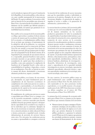 ARMADO_PLAN_BUEN_VIVIR    12/24/09    2:00 AM    Page 117




              con la entrada en vigencia de la nueva Constitución      la creación de las condiciones de acceso necesarias
              de la República, la inversión pública cobra relevan-     para que las capacidades sociales e individuales se
              cia como variable instrumental de la intervención        potencien en la práctica. Ejemplos de esto son las
              del Estado. De aquí en adelante, la inversión se defi-   inversiones dirigidas a la generación de empleo, a
              nirá en función de las necesidades para alcanzar el      impulsar el acceso a crédito, a la generación de
              Buen Vivir, y las metas fiscales de resultado y endeu-   información, a preinversión, etc.
              damiento son las variables que deberán ajustarse a
              estas necesidades, de manera que garanticen la sos-      La tercera función económica de la inversión públi-
              tenibilidad macroeconómica.                              ca tiene que ver con la necesidad de acumular capi-
                                                                       tal de manera sistemática en los sectores
              Este cambio en la concepción de la inversión públi-      productivos generadores de valor. La acumulación
              ca obliga a aprovechar y canalizar el ahorro interno     de capital fortalece la productividad sistémica y per-
              y externo de manera que los excedentes domésticos        mite reducir la estructura de costos, aumentar la par-
              de la economía y el endeudamiento público dejen          ticipación de estos sectores en la economía,
              de ser un lastre que entorpece el mejoramiento de        potencia los encadenamientos productivos, permite
              la calidad de vida de la población y se conviertan       alcanzar mayores escalas y rendimientos crecientes
              en una herramienta para la consecución del Buen          en la producción, así como aumentar el retorno de
              Vivir. En este sentido, es necesario hacer buen uso      la inversión en los sectores generadores de valor. Las
              del ahorro nacional, del que forman parte los depó-      inversiones que permiten este tipo de acumulación
              sitos de la Seguridad Social. El ahorro interno de la    se pueden agrupar en dos categorías: infraestructura
              Seguridad Social, manejado de una manera eficien-        de soporte a la productividad sistémica (generación
              te y responsable, generará beneficios tanto para la      eléctrica, telecomunicaciones, petroquímica, trans-
              economía nacional, ya que permite utilizar dicha         porte especializado, metalmecánica, software, elec-
              acumulación de capital para fines productivos y          trónica/ hardware, plataformas de investigación y
              rentables, como para garantizar la ampliación de         desarrollo, laboratorios de investigación, entre
              beneficios de la Seguridad Social y sobre todo su        otras) y especialización de la capacidad instalada




                                                                                                                                 PERÍODO 2009 - 2013
              sostenibilidad en el mediano y largo plazo, a través     (investigación en ciencia y tecnología, capacitación
              de sus rendimientos. Para ello, se buscará un estric-    industrial especializada, educación técnica y supe-
              to manejo del ahorro, destinándolo a inversiones         rior especializada, transferencia de tecnología, inno-
              altamente productivas, seguras y rentables.              vación tecnología, entre otras).

              La inversión pública, en el marco de esta estrate-       En este contexto, la inversión pública juega un




                                                                                                                                    PARA EL
              gia, desempeña un papel fundamental para el              papel fundamental como variable instrumental
              cumplimiento de dos funciones económicas: el             para alcanzar el Buen Vivir. Por ello, dicha inver-




                                                                                                                                 6. ESTRATEGIAS
              cumplimiento de condiciones previas en cuanto a          sión mantendrá en los años posteriores niveles
              capacidades y oportunidades; y, la movilización y        equivalentes, y si es posible mayores a los progra-
              acumulación de capital en los sectores generado-         mados para el año 2009. Estas funciones económi-
              res de valor en la producción.                           cas deben cumplirse en el marco del Plan
                                                                       Nacional para el Buen Vivir 2009-2013.
              El cumplimiento de condiciones previas en cuanto
              a capacidades para el Buen Vivir, se consigue a tra-     La primera fase de la estrategia de economía endó-
              vés de inversión encaminada a satisfacer la dota-        gena para el Buen Vivir, se enmarca en las siguien-
              ción de bienes y servicios esenciales para hacerlo       tes políticas que orientan el destino de la inversión:
              realidad, dotación que permite mejorar y salvaguar-
              dar las capacidades de la sociedad en su conjunto y         • Mantener fuentes de ingreso estratégicas: El plan-
              de los individuos que la conforman. Ejemplos de               teamiento estratégico de esta política es man-
              ello son las inversiones en nutrición, salud preven-          tener una alta fuente de ingresos en el corto
              tiva y atención primaria en salud, educación básica           plazo que permita dinamizar la inversión
              y técnica, protección y seguridad social, vivienda,           pública productiva y garantizar la inclusión
              infraestructura de provisión de servicios básicos,            social. El buen uso de los ingresos que generan
              entre otros. Por otra parte, las condiciones previas          las actividades productivas permite construir
              en cuanto a oportunidades se consiguen a través de            una fuente de financiamiento de alto retorno



                                                                                                                         117
 
