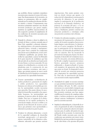 ARMADO_PLAN_BUEN_VIVIR    12/24/09    2:00 AM    Page 118




                         que posibilita obtener resultados inmediatos         importaciones. Este punto permite cons-
                         necesarios para cimentar el avance de la estra-      truir un círculo virtuoso que apunta a la
                         tegia. Este financiamiento de la inversión, vía      reducción de la dependencia externa para la
                         ingresos no permanentes, debe ser comple-            provisión de alimentos, lo que permite
                         mentado por la canalización eficiente del aho-       ampliar la participación de la producción
                         rro interno y externo. Conjuntamente estas           nacional en la demanda doméstica, así
                         iniciativas permitirán mantener una elevada          potencia la economía del país y a la vez
                         inversión productiva que genera empleo,              reduce la vulnerabilidad ante choques exó-
                         mantiene un equilibrio macroeconómico de             genos y, finalmente, permite construir una
                         alta ocupación y permite el cumplimiento de          estructura productiva y estratégica sobre
                         las condiciones de inversión necesarias para         una posición económica más soberana.
                         alcanzar el Buen Vivir.
                                                                           • Fortalecer la soberanía energética: a través del
                    • Expandir la cobertura y elevar la calidad en la        incremento de la generación- cobertura y el
                      provisión de bienes y servicios esenciales para el     cambio de la matriz energética hacia tecno-
                      Buen Vivir: seguridad y soberanía alimenta-            logías limpias y más eficientes. La desinver-
                      ria, salud preventiva y de atención primaria,          sión en el sector energético ha llevado a
                      educación básica, vivienda y saneamiento.              que la participación de las importaciones
                      Este punto busca construir las condiciones             (eléctricas y de derivados de petróleo) sean
                      para iniciar una re-distribución, social y terri-      cada vez mayores. Esto ha encarecido la
                      torialmente equilibrada, que permita desa-             provisión de energía para el país y ha deses-
                      rrollar las capacidades y ejercer las libertades       timulado el desarrollo de la industria nacio-
                      de la gran mayoría de ciudadanos que han               nal. Por otra parte, esta misma deficiencia,
                      sido privados de sus derechos por la privación         ha llevado a ampliar la generación termoe-
                      de estos bienes y servicios esenciales. De esta        léctrica generando mayores perjuicios
                      manera, la re-distribución se convierte en la          ambientales y desaprovechando el poten-
                      plataforma para la construcción de una                 cial energético de generación más limpia
                      nueva estructura económica, más justa y                que existe en el país. Se desprende la nece-
                      digna, que permita generar un nuevo modo               sidad de revertir esta situación perniciosa
                      de distribución de los beneficios económicos           que compromete las capacidades naciona-
                      que potencie las capacidades humanas.                  les. Para ello, la intervención del Estado
                                                                             con inversión resulta imprescindible.
                    • Generar oportunidades: re-distribución de
                      medios productivos, generación de empleo             • Acumulación de capital: en sectores estratégi-
                      y crédito productivo. Las capacidades                  cos que permitan incrementar la productivi-
                      humanas son valiosas en la medida que exis-            dad sistémica del país. Se debe concretar
                      tan las oportunidades sociales necesarias              inversiones en conectividad y transporte que
                      para ejercerlas. Este punto destaca la nece-           permitan elevar la productividad nacional.
                      sidad, de desarrollar en paralelo a las capaci-        Esta inversión constituye una base impres-
                      dades humanas, las oportunidades que                   cindible para la creación de complejos indus-
                      permitan el ejercicio pleno de dichas capa-            triales y enclaves productivos que permiten
                      cidades. Para esto, se requiere de la demo-            obtener mayores rendimientos económicos
                      cratización de los medios productivos, la              para la economía nacional.
                      creación de empleo, el acceso a crédito y, en
                      general, la movilización de recursos econó-          • Impulsar la industrialización, el desarrollo de ser-
                      micos que permitan crear oportunidades y               vicios y la generación de valor en la producción:
                      alternativas productivas para la gente.                a través de la sustitución selectiva de impor-
                                                                             taciones para el cambio del patrón de espe-
                    • Fortalecer la soberanía alimentaria: a través          cialización de la economía. La intervención
                      de la capacidad endógena de desarrollar                del Estado resulta necesaria para crear las
                      tecnología agropecuaria y el aprovecha-                condiciones que permitan una mayor renta-
                      miento sustentable de los alimentos cultu-             bilidad de las opciones productivas generado-
                      ralmente adecuados que permita sustituir               ras de valor frente a las opciones del patrón

                 118
 