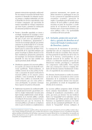 ARMADO_PLAN_BUEN_VIVIR        12/24/09     2:00 AM      Page 119




                        primario-extractivista-exportador tradicional.                    potencien mutuamente, esto permite que
                        De esta manera la inversión del Estado busca                      dichas iniciativas se apalanquen la una con
                        incentivar el desarrollo de industrias nacien-                    la otra y potencien la capacidad nacional de
                        tes, parques y complejos industriales, así como                   crecimiento económico, generación de
                        el desarrollo de servicios especializados como                    empleo y la multiplicación de beneficios eco-
                        el turismo comunitario, que aprovechan de                         nómicos. El sector público y privado deben
                        manera sustentable las ventajas comparativas                      encontrar un punto de encuentro y coordi-
                        que tiene el país, y permiten la construcción                     nación de sus iniciativas de inversión que
                        de estructuras productivas más justas.                            beneficie tanto a la provisión de bienes y ser-
                                                                                          vicios públicos como a las oportunidades
                    • Invertir y desarrollar capacidades en ciencia y                     económicas del sector privado.
                      tecnología: transferencia de tecnología y conoci-
                      miento aplicado (productividad). Es indispensa-
                      ble para el país crear una plataforma que                   6.9. Inclusión, protección social soli-
                      permita la transferencia, apropiamiento y                        daria y garantía de derechos en el
                      creación de tecnología aplicada que permita                      marco del Estado Constitucional
                      aumentar la productividad de la economía.
                                                                                       de Derechos y Justicia
                      La dependencia tecnológica externa es una
                      barrera para la consecución del Buen Vivir.                 La construcción de mecanismos de previsión y
                      El desarrollo de la capacidad endógena que                  seguridad han sido un componente esencial del
                      genere tecnología se plantea alcanzar en tres               desarrollo de todas las sociedades. Estos mecanis-
                      fases: transferencia, apropiación y generación              mos han permitido la reproducción de la vida a lo
                      de tecnología. Las inversiones destinadas al                largo de la historia, constituyéndose en una
                      desarrollo de estas tres fases tendrán una                  demanda universal de los pueblos. No solo se
                      opción prioritaria desde el Estado.                         reducen a su dimensión material, puesto que las
                                                                                  dimensiones morales, psicológicas y espirituales




                                                                                                                                                  PERÍODO 2009 - 2013
                    • Distribución equitativa de la inversión pública:            son componentes indisociables. Estos reposan
                      de acuerdo con criterios de desarrollo terri-               sobre una construcción colectiva compleja alre-
                      torial equilibrado. Tradicionalmente, el                    dedor del derecho humano fundamental: el dere-
                      cabildeo rentista de la clase política ha lle-              cho a la seguridad de una existencia digna.
                      vado a concentrar de manera ineficiente la
                      inversión pública en los mayores centros                    No obstante, históricamente se verifica la existen-




                                                                                                                                                     PARA EL
                      poblados o áreas localizadas de influencia                  cia de una ofensiva concertada de ciertos actores
                      política. Esto conlleva un desarrollo terri-                dominantes de la acumulación económica para




                                                                                                                                                  6. ESTRATEGIAS
                      torial excluyente que crea zonas pobres y                   debilitar y prácticamente destruir estos mecanis-
                      zonas privilegiadas. La presente estrategia                 mos, generándose un estado de inseguridad casi
                      busca superar esta práctica del pasado.                     absoluta de la existencia.

                    • Implementar mecanismos de coordinación públi-               Las acciones públicas propuestas desde el Estado
                      co-privado para la inversión: que permitan cons-            fueron asimismo funcionalizadas a favor de una
                      truir los arreglos institucionales necesarios para          estrategia de acumulación concentradora y exclu-
                      lograr sinergia complementaria a través del apa-            yente, que recrea, por diversas vías una tendencia
                      lancamiento de la inversión pública y privada               fuerte a la “inseguridad” de los individuos y de las
                      (crowding-in). Es necesario construir el marco              colectividades que habían pensado poder ligar su
                      institucional para que las iniciativas de                   bienestar y su seguridad de existencia a los rendi-
                      inversión públicas y privadas no se desplacen               mientos de una acumulación globalizada55. En con-
                      entre sí y por el contrario se complementen y               clusión la “inseguridad” deviene endógena al

              55
                   Son particularmente negativas aquellas políticas de privatización total o parcial de los servicios públicos (salud, educa-
                   ción, energía, distribución del agua), que a nombre de la eficacia y a riesgo de limitar el acceso a la población más pobre,
                   aplican medidas de flexibilización del trabajo y precarizan la situación laboral de las y los trabajadores; recomendar una
                   política fiscal generosa con el capital; y más todavía, quedarse atado a una política económica ortodoxa generadora de
                   inequidad y de inseguridad social.


                                                                                                                                         119
 
