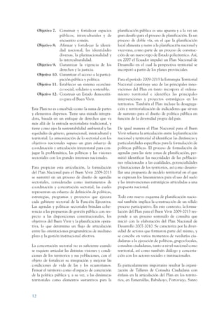 ARMADO_PLAN_BUEN_VIVIR    12/24/09   2:00 AM    Page 12




                      Objetivo 7. Construir y fortalecer espacios        planificación pública es una apuesta y a la vez un
                                   públicos, interculturales y de        gran desafío para el proceso de planificación. Es un
                                   encuentro común.                      proceso de doble vía, en el que la planificación
                      Objetivo 8. Afirmar y fortalecer la identi-        local alimenta y nutre a la planificación nacional y
                                   dad nacional, las identidades         viceversa, como parte de un proceso de construc-
                                   diversas, la plurinacionalidad y      ción de un nuevo tipo de Estado policéntrico. Así,
                                   la interculturalidad.                 en 2007 el Ecuador impulsó un Plan Nacional de
                      Objetivo 9. Garantizar la vigencia de los          Desarrollo en el cual la perspectiva territorial se
                                   derechos y la justicia.               incorporó a partir de los planes provinciales.
                      Objetivo 10. Garantizar el acceso a la partici-
                                   pación pública y política.            Para el período 2009-2013 la Estrategia Territorial
                      Objetivo 11. Establecer un sistema económi-        Nacional constituye una de las principales inno-
                                   co social, solidario y sostenible.    vaciones del Plan en tanto incorpora al ordena-
                      Objetivo 12. Construir un Estado democráti-        miento territorial e identifica las principales
                                   co para el Buen Vivir.                intervenciones y proyectos estratégicos en los
                                                                         territorios. También el Plan incluye la desagrega-
                 Este Plan no es concebido como la suma de partes        ción y territorialización de indicadores que sirven
                 y elementos dispersos. Tiene una mirada integra-        de sustento para el diseño de política pública en
                 dora, basada en un enfoque de derechos que va           función de la diversidad propia del país.
                 más allá de la entrada sectorialista tradicional, y
                 tiene como ejes la sustentabilidad ambiental y las      De igual manera el Plan Nacional para el Buen
                 equidades de género, generacional, intercultural y      Vivir refuerza la articulación entre la planificación
                 territorial. La armonización de lo sectorial con los    nacional y territorial al identificar las dinámicas y
                 objetivos nacionales supuso un gran esfuerzo de         particularidades específicas para la formulación de
                 coordinación y articulación interestatal para con-      políticas públicas. El proceso de formulación de
                 jugar la problemática, las políticas y las visiones     agendas para las siete zonas de planificación, per-
                 sectoriales con los grandes intereses nacionales.       mitió identificar las necesidades de las poblacio-
                                                                         nes relacionadas a las cualidades, potencialidades
                 Para propiciar esta articulación, la formulación        y limitaciones de los territorios, así como desarro-
                 del Plan Nacional para el Buen Vivir 2009-2013          llar una propuesta de modelo territorial en el que
                 se sustentó en un proceso de diseño de agendas          se expresan los lineamientos para el uso del suelo
                 sectoriales, consideradas como instrumentos de          y las intervenciones estratégicas articuladas a una
                 coordinación y concertación sectorial, las cuales       propuesta nacional.
                 representan un esfuerzo de definición de políticas,
                 estrategias, programas y proyectos que ejecuta          Todo este nuevo esquema de planificación nacio-
                 cada gabinete sectorial de la Función Ejecutiva.        nal también implica la construcción de un sólido
                 Las agendas y políticas sectoriales brindan cohe-       proceso participativo. En este contexto, la formu-
                 rencia a las propuestas de gestión pública con res-     lación del Plan para el Buen Vivir 2009-2013 res-
                 pecto a las disposiciones constitucionales, los         ponde a un proceso sostenido de consulta que
                 objetivos del Buen Vivir y la planificación opera-      inició con la elaboración del Plan Nacional de
                 tiva, lo que determina un flujo de articulación         Desarrollo 2007-2010. Se caracteriza por la diver-
                 entre las orientaciones programáticas de mediano        sidad de actores que formaron parte del mismo, y
                 plazo y la gestión institucional efectiva.              se concibe en varios momentos de veedurías ciu-
                                                                         dadanas a la ejecución de políticas, grupos focales,
                 La concertación sectorial no es suficiente cuando       consultas ciudadanas, tanto a nivel nacional como
                 se requiere articular las distintas visiones y condi-   territorial, así como también diálogo y concerta-
                 ciones de los territorios y sus poblaciones, con el     ción con los actores sociales e institucionales.
                 objeto de fortalecer su integración y mejorar las
                 condiciones de vida de las y los ecuatorianos.          Es particularmente importante resaltar la organi-
                 Pensar el territorio como el espacio de concreción      zación de Talleres de Consulta Ciudadana con
                 de la política pública y, a su vez, a las dinámicas     énfasis en la articulación del Plan en los territo-
                 territoriales como elementos sustantivos para la        rios, en Esmeraldas, Babahoyo, Portoviejo, Santo



                 12
 