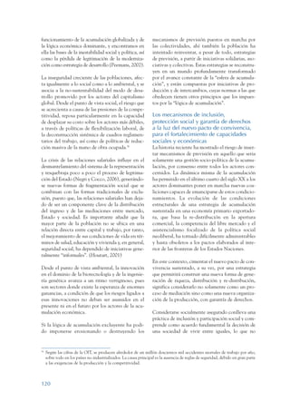 ARMADO_PLAN_BUEN_VIVIR      12/24/09      2:00 AM      Page 120




                 funcionamiento de la acumulación globalizada y de                   mecanismos de previsión puestos en marcha por
                 la lógica económica dominante, y encontramos en                     las colectividades, ahí también la población ha
                 ella las bases de la inestabilidad social y política, así           intentado reinventar, a pesar de todo, estrategias
                 como la pérdida de legitimación de la moderniza-                    de previsión, a partir de iniciativas solidarias, aso-
                 ción como estrategia de desarrollo (Peemans, 2002).                 ciativas y colectivas. Estas estrategias se reconstru-
                                                                                     yen en un mundo profundamente transformado
                 La inseguridad creciente de las poblaciones, afec-                  por el avance constante de la “esfera de acumula-
                 ta igualmente a lo social como a lo ambiental, y se                 ción”, y están compuestas por iniciativas de pro-
                 asocia a la no-sustentabilidad del modo de desa-                    ducción y de intercambios, cuyas normas a las que
                 rrollo promovido por los actores del capitalismo                    obedecen tienen otros principios que los impues-
                 global. Desde el punto de vista social, el riesgo que               tos por la “lógica de acumulación”.
                 se acrecienta a causa de las presiones de la compe-
                 titividad, reposa particularmente en la capacidad                   Los mecanismos de inclusión,
                 de desplazar su costo sobre los actores más débiles,                protección social y garantía de derechos
                 a través de políticas de flexibilización laboral, de                a la luz del nuevo pacto de convivencia,
                 la deconstrucción sistémica de cuadros reglamen-                    para el fortalecimiento de capacidades
                 tarios del trabajo, así como de políticas de reduc-                 sociales y económicas
                 ción masiva de la mano de obra ocupada.56                           La historia reciente ha mostrado el riesgo de inser-
                                                                                     tar mecanismos de previsión en aquello que seria
                 La crisis de las relaciones salariales influye en el                solamente una gestión socio-política de la acumu-
                 desmantelamiento del sistema de la representación                   lación, por consenso entre todos los actores con-
                 y resquebraja poco a poco el proceso de legitima-                   cernidos. La dinámica misma de la acumulación
                 ción del Estado (Negri y Cocco, 2006), generándo-                   ha permitido en el último cuarto del siglo XX a los
                 se nuevas formas de fragmentación social que se                     actores dominantes poner en marcha nuevas coa-
                 combinan con las formas tradicionales de exclu-                     liciones capaces de emanciparse de estos condicio-
                 sión, puesto que, las relaciones salariales han deja-               namientos. La evolución de las condiciones
                 do de ser un componente clave de la distribución                    estructurales de una estrategia de acumulación
                 del ingreso y de las mediaciones entre mercado,                     sustentada en una economía primario exportado-
                 Estado y sociedad. Es importante añadir que la                      ra, que basa la re-distribución en la apertura
                 mayor parte de la población no se ubica en una                      comercial, la competencia del libre mercado y el
                 relación directa entre capital y trabajo, por tanto,                asistencialismo focalizado de la política social
                 el mejoramiento de sus condiciones de vida en tér-                  neoliberal, ha tornado difícilmente administrables
                 minos de salud, educación y vivienda y, en general,                 y hasta obsoletos a los pactos elaborados al inte-
                 seguridad social, ha dependido de iniciativas gene-                 rior de las fronteras de los Estados Naciones.
                 ralmente “informales”. (Houtart, 2001)
                                                                                     En este contexto, cimentar el nuevo pacto de con-
                 Desde el punto de vista ambiental, la innovación                    vivencia sustentado, a su vez, por una estrategia
                 en el dominio de la biotecnología y de la ingenie-                  que permitirá construir una nueva forma de gene-
                 ría genética avanza a un ritmo vertiginoso, pues                    ración de riqueza, distribución y re-distribución,
                 son sectores donde existe la esperanza de enormes                   significa considerarlo no solamente como un pro-
                 ganancias, a condición de que los riesgos ligados a                 ceso de mediación sino como una nueva organiza-
                 esas innovaciones no deban ser asumidos en el                       ción de la producción, con garantía de derechos.
                 presente ni en el futuro por los actores de la acu-
                 mulación económica.                                                 Considerarse socialmente asegurado conlleva una
                                                                                     práctica de inclusión y participación social y com-
                 Si la lógica de acumulación excluyente ha podi-                     prende como acuerdo fundamental la decisión de
                 do imponerse erosionando o destruyendo los                          una sociedad de vivir entre iguales, lo que no


                 56
                      Según las cifras de la OIT, se producen alrededor de un millón doscientos mil accidentes mortales de trabajo por año,
                      sobre todo en los países no industrializados. La causa principal es la ausencia de reglas de seguridad, debido en gran parte
                      a las exigencias de la producción y la competitividad.



                 120
 