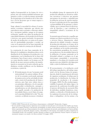 ARMADO_PLAN_BUEN_VIVIR       12/24/09     2:00 AM     Page 121




              implica homogeneidad en las formas de vivir y                            las múltiples formas de organización de la
              pensar, sino una institucionalidad incluyente que                        producción reflejadas en iniciativas solida-
              garantiza a todos y a todas las mismas oportunida-                       rias, asociativas y colectivas, que generen
              des de participar en los beneficios de la vida colec-                    mecanismos de previsión y seguridad para
              tiva y de las decisiones que se toman respecto a                         la población, provean de soportes materia-
              cómo orientarlas57.                                                      les para la reproducción de las capacidades
                                                                                       y potencialidades de las personas y colecti-
              Surge además la necesidad de rebasar el razona-                          vidades, que se orienten hacia la efectiviza-
              miento económico imperante que efectúa una                               ción de derechos, y que consideren la
              equivalencia entre economía y relaciones salaria-                        integralidad cultural y económica de los
              les, e incorporar también, aunque no de manera                           territorios.
              excluyente, aquella otra esfera de producción de
              capacidades humanas y de la producción de bienes                         Se prestará especial atención a aquellas que
              y servicios, cuyo aporte trasciende a la reposición                      integren sus objetivos productivos al acceso
              de medios de producción y se centra en la expan-                         a servicios básicos, alimentación, salud,
              sión de oportunidades personales y sociales, así                         educación de calidad, vivienda; a sistemas
              como en la generación de las bases materiales de                         de producción relevantes en el marco de la
              un proceso común de construcción de libertad.                            estrategia de acumulación y re-distribución
                                                                                       que consideren, en los niveles territoriales,
              La constitución de estas bases materiales de la                          las características geográficas, las vocacio-
              libertad y la ciudadanía se identifican ahora con la                     nes productivas y las necesidades básicas de
              distribución de las dinámicas de producción y no                         la población; al turismo sustentado en la
              simplemente con la distribución de los frutos del                        diversidad cultural y ecológica en el que
              crecimiento: bajo el nuevo pacto, construir rique-                       intervengan comunidades y asociaciones
              za y tener derechos tiende a ser la misma cosa. El                       populares; y a los planes de vivienda social
              desafío de un nuevo proyecto político de transfor-                       que proveen una calidad de vida digna para




                                                                                                                                             PERÍODO 2009 - 2013
              mación se encuentra en la nueva relación que las                         todas y todos los habitantes del país.
              dinámicas sociales establecen con las dinámicas
              económicas, a partir de:                                             • El reconocimiento y la retribución social
                                                                                     del trabajo reproductivo, del trabajo inma-
                    • El fortalecimiento de una “economía social                     terial y de las diversas formas de autopro-
                      territorializada” de carácter solidario. El sec-               ducción, desde la transformación del modo




                                                                                                                                                PARA EL
                      tor de la economía social puede participar                     de organizar socialmente el trabajo para la
                      de manera activa en las actividades de mer-                    producción, la distribución, las formas de




                                                                                                                                             6. ESTRATEGIAS
                      cado a través de la producción de bienes y                     propiedad, de circulación y de consumo
                      servicios, pero bajo otros valores éticos y                    (Coraggio, 2008). Por ello, resultan impres-
                      con principios diferentes a los de mercado:                    cindibles la garantía del salario digno y la
                      reciprocidad, re-distribución, autarquía y                     generación de condiciones favorables para
                      autosuficiencia, no solo alimentaria sino de                   el ejercicio del derecho de asociación libre
                      todo aquello asociado a la satisfacción de                     de individuos, unidades domésticas, comu-
                      necesidades básicas, con el objeto de asegu-                   nidades; y, sobretodo, el fortalecimiento de
                      rar la reproductibilidad de la vida.58 En este                 los regímenes de protección de los trabaja-
                      contexto, se deberán reconocer y fortalecer                    dores y trabajadoras y de las normas y las



              57
                   CEPAL (2006) “Protección de cara al futuro, financiamiento y solidaridad”, Montevideo, Uruguay.
              58
                   En este sentido Coraggio propone: “Queremos una sociedad con mercado pero no de mercado. Esto implica que el para-
                   digma de la empresa eficiente y del mercado autorregulado no puede orientar nuestras prácticas socioeconómicas. Ya
                   hemos experimentado que el funcionamiento de acuerdo al principio de mercado, particularmente con fuerzas globales
                   operando, genera un desarrollo desigual, excluye, vulnerabiliza la vida humana, mercantiliza la política, fragmenta las
                   comunidades locales y las sociedades y produce desastres ecológicos a escala planetaria. Nuestro objetivo no puede ser
                   meramente integrar a ese mundo a los ahora excluidos” (Coraggio: 2008).



                                                                                                                                    121
 