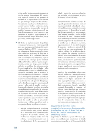 ARMADO_PLAN_BUEN_VIVIR       12/24/09   2:00 AM    Page 122




                         reglas a ellos ligadas, que sitúen en su cen-                salud y nutrición materno-infantiles
                         tro las nuevas dimensiones del trabajo,                      que atiendan prioritariamente a niños
                         con especial énfasis en un proceso de                        de 6 meses a 2 años de edad.
                         reforma de la Seguridad Social ecuatoria-
                         na que privilegie el ejercicio del derecho a             -   implementar una reforma educativa de
                         la seguridad social de los trabajadores no                   segunda generación orientada hacia el
                         contribuyentes (trabajo autónomo, traba-                     mejoramiento de la calidad de la educa-
                         jo doméstico no remunerado, trabajo de                       ción pública, como condición necesaria
                         cuidado humano, trabajo inmaterial, tra-                     para promover el desarrollo y la igual-
                         bajo de autosustento en el campo), y que                     dad de oportunidades, y no solamente
                         permitan su acceso a prestaciones de la                      para “mejorar la calidad y productividad
                         calidad en salud, riesgos del trabajo, disca-                de la mano de obra”. Esto será posible
                         pacidad y jubilación por vejez.                              en el mediano plazo si se inicia inmedia-
                                                                                      tamente un proceso de mejoramiento de
                    • El diseño e implementación de políticas                         la calidad de la educación superior,
                      sociales universales como punto de partida                      especialmente en el área de formación
                      para una nueva generación de políticas eco-                     de maestros y profesores, a través de la
                      nómicas (Delcourt, 2009), y cuyos objetivos                     creación de una escuela pedagógica de
                      no solamente se dirijan a reducir la pobreza                    carácter público. No se deberán descui-
                      sino también a la garantía de derechos, el                      dar, además, los esfuerzos orientados
                      fortalecimiento de la ciudadanía, la cohe-                      hacia la reducción de brechas de acceso
                      sión social, la justicia y la igualdad, y que se                entre la educación inicial y la educación
                      articulen a una estrategia global orientada                     media, con incentivos que favorezcan la
                      al Buen Vivir. Ésta deberá asegurar una pro-                    retención en el sistema escolar de niños,
                      tección contra los riesgos, pero también                        niñas y adolescentes, con especial énfa-
                      deberán re-equilibrar las relaciones socia-                     sis para aquellos de menores ingresos,
                      les, aportando a las colectividades y a los                     indígenas y afroecuatorianos.
                      individuos los soportes sociales (derechos y
                      garantías) necesarios para su acción y el                   -   satisfacer las necesidades habitaciona-
                      estado constitutivo de una nueva identidad                      les de la población, a través de la imple-
                      social. El requisito primordial y condición                     mentación de programas públicos de
                      necesaria de una estrategia de acumulación                      vivienda social dignos y apropiados cul-
                      y re-distribución, es la garantía del ejercicio                 tural y geográficamente, con acceso a
                      de los derechos consagrados constitucional-                     todos los servicios básicos, conectivi-
                      mente, y sobre todo de aquellos proclives a                     dad, equipamiento barrial y seguridad
                      fomentar la cohesión social y a mejorar las                     comunal. Entendidos la vivienda y el
                      capacidades y potencialidades de las perso-                     hábitat como derechos que permiten
                      nas y las colectividades. no se debe conside-                   satisfacer las necesidades de protección
                      rar solamente el carácter indivisible del                       de las personas y mejorar su calidad de
                      sistema de derechos, sino el carácter uni-                      vida. Además se privilegiará el finan-
                      versal e igualitario que debe tener la posibi-                  ciamiento e implementación de progra-
                      lidad de acceder a ellos y el carácter                          mas de saneamiento básico en los
                      institucional y público que debe revertir su                    territorios más carenciados del país.
                      concreción. En tal sentido es prioritario:
                                                                            La garantía de derechos como
                         -     ampliar los mecanismos de protección         prioridad de la estrategia de acumulación
                               social orientados hacia la niñez, a través   y re-distribución para el Buen Vivir, en el
                               de la ampliación de la cobertura de los      marco del Estado Constitucional de
                               programas de desarrollo infantil, con        Derechos y Justicia
                               modalidades integrales en las áreas más      La garantía de derechos adquiere relevancia gra-
                               pobres, y concomitantemente con el           cias a las cualidades que caracterizan al Estado
                               fortalecimiento de los programas de          ecuatoriano, consagradas en la Constitución de la



                 122
 