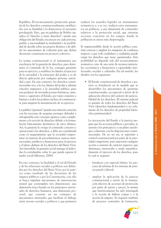 ARMADO_PLAN_BUEN_VIVIR    12/24/09    2:00 AM    Page 123




              República. El reconocimiento, promoción, garan-           traducir los acuerdos logrados en instrumentos
              tía de los derechos constitucionalmente estableci-        normativos y, a su vez, traducir estos instrumen-
              dos son su finalidad y la democracia el escenario         tos en políticas, y una dimensión de contenidos
              privilegiado. Esto, que en palabras de Bobbio sig-        relativos a la protección social, que orientan
              nifica el “derecho a tener derechos”, siendo una          acciones concretas en los campos donde la
              obligación del Estado, reconocer en cada persona,         población se sienta más desprotegida.
              pueblo y nacionalidad su titularidad y la posibili-
              dad de decidir sobre sus propios destinos y de defi-      Es imprescindible desde la acción pública cons-
              nir los mecanismos de cohesión para que dichas            truir certezas y ampliar los márgenes de confianza
              decisiones construyan un proyecto colectivo.              respecto a que todo ciudadano y ciudadana puede
                                                                        exigir los derechos que tiene garantizados. Esta
              La norma constitucional es el instrumento por             posibilidad no depende solo del reconocimiento
              excelencia de la garantía de derechos, pues deter-        normativo, sino de una serie de recursos materia-
              mina el contenido de la ley, consagra garantías           les, económicos y financieros y capacidades inte-
              para su ejercicio, y establece los límites al ejercicio   lectuales, sociales y culturales. En tal sentido, los
              de la autoridad y la estructura del poder; y es de        desafíos son los siguientes:
              directa aplicación por cualquier persona, autori-
              dad o juez. En este contexto, los derechos consti-           • El Estado constitucional de derechos y jus-
              tucionales son, a la vez, límites del poder y además           ticia se fortalecerá en la medida que se
              vínculos impuestos a la autoridad pública, pues                desarrollen los mecanismos de garantías
              son producto de reivindicaciones históricas, ante-             constitucionales, en especial a través de la
              riores y superiores al Estado, por tanto someten y             aplicación efectiva del carácter de justicia-
              limitan a todos los poderes incluso al constituyen-            bilidad de los derechos. El sistema judicial
              te para asegurar la maximización de su ejercicio.              es garante de todos los derechos del Buen
                                                                             Vivir (derechos fundamentales) y no sola-
              La palabra “garantía” guarda una relación estrecha             mente de los derechos de propiedad (dere-




                                                                                                                                PERÍODO 2009 - 2013
              con las nociones de asegurar, proteger, defender y             chos patrimoniales).
              salvaguardar, este concepto aparece como comple-
              mento a la noción de derechos debido a la formu-                 La invocación del Estado a la justicia ase-
              lación básicamente declarativa de éstos últimos.                 gura que las acciones públicas y privadas, se
              Así, la garantía le otorga el contenido concreto y               ajusten a los principios y a un plano axioló-
              operacional a los derechos, y debe ser considerada               gico coherente con las disposiciones consti-




                                                                                                                                   PARA EL
              como el aseguramiento que la sociedad compro-                    tucionales. De no ser así, se sujetarán a
              mete en materia de procedimientos, marcos insti-                 control constitucional por parte de la auto-




                                                                                                                                6. ESTRATEGIAS
              tucionales, jurídicos y financieros para el ejercicio            ridad competente, para sancionar cualquier
              y el pleno disfrute de los derechos del Buen Vivir.              acción u omisión de carácter regresivo que
              Así entendida, la garantía social entrega al indivi-             disminuya, menoscabe o anule injustifica-
              duo la certidumbre sobre lo que puede esperar el                 damente el ejercicio de los derechos, para
              medio social (Moreno, 2008).                                     lo cual se requiere:

              En este contexto, la finalidad y el rol del Estado               -   fortalecer con especial énfasis, los pro-
              y de las relaciones sociales y políticas son defini-                 cesos de reforma de los sistemas de justi-
              dos por los derechos del Buen Vivir, por la justi-                   cia penal y laboral.
              cia como resultado de las decisiones de los
              órganos públicos y por la Constitución, con ello                 -   ampliar la aplicación de la justicia
              se busca impulsar mecanismos de intervención                         constitucional a través de la tramita-
              estatal que contemplen tres dimensiones: una                         ción efectiva de acciones de protección
              dimensión ética basada en los principios univer-                     por parte de juezas y jueces, la misma
              sales de derechos humanos, una dimensión pro-                        que históricamente ha sido restringida
              cesal, que consiste en un conjunto de                                a la acción de hábeas corpus y a la
              mecanismos instituidos que facilitan el diálogo                      acción de amparo. Se requiere también
              entre actores sociales y políticos y que permiten                    de procesos sostenidos de formación,



                                                                                                                        123
 