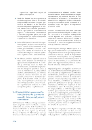 ARMADO_PLAN_BUEN_VIVIR   12/24/09    2:00 AM    Page 124




                           capacitación y especialización para los        cosmovisiones de las diferentes culturas y nacio-
                           operadores de justicia.                        nalidades a través del reconocimiento de los pro-
                                                                          cesos naturales, sus dinámicas, los ciclos de vida,
                    • Desde las distintas instancias públicas es          las capacidades de resiliencia y su derecho a la res-
                      necesario asegurar el derecho de ciudada-           tauración. Esta perspectiva establece un mandato
                      nos y ciudadanas a conocer y exigir el ejer-        ecológico que supera la visión occidental de la
                      cicio de sus derechos, en tal sentido es            naturaleza como un espacio de explotación.
                      necesario implementar programas de difu-            (Gudynas, 2009)
                      sión, información y formación que fortalez-
                      can las capacidades de la ciudadanía con            La nueva visión reconoce que el Buen Vivir de las
                      respecto a los mecanismos administrativos           personas está íntimamente ligado al ámbito natu-
                      y judiciales que pueden aplicar para exigir         ral. Las sociedades en sus diversos modos y niveles
                      su cumplimiento y la reparación respectiva          de vida dependen física, económica, o espiritual-
                      si éstos han sido vulnerados.                       mente de la naturaleza. En el caso del Ecuador, es
                                                                          evidente que históricamente nuestro modelo de
                    • Es necesario fortalecer la condición de plu-        desarrollo se ha basado en la explotación desenfre-
                      ralidad jurídica propia del nuevo modelo de         nada de los recursos naturales.
                      Estado, a través del reconocimiento de las
                      normas, procedimientos y soluciones a con-          Es en este punto, en el que debemos pensar en el
                      flictos con carácter de sentencia de las            tipo de relación naturaleza – actividades humanas
                      comunidades indígenas, condición que for-           que podemos alcanzar, de ahí que la pregunta fun-
                      talece la plurinacional e interculturalidad.        damental se traslade a tratar de respondernos
                                                                          ¿cómo vivir bien con justicia social y ambiental
                    • El enfoque garantista representa desde la           dentro de los límites de la naturaleza?, es decir el
                      lógica de los derechos, una estrategia de           espacio en donde vivimos, si solo pensamos o ele-
                      operacionalización y realización de los mis-        gimos la vía imperativa pero no única del usufruc-
                      mos y constituye, desde una lógica de               to de la naturaleza sin ningún control.
                      inversión social, un elemento de prioriza-
                      ción del presupuesto general de Estado, y           El proyecto político actual, plantea una transición
                      desde un punto de vista de política pública         del modelo altamente extractivista, prácticamen-
                      diseñada participativamente, una forma de           te dependiente y completamente desordenado a
                      establecer consensos nacionales. En este            nivel territorial, a un modelo de aprovechamiento
                      contexto, es necesario el incremento pro-           moderado sostenible, utilizando de manera inteli-
                      gresivo de la inversión social, concebida           gente los espacios disponibles, asegurando la sobe-
                      como recurso productivo dinamizador de              ranía alimentaria, considerando el crecimiento
                      una estrategia económica justa e incluyen-          poblacional, protegiendo los paisajes naturales e
                      te, y la participación ciudadana en el ciclo        intervenidos, disfrutándolos, asegurando el man-
                      de la política pública y la planificación.          tenimiento del agua y de sus fuentes, evaluando
                                                                          los riesgos posibles a las poblaciones por eventos
                                                                          naturales que nos afectan, para poder tomar medi-
                 6.10.Sostenibilidad, conservación,                       das de precaución y mitigación, democratizando la
                      conocimiento del patrimonio                         planificación y la toma de decisiones a los ciuda-
                      natural y fomento del turismo                       danos y ciudadanas, recuperando la mirada y reco-
                                                                          nociéndonos como una nación costera e insular
                      comunitario
                                                                          fuertemente ligada al mar, pero también andina y
                 La Constitución del Ecuador recoge conceptual-           amazónica, muestras ciertas de cumplimiento de
                 mente dos grandes avances en relación a los temas        los derechos de la naturaleza.
                 ambientales: los derechos de la naturaleza y los
                 derechos ambientales en el marco del Buen Vivir          Para el período comprendido entre los años 2009 y
                 como parte del nuevo régimen de desarrollo.              2013, al que se circunscribe este Plan, toda esta
                 Ecuador es el primer país del mundo que reconoce         arquitectura territorial seguramente no estará termi-
                 los derechos a la naturaleza a partir de las múltiples   nada, ni podremos cambiar el modelo fuertemente



                 124
 