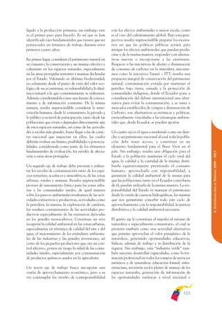 ARMADO_PLAN_BUEN_VIVIR    12/24/09    2:00 AM    Page 125




              ligado a la producción primaria, sin embargo este         con los efectos ambientales a mayor escala, como
              es el primer paso para hacerlo. Es así que se han         es el caso del calentamiento global. Bajo esta pers-
              identificado ejes fundamentales que tienen que ser        pectiva resulta imprescindible preparar los escena-
              potenciados en términos de trabajo durante estos          rios en que las políticas públicas actúen para
              primeros cuatro años.                                     mitigar los efectos ambientales que puedan produ-
                                                                        cirse y de la misma manera, responder con alterna-
              En primer lugar, considerar el patrimonio natural en      tivas nuevas o incorporarse a las existentes.
              su conjunto, la conservación y un manejo efectivo y       Respecto a las iniciativas de ahorro o disminución
              coherente en los espacios naturales, especialmente        de consumo de carbono en la atmósfera, mecanis-
              en las áreas protegidas terrestres y marinas declaradas   mos como la iniciativa Yasuní – ITT, resulta una
              por el Estado. Valorando su altísima biodiversidad,       propuesta integral de conservación del patrimonio
              no solamente desde el punto de vista del valor eco-       natural, contaminación evitada por mantener el
              lógico de sus ecosistemas, su vulnerabilidad y la diná-   petróleo bajo tierra, sumada a la protección de
              mica natural a la que constantemente se enfrentan.        comunidades indígenas, donde el Ecuador pone a
              Además considerándola como una fuente de conoci-          consideración del debate internacional una alter-
              miento y de información constante. De la misma            nativa para evitar la contaminación, y se suma a
              manera, resulta imprescindible considerar la inter-       mercados establecidos de compra y disminución de
              vención humana, desde lo comunitario, lo privado y        Carbono, son alternativas económicas y políticas,
              lo público y su nivel de participación, tanto desde las   esencialmente vinculadas a las estrategias ambien-
              poblaciones que viven o dependen directamente aún         tales que, desde Ecuador, se pueden aportar.
              de estos espacios naturales, así como de las activida-
              des a escalas más grandes, hasta llegar a las de carác-   Un cuarto eje es el agua considerado como un dere-
              ter nacional que impactan en ellos, las cuales            cho y un patrimonio nacional al cual toda la pobla-
              deberán evaluar sus límites, posibilidades y potencia-    ción debe tener acceso, y constituye en un
              lidades, considerando como parte de los elementos         elemento fundamental para el Buen Vivir en el
              fundamentales de evaluación, los niveles de afecta-       país. Sin embargo, resulta una obligación para el




                                                                                                                               PERÍODO 2009 - 2013
              ción a estas áreas protegidas.                            Estado y la población mantener el ciclo vital del
                                                                        agua, la calidad y la cantidad de la misma; distri-
              Un segundo eje de trabajo debe prevenir y enfren-         buirla equitativamente priorizando el consumo
              tar los niveles de contaminación tanto de los espa-       humano, aprovecharla con responsabilidad, y
              cios terrestres, acuáticos y atmosféricos, de las zonas   garantizar la calidad ambiental de la misma para
              urbanas, rurales y marinas. Resulta imprescindible        que las poblaciones, tanto en el Ecuador como fuera




                                                                                                                                  PARA EL
              proveer de saneamiento básico para las zonas urba-        de él, puedan utilizarla de la misma manera. La res-
              nas y las comunidades rurales, de igual manera            ponsabilidad del Estado es manejar el patrimonio




                                                                                                                               6. ESTRATEGIAS
              sobre los pasivos ambientales resultantes de las acti-    desde la visión de cuencas hidrográficas, las mismas
              vidades extractivas y productivas, actividades como       que nos permitirán concebir todo este ciclo de
              la petrolera, la minera, la explotación de canteras,      aprovechamiento con la responsabilidad, la justicia
              los residuos contaminantes de las actividades pro-        distributiva y la calidad ambiental necesaria.
              ductivas especialmente de las extensivas derivadas
              en los grandes monocultivos. Constituye un reto           El quinto eje lo constituye el impulso al turismo de
              recuperar la calidad ambiental en las zonas urbanas,      naturaleza y especialmente comunitario, el cual se
              especialmente en términos de calidad del aire y del       presenta también como una actividad alternativa
              agua, el mejoramiento de los estándares ambienta-         que permite aprovechar el valor paisajístico de la
              les de las industrias y las grandes inversiones, así      naturaleza, generando oportunidades educativas,
              como de los pequeños productores que, sin un con-         lúdicas, además de trabajo y re-distribución de la
              trol efectivo, ponen en riesgo la salud de las comu-      riqueza. Sin embargo, esta “industria verde” tam-
              nidades rurales, especialmente por contaminación          bién necesita desarrollar capacidades, como la for-
              de productos químicos usados en la agricultura.           mación profesional en todos los campos de servicios
                                                                        turísticos y de naturaleza, educación formal, infra-
              Un tercer eje de trabajo busca incorporar una             estructura, inversión en los planes de manejo de los
              visión de aprovechamiento económico, pero a su            espacios naturales, generación de información de
              vez contemplar los niveles de corresponsabilidad          las oportunidades turísticas a nivel nacional e



                                                                                                                       125
 