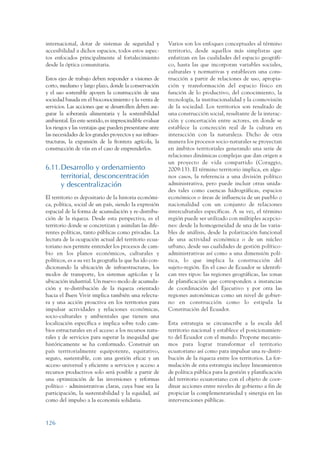 ARMADO_PLAN_BUEN_VIVIR   12/24/09     2:00 AM    Page 126




                 internacional, dotar de sistemas de seguridad y           Varios son los enfoques conceptuales al término
                 accesibilidad a dichos espacios, todos estos aspec-       territorio, desde aquellos más simplistas que
                 tos enfocados principalmente al fortalecimiento           enfatizan en las cualidades del espacio geográfi-
                 desde la óptica comunitaria.                              co, hasta las que incorporan variables sociales,
                                                                           culturales y normativas y establecen una cons-
                 Estos ejes de trabajo deben responder a visiones de       trucción a partir de relaciones de uso, apropia-
                 corto, mediano y largo plazo, donde la conservación       ción y transformación del espacio físico en
                 y el uso sostenible apoyen la construcción de una         función de lo productivo, del conocimiento, la
                 sociedad basada en el bioconocimiento y la venta de       tecnología, la institucionalidad y la cosmovisión
                 servicios. Las acciones que se desarrollen deben ase-     de la sociedad. Los territorios son resultado de
                 gurar la soberanía alimentaria y la sostenibilidad        una construcción social, resultante de la interac-
                 ambiental. En este sentido, es imprescindible evaluar     ción y concertación entre actores, en donde se
                 los riesgos y las ventajas que pueden presentarse ante    establece la concreción real de la cultura en
                 las necesidades de los grandes proyectos y sus infraes-   interacción con la naturaleza. Dicho de otra
                 tructuras, la expansión de la frontera agrícola, la       manera los procesos socio-naturales se proyectan
                 construcción de vías en el caso de emprenderlos.          en ámbitos territoriales generando una serie de
                                                                           relaciones dinámicas complejas que dan origen a
                                                                           un proyecto de vida compartido (Coraggio,
                 6.11.Desarrollo y ordenamiento                            2009:13). El término territorio implica, en algu-
                      territorial, desconcentración                        nos casos, la referencia a una división político
                      y descentralización                                  administrativa, pero puede incluir otras unida-
                                                                           des tales como cuencas hidrográficas, espacios
                 El territorio es depositario de la historia económi-      económicos o áreas de influencia de un pueblo o
                 ca, política, social de un país, siendo la expresión      nacionalidad con un conjunto de relaciones
                 espacial de la forma de acumulación y re-distribu-        interculturales específicas. A su vez, el término
                 ción de la riqueza. Desde esta perspectiva, es el         región puede ser utilizado con múltiples acepcio-
                 territorio donde se concretizan y asimilan las dife-      nes: desde la homogeneidad de una de las varia-
                 rentes políticas, tanto públicas como privadas. La        bles de análisis, desde la polarización funcional
                 lectura de la ocupación actual del territorio ecua-       de una actividad económica o de un núcleo
                 toriano nos permite entender los procesos de cam-         urbano, desde sus cualidades de gestión político-
                 bio en los planos económicos, culturales y                administrativas así como a una dimensión polí-
                 políticos, es a su vez la geografía la que ha ido con-    tica, lo que implica la construcción del
                 dicionando la ubicación de infraestructuras, los          sujeto-región. En el caso de Ecuador se identifi-
                 modos de transporte, los sistemas agrícolas y la          can tres tipos: las regiones geográficas, las zonas
                 ubicación industrial. Un nuevo modo de acumula-           de planificación que corresponden a instancias
                 ción y re-distribución de la riqueza orientado            de coordinación del Ejecutivo y por otra las
                 hacia el Buen Vivir implica también una relectu-          regiones autonómicas como un nivel de gobier-
                 ra y una acción proactiva en los territorios para         no en construcción como lo estipula la
                 impulsar actividades y relaciones económicas,             Constitución del Ecuador.
                 socio-culturales y ambientales que tienen una
                 localización específica e implica sobre todo cam-         Esta estrategia se circunscribe a la escala del
                 bios estructurales en el acceso a los recursos natu-      territorio nacional y establece el posicionamien-
                 rales y de servicios para superar la inequidad que        to del Ecuador con el mundo. Propone mecanis-
                 históricamente se ha conformado. Construir un             mos para lograr transformar el territorio
                 país territorialmente equipotente, equitativo,            ecuatoriano así como para impulsar una re-distri-
                 seguro, sustentable, con una gestión eficaz y un          bución de la riqueza entre los territorios. La for-
                 acceso universal y eficiente a servicios y acceso a       mulación de esta estrategia incluye lineamientos
                 recursos productivos solo será posible a partir de        de política pública para la gestión y planificación
                 una optimización de las inversiones y reformas            del territorio ecuatoriano con el objeto de coor-
                 político - administrativas claras, cuya base sea la       dinar acciones entre niveles de gobierno a fin de
                 participación, la sustentabilidad y la equidad, así       propiciar la complementariedad y sinergia en las
                 como del impulso a la economía solidaria.                 intervenciones públicas.



                 126
 