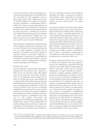 ARMADO_PLAN_BUEN_VIVIR      12/24/09     2:00 AM     Page 128




                 La noción de territorio alude necesariamente a la               necesario considerar y apoyar la diversidad de las
                 construcción permanente de una identidad cultu-                 estrategias de empleo y generación de ingresos
                 ral y un proyecto de vida compartido y de unos                  de las familias rurales, incluyendo las estrategias
                 sujetos que actúan en ella y modelan ese proyecto               de base agropecuaria, rural no agrícola y multi-
                 de vida. Ello implica que el análisis de los territo-           empleo, sea como cuenta propia o de empleo
                 rios debe contemplar y complementarse desde el                  asalariado.
                 análisis de los diversos actores que interactúan en
                 su conformación, los mecanismos de construcción                 Avanzar hacia el Buen Vivir rural requiere además
                 de tejido social y sentidos de pertenencia producto             la movilización de los recursos y activos que tienen
                 de procesos históricos y culturales que reconocen               dichas poblaciones (naturales, físicos, financieros,
                 una sociedad diversa, plurinacional e intercultural,            humanos, sociales y culturales-identitarios) así
                 con anclaje territorial, pero también como ele-                 como impulsar la democratización del acceso a los
                 mento sustantivo para la construcción de un pro-                medios de producción (agua, tierra, capital, cono-
                 yecto colectivo para el conjunto del Ecuador.                   cimiento) y la generación de condiciones que per-
                                                                                 mitan incidir sobre las fallas de mercado a través de
                 Adicionalmente, la perspectiva territorial aborda               la provisión de infraestructura de apoyo como via-
                 tanto la apertura externa como la apertura inter-               lidad, logística, telecomunicaciones y servicios
                 na: sitúa al Ecuador en el contexto internacional               básicos así como también en los en los ámbitos de
                 con una visión estratégica y soberana para su                   la educación, la salud, la cultura e interculturali-
                 inserción en el mundo a partir de un análisis de                dad, la ciencia y tecnología, la recuperación de
                 relaciones políticas, comerciales, financieras y                conocimientos y saberes ancestrales, el impulso a
                 poblacionales; y avanza hacia la consolidación de               las dinámicas de asociatividad, entre otros.
                 un modelo de gestión descentralizado y descon-
                 centrado, con base en la planificación articulada y             El enfoque territorial del Buen Vivir rural no es
                 la gestión participativa del territorio.                        excluyente de las políticas sectoriales agropecua-
                                                                                 rias pero las complementa y desarrolla desde una
                 El Buen Vivir rural60                                           perspectiva más amplia. Implica redimensionar las
                 Uno de los elementos centrales de la agenda guber-              políticas sectoriales rurales, pasar de enfoques
                 namental para los próximos años constituye el                   fragmentados y estáticos, llamados de combate a
                 Buen Vivir en los territorios rurales. Ello implica             la pobreza, a enfoques integrales y dinámicos que
                 pasar de una visión que hacía énfasis exclusiva-                promuevan transformaciones profundas y revier-
                 mente en la dimensión sectorial agrícola de lo                  tan los procesos de exclusión y marginación. Así
                 rural, a la consideración de una visión integral y de           un tema sustantivo dentro de esta perspectiva es el
                 economía política del mundo rural, que incorpore                reconocimiento de la población rural tanto en
                 sistemáticamente la garantía de derechos y los vín-             cuanto a su composición étnica-cultural como a la
                 culos entre agricultura, manufactura y servicios. En            feminización de la pobreza, la cual tiene caracte-
                 el marco del Buen Vivir, esta nueva concepción                  rísticas específicas en relación a su participación
                 ampliada de la economía rural, se reconoce su base              en el mercado laboral, la jefatura de hogar, los
                 agropecuaria y forestal, pero incorpora también la              bajos niveles de escolaridad, el analfabetismo
                 pesca artesanal, la artesanía, la industria y la manu-          femenino (particularmente en zonas indígenas), la
                 factura y los servicios, considerados en éstos últi-            migración y la no propiedad de los recursos para la
                 mos, no sólo aquellos relacionados más                          producción. De igual manera la distribución y
                 directamente con la producción agropecuaria, sino               acceso a medios de producción requiere un análi-
                 también otros como los servicios ambientales o el               sis particular para reconocer procesos de diferen-
                 turismo rural que tienen por base la conservación               ciados de minifundización o reconcentración de la
                 y el manejo de los ecosistemas y la creación y cui-             tierra y el agua que condicionan sustantivamente
                 dado del paisaje y las culturas rurales. También es             las oportunidades de vida en zonas rurales.


                 60
                      Esta sección se encuentra basada en: Chiriboga, Manuel (2008). Diseño de las políticas nacionales de desarrollo rural
                      territorial, MIES-PRODER, Quito; Hidalgo, Francisco (2009), Apuntes para la formulación de políticas públicas en
                      materia de soberanía alimentaria, SENPLADES, Quito; SENPLADES (2009). Estrategia para el Buen Vivir rural, Quito.



                 128
 