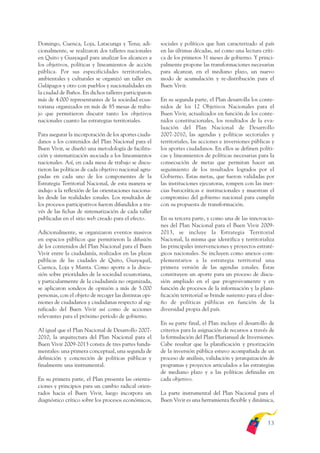 ARMADO_PLAN_BUEN_VIVIR   12/24/09    2:00 AM    Page 13




              Domingo, Cuenca, Loja, Latacunga y Tena; adi-           sociales y políticos que han caracterizado al país
              cionalmente, se realizaron dos talleres nacionales      en las últimas décadas, así como una lectura críti-
              en Quito y Guayaquil para analizar los alcances a       ca de los primeros 31 meses de gobierno. Y princi-
              los objetivos, políticas y lineamientos de acción       palmente propone las transformaciones necesarias
              pública. Por sus especificidades territoriales,         para alcanzar, en el mediano plazo, un nuevo
              ambientales y culturales se organizó un taller en       modo de acumulación y re-distribución para el
              Galápagos y otro con pueblos y nacionalidades en        Buen Vivir.
              la ciudad de Baños. En dichos talleres participaron
              más de 4.000 representantes de la sociedad ecua-        En su segunda parte, el Plan desarrolla los conte-
              toriana organizados en más de 85 mesas de traba-        nidos de los 12 Objetivos Nacionales para el
              jo que permitieron discutir tanto los objetivos         Buen Vivir, actualizados en función de los conte-
              nacionales cuanto las estrategias territoriales.        nidos constitucionales, los resultados de la eva-
                                                                      luación del Plan Nacional de Desarrollo
              Para asegurar la incorporación de los aportes ciuda-    2007-2010, las agendas y políticas sectoriales y
              danos a los contenidos del Plan Nacional para el        territoriales, las acciones e inversiones públicas y
              Buen Vivir, se diseñó una metodología de facilita-      los aportes ciudadanos. En ellos se definen políti-
              ción y sistematización asociada a los lineamientos      cas y lineamientos de políticas necesarias para la
              nacionales. Así, en cada mesa de trabajo se discu-      consecución de metas que permitan hacer un
              tieron las políticas de cada objetivo nacional agru-    seguimiento de los resultados logrados por el
              padas en cada uno de los componentes de la              Gobierno. Estas metas, que fueron validadas por
              Estrategia Territorial Nacional, de esta manera se      las instituciones ejecutoras, rompen con las iner-
              indujo a la reflexión de las orientaciones naciona-     cias burocráticas e institucionales y muestran el
              les desde las realidades zonales. Los resultados de     compromiso del gobierno nacional para cumplir
              los procesos participativos fueron difundidos a tra-    con su propuesta de transformación.
              vés de las fichas de sistematización de cada taller
              publicadas en el sitio web creado para el efecto.       En su tercera parte, y como una de las innovacio-
                                                                      nes del Plan Nacional para el Buen Vivir 2009-
              Adicionalmente, se organizaron eventos masivos          2013, se incluye la Estrategia Territorial
              en espacios públicos que permitieron la difusión        Nacional, la misma que identifica y territorializa
              de los contenidos del Plan Nacional para el Buen        las principales intervenciones y proyectos estraté-
              Vivir entre la ciudadanía, realizados en las plazas     gicos nacionales. Se incluyen como anexos com-
              públicas de las ciudades de Quito, Guayaquil,           plementarios a la estrategia territorial una
              Cuenca, Loja y Manta. Como aporte a la discu-           primera versión de las agendas zonales. Éstas
              sión sobre prioridades de la sociedad ecuatoriana,      constituyen un aporte para un proceso de discu-
              y particularmente de la ciudadanía no organizada,       sión ampliado en el que progresivamente y en
              se aplicaron sondeos de opinión a más de 5.000          función de procesos de la información y la plani-
              personas, con el objeto de recoger las distintas opi-   ficación territorial se brinde sustento para el dise-
              niones de ciudadanos y ciudadanas respecto al sig-      ño de políticas públicas en función de la
              nificado del Buen Vivir así como de acciones            diversidad propia del país.
              relevantes para el próximo período de gobierno.
                                                                      En su parte final, el Plan incluye el desarrollo de
              Al igual que el Plan Nacional de Desarrollo 2007-       criterios para la asignación de recursos a través de
              2010, la arquitectura del Plan Nacional para el         la formulación del Plan Plurianual de Inversiones.
              Buen Vivir 2009-2013 consta de tres partes funda-       Cabe resaltar que la planificación y priorización
              mentales: una primera conceptual, una segunda de        de la inversión pública estuvo acompañada de un
              definición y concreción de políticas públicas y         proceso de análisis, validación y jerarquización de
              finalmente una instrumental.                            programas y proyectos articulados a las estrategias
                                                                      de mediano plazo y a las políticas definidas en
              En su primera parte, el Plan presenta las orienta-      cada objetivo.
              ciones y principios para un cambio radical orien-
              tados hacia el Buen Vivir, luego incorpora un           La parte instrumental del Plan Nacional para el
              diagnóstico crítico sobre los procesos económicos,      Buen Vivir es una herramienta flexible y dinámica,



                                                                                                                       13
 