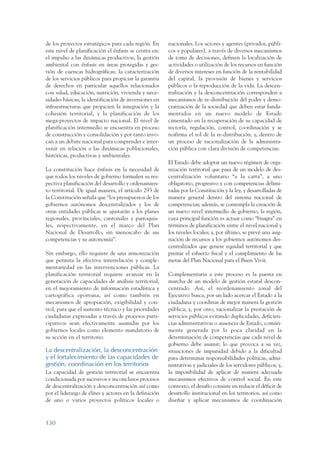 ARMADO_PLAN_BUEN_VIVIR   12/24/09    2:00 AM    Page 130




                 de los proyectos estratégicos para cada región. En      nacionales. Los actores y agentes (privados, públi-
                 este nivel de planificación el énfasis se centra en:    cos y populares), a través de diversos mecanismos
                 el impulso a las dinámicas productivas, la gestión      de toma de decisiones, definen la localización de
                 ambiental con énfasis en áreas protegidas y ges-        actividades o utilización de los recursos en función
                 tión de cuencas hidrográficas; la caracterización       de diversos intereses en función de la rentabilidad
                 de los servicios públicos para propiciar la garantía    del capital, la provisión de bienes y servicios
                 de derechos en particular aquellos relacionados         públicos o la reproducción de la vida. La descen-
                 con salud, educación, nutrición, vivienda y nece-       tralización y la desconcentración corresponden a
                 sidades básicas; la identificación de inversiones en    mecanismos de re-distribución del poder y demo-
                 infraestructuras que propicien la integración y la      cratización de la sociedad que deben estar funda-
                 cohesión territorial, y la planificación de los         mentados en un nuevo modelo de Estado
                 mega-proyectos de impacto nacional. El nivel de         cimentado en la recuperación de su capacidad de
                 planificación intermedio se encuentra en proceso        rectoría, regulación, control, coordinación y se
                 de construcción y consolidación y por tanto invo-       reafirma el rol de la re-distribución; y, dentro de
                 can a un debate nacional para comprender e inter-       un proceso de racionalización de la administra-
                 venir en relación a las dinámicas poblacionales,        ción pública con clara división de competencias.
                 históricas, productivas y ambientales.
                                                                         El Estado debe adoptar un nuevo régimen de orga-
                 La constitución hace énfasis en la necesidad de         nización territorial que pasa de un modelo de des-
                 que todos los niveles de gobierno formulen su res-      centralización voluntario “a la carta”, a uno
                 pectiva planificación del desarrollo y ordenamien-      obligatorio, progresivo y con competencias delimi-
                 to territorial. De igual manera, el artículo 293 de     tadas por la Constitución y la ley, y desarrolladas de
                 la Constitución señala que “los presupuestos de los     manera general dentro del sistema nacional de
                 gobiernos autónomos descentralizados y los de           competencias; además, se contempla la creación de
                 otras entidades públicas se ajustarán a los planes      un nuevo nivel intermedio de gobierno, la región,
                 regionales, provinciales, cantonales y parroquia-       cuya principal función es actuar como “bisagra” en
                 les, respectivamente, en el marco del Plan              términos de planificación entre el nivel nacional y
                 Nacional de Desarrollo, sin menoscabo de sus            los niveles locales; y, por último, se prevé una asig-
                 competencias y su autonomía”.                           nación de recursos a los gobiernos autónomos des-
                                                                         centralizados que genere equidad territorial y que
                 Sin embargo, ello requiere de una armonización          premie el esfuerzo fiscal y el cumplimiento de las
                 que permita la efectiva interrelación y comple-         metas del Plan Nacional para el Buen Vivir.
                 mentariedad en las intervenciones públicas. La
                 planificación territorial requiere avanzar en la        Complementaria a este proceso es la puesta en
                 generación de capacidades de análisis territorial,      marcha de un modelo de gestión estatal descon-
                 en el mejoramiento de información estadística y         centrado. Así, el reordenamiento zonal del
                 cartográfica oportuna, así como también en              Ejecutivo busca, por un lado acercar el Estado a la
                 mecanismos de apropiación, exigibilidad y con-          ciudadana y coordinar de mejor manera la gestión
                 trol, para que el sustento técnico y las prioridades    pública; y, por otro, racionalizar la prestación de
                 ciudadanas expresadas a través de procesos parti-       servicios públicos evitando duplicidades, deficien-
                 cipativos sean efectivamente asumidas por los           cias administrativas o ausencia de Estado, común-
                 gobiernos locales como elemento mandatorio de           mente generada por la poca claridad en la
                 su acción en el territorio.                             determinación de competencias que cada nivel de
                                                                         gobierno debe asumir; lo que provoca a su vez,
                 La descentralización, la desconcentración               situaciones de impunidad debido a la dificultad
                 y el fortalecimiento de las capacidades de              para determinar responsabilidades políticas, admi-
                 gestión, coordinación en los territorios                nistrativas y judiciales de los servidores públicos; y,
                 La capacidad de gestión territorial se encuentra        la imposibilidad de aplicar de manera adecuada
                 condicionada por sucesivos e inconclusos procesos       mecanismos efectivos de control social. En este
                 de descentralización y desconcentración así como        contexto, el desafío consiste en reducir el déficit de
                 por el liderazgo de élites y actores en la definición   desarrollo institucional en los territorios, así como
                 de uno o varios proyectos políticos locales o           diseñar y aplicar mecanismos de coordinación



                 130
 