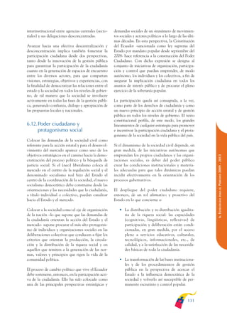 ARMADO_PLAN_BUEN_VIVIR   12/24/09    2:00 AM    Page 131




              interinstitucional entre agencias centrales (secto-    demandas sociales de un sinnúmero de movimien-
              riales) y sus delegaciones desconcentradas.            tos sociales y actores políticos a lo largo de las últi-
                                                                     mas décadas. En esta perspectiva, la Constitución
              Avanzar hacia una efectiva descentralización y         del Ecuador -sancionada como ley suprema del
              desconcentración implica también fomentar la           Estado por mandato popular desde septiembre del
              participación ciudadana desde dos perspectivas,        2008- hace referencia a la construcción del Poder
              tanto desde la innovación de la gestión pública        Ciudadano. Con dicha expresión se designa al
              para garantizar la participación de la ciudadanía      conjunto de iniciativas de organización, participa-
              cuanto en la generación de espacios de encuentro       ción y control que puedan emprender, de modo
              entre los diversos actores, para que compartan         autónomo, los individuos y los colectivos, a fin de
              visiones, estrategias, objetivos y experiencias, con   asegurar la implicación ciudadana en todos los
              la finalidad de democratizar las relaciones entre el   asuntos de interés público y de procurar el pleno
              estado y la sociedad en todos los niveles de gobier-   ejercicio de la soberanía popular.
              no, de tal manera que la sociedad se involucre
              activamente en todas las fases de la gestión públi-    La participación queda así consagrada, a la vez,
              ca, generando confianza, diálogo y apropiación de      como parte de los derechos de ciudadanía y como
              las propuestas locales y nacionales.                   un nuevo principio de acción estatal y de gestión
                                                                     pública en todos los niveles de gobierno. El texto
                                                                     constitucional perfila, de este modo, los grandes
              6.12.Poder ciudadano y                                 lineamientos de cualquier estrategia para promover
                   protagonismo social                               e incentivar la participación ciudadana y el prota-
                                                                     gonismo de la sociedad en la vida pública del país.
              Colocar las demandas de la sociedad civil como
              referente para la acción estatal y para el desenvol-   Si el dinamismo de la sociedad civil depende, en
              vimiento del mercado aparece como uno de los           gran medida, de las iniciativas autónomas que
              objetivos estratégicos en el camino hacia la demo-     emprendan los propios ciudadanos y las organi-




                                                                                                                                PERÍODO 2009 - 2013
              cratización del proceso político y la búsqueda de      zaciones sociales, es deber del poder público
              justicia social. Si el (neo) liberalismo coloca al     crear las condiciones institucionales y materia-
              mercado en el centro de la regulación social y el      les adecuadas para que tales dinámicas puedan
              denominado socialismo real hizo del Estado el          incidir efectivamente en la orientación de los
              centro de la coordinación de la sociedad, el nuevo     procesos gubernativos.
              socialismo democrático debe construirse desde las




                                                                                                                                   PARA EL
              orientaciones y las necesidades que la ciudadanía,     El despliegue del poder ciudadano requiere,
              a título individual o colectivo, puedan canalizar      entonces, de un rol afirmativo y proactivo del




                                                                                                                                6. ESTRATEGIAS
              hacia el Estado y el mercado.                          Estado en lo que concierne a:

              Colocar a la sociedad como el eje de organización         • La distribución y re-distribución igualita-
              de la nación –lo que supone que las demandas de             ria de la riqueza social: las capacidades
              la ciudadanía orientan la acción del Estado y el            (cognitivas, lingüísticas, reflexivas) de
              mercado- supone procurar el más alto protagonis-            participación y deliberación están condi-
              mo de individuos y organizaciones sociales en las           cionadas, en gran medida, por el acceso
              deliberaciones colectivas que conducen a fijar los          pleno a servicios educativos, culturales,
              criterios que orientan la producción, la circula-           tecnológicos, informacionales, etc., de
              ción y la distribución de la riqueza social y en            calidad, y a la satisfacción de las necesida-
              aquellos que remiten a la generación de las nor-            des básicas de toda la ciudadanía.
              mas, valores y principios que rigen la vida de la
              comunidad política.                                       • La transformación de las bases instituciona-
                                                                          les y de los procedimientos de gestión
              El proceso de cambio político que vive el Ecuador           pública en la perspectiva de acercar el
              debe sostenerse, entonces, en la participación acti-        Estado a la influencia democrática de la
              va de la ciudadanía. Ello ha sido colocado como             sociedad y volverlo así susceptible de per-
              una de las principales perspectivas estratégicas y          manente escrutinio y control popular.



                                                                                                                        131
 