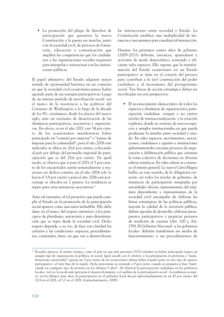 ARMADO_PLAN_BUEN_VIVIR       12/24/09     2:00 AM      Page 132




                       • La promoción del pliego de derechos de                      las interacciones entre sociedad y Estado. La
                         participación que garantiza la nueva                        Constitución establece una multiplicidad de ins-
                         Constitución y la puesta en marcha, junto                   tancias y mecanismos para canalizar tal interacción.
                         con la sociedad civil, de procesos de forma-
                         ción, educación y comunicación que                          Durante los próximos cuatro años de gobierno
                         amplíen las competencias que los ciudada-                   (2009-2013) deberán, entonces, apuntalarse y
                         nos y las organizaciones sociales requieren                 activarse de modo democrático, sostenido y efi-
                         para interpelar e interactuar con las institu-              ciente tales espacios. Ello supone que la transfor-
                         ciones públicas.                                            mación del Estado ecuatoriano en un Estado
                                                                                     participativo se sitúa en el corazón del proceso
                 El papel afirmativo del Estado adquiere mayor                       para contribuir a la (re) construcción del poder
                 sentido de oportunidad histórica en un contexto                     ciudadano y al incremento del protagonismo
                 en que la sociedad civil ecuatoriana parece haber                   social. Tres líneas de acción estratégica deben ser
                 agotado parte de sus energías participativas. Luego                 movilizadas en esta perspectiva:
                 de un intenso período de movilización social –en
                 el marco de la resistencia a las políticas del                          • El reconocimiento democrático de todos los
                 Consenso de Washington a lo largo de la década                            espacios y dinámicas de organización y parti-
                 de los 90-, estaríamos, desde los inicios del nuevo                       cipación ciudadana –tengan o no ciertos
                 siglo, ante un escenario de desactivación de las                          niveles de institucionalización- y la creación
                 dinámicas participativas, asociativas y organizati-                       explícita, donde no existan, de nuevos espa-
                 vas. En efecto, si en el año 2001 casi 34 por cien-                       cios y arreglos institucionales en que pueda
                 to de los ecuatorianos manifestaron haber                                 producirse la interfaz entre sociedad y esta-
                 participado en “comités pro-mejoras” o “juntas de                         do. En tales espacios, movimientos, asocia-
                 mejoras para la comunidad”, para el año 2008 este                         ciones, ciudadanos y agentes e instituciones
                 indicador se ubica en 26,6 por ciento, colocando                          gubernamentales encaran procesos de nego-
                 al país por debajo del promedio regional de parti-                        ciación y deliberación pública que orientan
                 cipación que es del 29,6 por ciento. De igual                             la toma colectiva de decisiones en diversas
                 modo, se observa que si para el 2001 el 5 por cien-                       esferas temáticas. En tales esferas se constru-
                 to de los encuestados asistía semanalmente a reu-                         ye el interés general. La nueva Carta Magna
                 niones en dichos comités, en el año 2004 solo lo                          habla, en este sentido, de la obligatoria cre-
                 hacía el 3,8 por ciento y para el año 2006 este por-                      ación -en todos los niveles de gobierno- de
                 centaje se ubicaba en 2 puntos. La tendencia se                           instancias de participación integradas por
                 repite para otras instancias asociativas.61                               autoridades electas, representantes del régi-
                                                                                           men dependiente y representantes de la
                 Ante tal escenario, el rol proactivo que pueda cum-                       sociedad civil encargadas de elaborar las
                 plir el Estado en la promoción de la participación                        líneas estratégicas de las políticas públicas,
                 social aparece como una tarea ineludible. Ello debe                       mejorar la calidad de la inversión pública,
                 darse en el marco del respeto irrestricto a los prin-                     definir agendas de desarrollo, elaborar presu-
                 cipios de pluralismo, autonomía y auto-determina-                         puestos participativos y propiciar procesos
                 ción que se tejen desde la sociedad civil. Dicho                          de rendición de cuentas (Art. 100 y Art.
                 respeto depende, a su vez, de fijar con claridad los                      279). El Gobierno Nacional –y los gobiernos
                 criterios y las condiciones -espacios, procedimien-                       locales- deberán transformar sus modos de
                 tos, contenidos, fines- en que van a desenvolverse                        funcionamiento y sus procedimientos de


                 61
                      Ecuador aparece, al mismo tiempo, como el país en que más personas (52%) señalan no haber participado nunca en
                      ningún tipo de organización ni política, ni social. Igual sucede con lo relativo a la participación en protestas o “mani-
                      festaciones autorizadas”: apenas un 5 por ciento de los ecuatorianos afirma haber tomado parte en este tipo de espacio
                      participativo –el más bajo de la región. Dicho porcentaje se extiende a 9 por ciento cuando se pregunta si han “parti-
                      cipado en cualquier tipo de protesta en los últimos 5 años”. Al observar la participación ciudadana en los gobiernos
                      locales –tal vez la escala más apta para el desenvolvimiento y el análisis de la participación social - la tendencia se repi-
                      te: en los últimos siete años, la participación en el gobierno local decayó aproximadamente en un 47 por ciento: del
                      10.8 en el 2001, al 5,7 en el 2008. (Latinobarómetro, 2008).



                 132
 