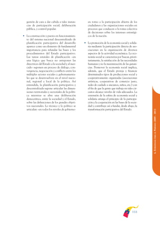 ARMADO_PLAN_BUEN_VIVIR   12/24/09    2:00 AM    Page 133




                    gestión de cara a dar cabida a tales instan-         en torno a la participación abierta de los
                    cias de participación social, deliberación           ciudadanos y las organizaciones sociales en
                    pública, y control popular.                          procesos que conducen a la toma colectiva
                                                                         de decisiones sobre los intereses estratégi-
                 • La construcción y puesta en funcionamien-             cos de la nación.
                   to del sistema nacional descentralizado de
                   planificación participativa del desarrollo         • La promoción de la economía social y solida-
                   aparece como un elemento de fundamental              ria mediante la participación directa de aso-
                   importancia para refundar las bases y los            ciaciones en la organización de diversos
                   procedimientos del Estado participativo.             aspectos de la actividad económica. La eco-
                   Las tareas estatales de planificación –en            nomía social se caracteriza por buscar, priori-
                   una lógica que busca no anteponer las                tariamente, la satisfacción de las necesidades
                   directrices del Estado a la sociedad y al mer-       humanas y no la maximización de las ganan-
                   cado- suponen un proceso de diálogo, con-            cias. Promover la economía social implica,
                   vergencia, negociación y conflicto entre los         además, que el Estado proteja y financie
                   múltiples actores sociales y gubernamenta-           determinados tipos de producciones social y
                   les que se desenvuelven en el nivel nacio-           cooperativamente organizadas (asociaciones
                   nal, regional y local de la política. Así            artísticas, cooperativas de comercio justo,
                   entendida, la planificación participativa y          redes de cuidado a ancianos, niños, etc.) con
                   descentralizada supone articular las dimen-          el fin de que la gente que trabaja en tales cir-
                   siones territoriales y sectoriales de la políti-     cuitos alcance niveles de vida adecuados. La
                   ca mientras se abre una deliberación                 extensión de la esfera de economía social y
                   democrática, entre la sociedad y el Estado,          solidaria arraiga el principio de la participa-
                   sobre las definiciones de los grandes objeti-        ción y la cooperación en las bases de la socie-
                   vos nacionales. Lo técnico y lo político se          dad y contribuye así a fundar, desde abajo, la
                   articulan –en todos los niveles de gobierno-         transformación participativa del Estado.




                                                                                                                           PERÍODO 2009 - 2013
                                                                                                                              PARA EL
                                                                                                                           6. ESTRATEGIAS




                                                                                                                   133
 
