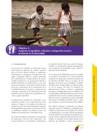 ARMADO_PLAN_BUEN_VIVIR   12/24/09    2:00 AM    Page 137




                         Objetivo 1:
                         Auspiciar la igualdad, cohesión e integración social y
                         territorial en la diversidad



              1. Fundamento                                           en especial, cuando tienen un carácter homoge-
                                                                      neizador y no incorporan enfoques interculturales
              Los procesos de exclusión en el Ecuador tienen          que reconozcan la diversidad social, cultural y
              raíces histórico-culturales de carácter ancestral       territorial de la población.
              que, en las tres últimas décadas, se agudizaron,
              transformaron y emergieron en formas más com-           La Constitución de 2008 plantea un nuevo modelo




                                                                                                                               BUEN VIVIR
              plejas y profundas, debido a cambios generados          de sociedad y de Estado, en el cual el desarrollo
              por la globalización, al aparecimiento de nuevos        constituye un medio para concretar el ejercicio de
              modelos productivos y de organización laboral, a        los derechos del Buen Vivir, en el marco de los
              modelos familiares no tradicionales, y a las rela-      principios de justicia social, ciudadanía y solidari-




                                                                                                                                   PARA EL
              ciones entre géneros y situaciones sociales inusita-    dad. Este nuevo modelo implica un reparto orgáni-
              das como consecuencia de la acentuación de la           co de la riqueza del país, en términos de


                                                                                                                               7. OBJETIVOS NACIONALES
              movilidad humana. Las formas y condiciones de           infraestructuras, bienes y servicios, considerados
              exclusión, expresadas en la estructura social, han      necesarios e indispensables para la ampliación de
              impedido el ejercicio pleno de la ciudadanía a per-     las capacidades y libertades humanas y para el fun-
              sonas y grupos específicos.                             cionamiento eficaz de la economía ecuatoriana. El
                                                                      Estado reconoce y garantiza el carácter indivisible
              La aplicación de modelos de crecimiento y acu-          del sistema de derechos del Buen Vivir y, sobre
              mulación, basados en la concentración de la             todo, asegura su concreción institucional y pública.
              riqueza, el ingreso y los medios de producción,
              agudizó los ciclos de exclusión/inclusión, aumentó      Este objetivo propone la aplicación de políticas
              las desigualdades entre países y al interior de éstos   integrales, capaces de abordar la complejidad de la
              y, finalmente, debilitó la cohesión social y las        exclusión y de promover nuevas lógicas de cohesión
              dinámicas de pertenencia e identidad social.            y re-distribución, en el marco del reconocimiento
                                                                      de la diversidad. Los mecanismos de inclusión, pro-
              Las respuestas públicas expresadas en mecanismos        tección social e integración territorial de este nuevo
              de protección social de corte asistencial, o las        modelo, se sustentan en una lógica basada en los
              acciones paliativas, son limitadas e insuficientes,     derechos, que identifica y valora a las personas y



                                                                                                                       137
 