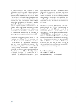 ARMADO_PLAN_BUEN_VIVIR   12/24/09   2:00 AM    Page 14




                 en formato magnético, que, además de los conte-        nalidades del país, así como, a la elaboración del
                 nidos antes descritos, recopila todos los resultados   Plan de la circunscripción territorial especial de
                 de la participación en las mesas de consulta ciuda-    la Amazonía. De la misma forma, y en el marco
                 dana e incluye información adicional al propio         de sus autonomías, recomienda a los gobiernos
                 Plan en miras a garantizar su actualización perma-     autónomos descentralizados la articulación con
                 nente conforme se van formulando políticas com-        este Plan y la actualización de sus instrumentos
                 plementarias. Esta herramienta incluye además          de planificación y prioridades de intervención
                 una opción de visualización geográfica y desagre-      territorial.
                 gación de indicadores a fin de proporcionar a los
                 gestores de políticas públicas instrumentos que, de    El “Plan Nacional para el Buen Vivir 2009-2013.
                 primera mano, les permitan realizar proyecciones       Construyendo un Estado Plurinacional e
                 de cobertura y ver los impactos que podrían tener      Intercultural”, ha sido elaborado a través de la
                 sus programas en el territorio, tomando en cuenta      orientación técnica y metodológica de la
                 la sostenibilidad ambiental y las equidades de         Secretaría Nacional de Planificación y Desarrollo
                 género, generacional, intercultural y territorial.     (SENPLADES), en coordinación con los equipos
                                                                        técnicos de los distintos Ministerios y Secretarías
                 Finalmente, es necesario recalcar que el Plan          de Estado y sobre todo con los aportes de ciudada-
                 Nacional para el Buen Vivir es un primer paso          nas y ciudadanos ecuatorianos. La aprobación del
                 para la construcción del Sistema Nacional              Plan en el Consejo Nacional de Planificación
                 Descentralizado de Planificación Participativa         constituye un hito en la aplicación de la
                 que tiene como finalidad descentralizar y des-         Constitución así como también para la consolida-
                 concentrar el poder y construir el Estado              ción de la democracia participativa.
                 Plurinacional e Intercultural. En este afán, y
                 siguiendo las disposiciones constitucionales, el
                 Plan Nacional para el Buen Vivir deja abiertas         René Ramírez Gallegos
                 las puertas e invita a la construcción de 14           SECRETARIO NACIONAL
                 Planes de Vida de los diferentes pueblos y nacio-      DE PLANIFICACIÓN Y DESARROLLO




                 14
 