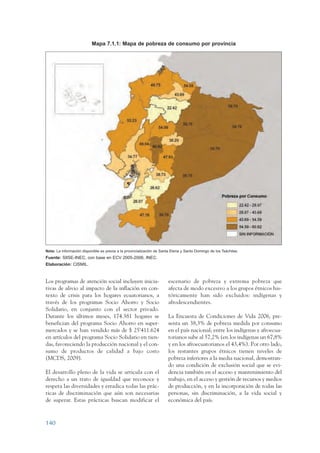 ARMADO_PLAN_BUEN_VIVIR     12/24/09       2:00 AM       Page 140




                                            Mapa 7.1.1: Mapa de pobreza de consumo por provincia




                 Nota: La información disponible es previa a la provincialización de Santa Elena y Santo Domingo de los Tsáchilas.
                 Fuente: SIISE-INEC, con base en ECV 2005-2006, INEC.
                 Elaboración: CISMIL.



                 Los programas de atención social incluyen inicia-                       escenario de pobreza y extrema pobreza que
                 tivas de alivio al impacto de la inflación en con-                      afecta de modo excesivo a los grupos étnicos his-
                 texto de crisis para los hogares ecuatorianos, a                        tóricamente han sido excluidos: indígenas y
                 través de los programas Socio Ahorro y Socio                            afrodescendientes.
                 Solidario, en conjunto con el sector privado.
                 Durante los últimos meses, 174.381 hogares se                           La Encuesta de Condiciones de Vida 2006, pre-
                 benefician del programa Socio Ahorro en super-                          senta un 38,3% de pobreza medida por consumo
                 mercados y se han vendido más de $ 25’411.624                           en el país nacional; entre los indígenas y afroecua-
                 en artículos del programa Socio Solidario en tien-                      torianos sube al 57,2% (en los indígenas un 67,8%
                 das, favoreciendo la producción nacional y el con-                      y en los afroecuatorianos el 43,4%). Por otro lado,
                 sumo de productos de calidad a bajo costo                               los restantes grupos étnicos tienen niveles de
                 (MCDS, 2009).                                                           pobreza inferiores a la media nacional, demostran-
                                                                                         do una condición de exclusión social que se evi-
                 El desarrollo pleno de la vida se articula con el                       dencia también en el acceso y mantenimiento del
                 derecho a un trato de igualdad que reconoce y                           trabajo, en el acceso y gestión de recursos y medios
                 respeta las diversidades y erradica todas las prác-                     de producción, y en la incorporación de todas las
                 ticas de discriminación que aún son necesarias                          personas, sin discriminación, a la vida social y
                 de superar. Estas prácticas buscan modificar el                         económica del país.



                 140
 