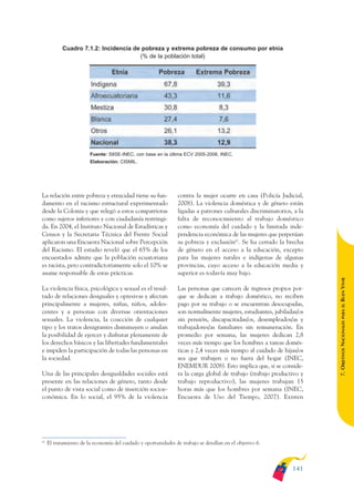 ARMADO_PLAN_BUEN_VIVIR       12/24/09     2:00 AM     Page 141




                          Cuadro 7.1.2: Incidencia de pobreza y extrema pobreza de consumo por etnia
                                                     (% de la población total)




                                      Fuente: SIISE-INEC, con base en la última ECV 2005-2006, INEC.
                                      Elaboración: CISMIL.




              La relación entre pobreza y etnicidad tiene su fun-              contra la mujer ocurre en casa (Policía Judicial,
              damento en el racismo estructural experimentado                  2008). La violencia doméstica y de género están
              desde la Colonia y que relegó a estos compatriotas               ligadas a patrones culturales discriminatorios, a la
              como sujetos inferiores y con ciudadanía restringi-              falta de reconocimiento al trabajo doméstico
              da. En 2004, el Instituto Nacional de Estadísticas y             como economía del cuidado y la limitada inde-
              Censos y la Secretaria Técnica del Frente Social                 pendencia económica de las mujeres que perpetúan
              aplicaron una Encuesta Nacional sobre Percepción                 su pobreza y exclusión62. Se ha cerrado la brecha
              del Racismo. El estudio reveló que el 65% de los                 de género en el acceso a la educación, excepto
              encuestados admite que la población ecuatoriana                  para las mujeres rurales e indígenas de algunas
              es racista, pero contradictoriamente solo el 10% se              provincias, cuyo acceso a la educación media y
              asume responsable de estas prácticas.                            superior es todavía muy bajo.




                                                                                                                                      BUEN VIVIR
              La violencia física, psicológica y sexual es el resul-           Las personas que carecen de ingresos propios por-
              tado de relaciones desiguales y opresivas y afectan              que se dedican a trabajo doméstico, no reciben
              principalmente a mujeres, niñas, niños, adoles-                  pago por su trabajo o se encuentran desocupadas,




                                                                                                                                          PARA EL
              centes y a personas con diversas orientaciones                   son normalmente mujeres, estudiantes, jubiladas/os
              sexuales. La violencia, la coacción de cualquier                 sin pensión, discapacitadas/os, desempleados/as y


                                                                                                                                      7. OBJETIVOS NACIONALES
              tipo y los tratos denigrantes disminuyen o anulan                trabajadores/as familiares sin remuneración. En
              la posibilidad de ejercer y disfrutar plenamente de              promedio por semana, las mujeres dedican 2,8
              los derechos básicos y las libertades fundamentales              veces más tiempo que los hombres a tareas domés-
              e impiden la participación de todas las personas en              ticas y 2,4 veces más tiempo al cuidado de hijas/os
              la sociedad.                                                     sea que trabajen o no fuera del hogar (INEC,
                                                                               ENEMDUR 2008). Esto implica que, si se conside-
              Una de las principales desigualdades sociales está               ra la carga global de trabajo (trabajo productivo y
              presente en las relaciones de género, tanto desde                trabajo reproductivo), las mujeres trabajan 15
              el punto de vista social como de inserción socioe-               horas más que los hombres por semana (INEC,
              conómica. En lo social, el 95% de la violencia                   Encuesta de Uso del Tiempo, 2007). Existen




              62
                   El tratamiento de la economía del cuidado y oportunidades de trabajo se detallan en el objetivo 6.



                                                                                                                              141
 