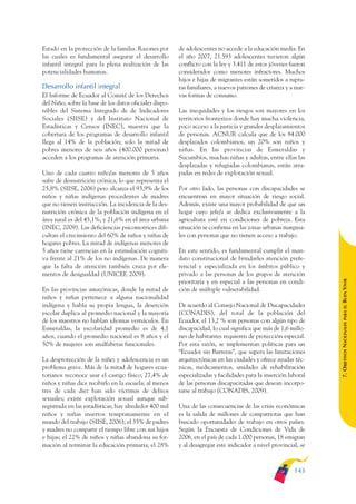 ARMADO_PLAN_BUEN_VIVIR   12/24/09    2:00 AM    Page 143




              Estado en la protección de la familia. Razones por      de adolescentes no accede a la educación media. En
              las cuales es fundamental asegurar el desarrollo        el año 2007, 21.593 adolescentes tuvieron algún
              infantil integral para la plena realización de las      conflicto con la ley y 3.411 de estos jóvenes fueron
              potencialidades humanas.                                considerados como menores infractores. Muchos
                                                                      hijos e hijas de migrantes están sometidos a ruptu-
              Desarrollo infantil integral                            ras familiares, a nuevos patrones de crianza y a nue-
              El Informe de Ecuador al Comité de los Derechos         vas formas de consumo.
              del Niño, sobre la base de los datos oficiales dispo-
              nibles del Sistema Integrado de de Indicadores          Las inequidades y los riesgos son mayores en los
              Sociales (SIISE) y del Instituto Nacional de            territorios fronterizos donde hay mucha violencia,
              Estadísticas y Censos (INEC), muestra que la            poco acceso a la justicia y grandes desplazamientos
              cobertura de los programas de desarrollo infantil       de personas. ACNUR calcula que de los 84.000
              llega al 14% de la población; solo la mitad de          desplazados colombianos, un 20% son niños y
              pobres menores de seis años (400.000 personas)          niñas. En las provincias de Esmeraldas y
              acceden a los programas de atención primaria.           Sucumbíos, muchas niñas y adultas, entre ellas las
                                                                      desplazadas y refugiadas colombianas, están atra-
              Uno de cada cuatro niño/as menores de 5 años            padas en redes de explotación sexual.
              sufre de desnutrición crónica, lo que representa el
              25,8% (SIISE, 2006) pero alcanza el 93,9% de los        Por otro lado, las personas con discapacidades se
              niños y niñas indígenas procedentes de madres           encuentran en mayor situación de riesgo social.
              que no tienen instrucción. La incidencia de la des-     Además, existe una mayor probabilidad de que un
              nutrición crónica de la población indígena en el        hogar cuyo jefe/a se dedica exclusivamente a la
              área rural es del 45,1%, y 21,6% en el área urbana      agricultura esté en condiciones de pobreza. Esta
              (INEC, 2009). Las deficiencias psicomotrices difi-      situación se confirma en las zonas urbanas margina-
              cultan el crecimiento del 60% de niños y niñas de       les con personas que no tienen acceso a trabajo.
              hogares pobres. La mitad de indígenas menores de
              5 años tiene carencias en la estimulación cogniti-      En este sentido, es fundamental cumplir el man-
              va frente al 21% de los no indígenas. De manera         dato constitucional de brindarles atención prefe-
              que la falta de atención también cruza por ele-         rencial y especializada en los ámbitos público y
              mentos de desigualdad (UNICEF, 2009).                   privado a las personas de los grupos de atención




                                                                                                                               BUEN VIVIR
                                                                      prioritaria y en especial a las personas en condi-
              En las provincias amazónicas, donde la mitad de         ción de múltiple vulnerabilidad.
              niños y niñas pertenece a alguna nacionalidad
              indígena y habla su propia lengua, la deserción         De acuerdo al Consejo Nacional de Discapacidades




                                                                                                                                   PARA EL
              escolar duplica al promedio nacional y la mayoría       (CONADIS), del total de la población del
              de los maestros no hablan idiomas vernáculos. En        Ecuador, el 13,2 % son personas con algún tipo de


                                                                                                                               7. OBJETIVOS NACIONALES
              Esmeraldas, la escolaridad promedio es de 4,1           discapacidad, lo cual significa que más de 1,6 millo-
              años, cuando el promedio nacional es 8 años y el        nes de habitantes requieren de protección especial.
              50% de mujeres son analfabetas funcionales.             Por esta razón, se implementan políticas para un
                                                                      “Ecuador sin Barreras”, que supera las limitaciones
              La desprotección de la niñez y adolescencia es un       arquitectónicas en las ciudades y ofrece ayudas téc-
              problema grave. Más de la mitad de hogares ecua-        nicas, medicamentos, unidades de rehabilitación
              torianos reconoce usar el castigo físico; 27,4% de      especializadas y facilidades para la inserción laboral
              niños y niñas dice recibirlo en la escuela; al menos    de las personas discapacitadas que desean incorpo-
              tres de cada diez han sido víctimas de delitos          rarse al trabajo (CONADIS, 2009).
              sexuales; existe explotación sexual aunque sub-
              registrada en las estadísticas; hay alrededor 400 mil   Una de las consecuencias de las crisis económicas
              niños y niñas insertos tempranamente en el              es la salida de millones de compatriotas que han
              mundo del trabajo (SIISE, 2006); el 35% de padres       buscado oportunidades de trabajo en otros países.
              y madres no comparte el tiempo libre con sus hijos      Según la Encuesta de Condiciones de Vida de
              e hijas; el 22% de niños y niñas abandona su for-       2006, en el país de cada 1.000 personas, 18 emigran
              mación al terminar la educación primaria; el 28%        y al desagregar este indicador a nivel provincial, se



                                                                                                                       143
 