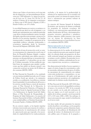 ARMADO_PLAN_BUEN_VIVIR   12/24/09    2:00 AM    Page 144




                 observa que Cañar es la provincia con la tasa más        excluidos y de mejora de la productividad; la
                 alta de emigración, con aproximadamente 60 per-          reforma de las organizaciones de la sociedad civil
                 sonas por 1.000 habitantes. Le siguen las provin-        para poder contar con sistemas de registro electró-
                 cias de Loja con 37, Azuay 34 y El Oro 23. Al            nicos e información que permita trabajar de
                 analizar el destino de los migrantes ecuatorianos        manera sinérgica.
                 se observa que el 58% fueron a España, el 24% a
                 Estados Unidos y un 11% a Italia.                        La creación del Sistema Integral de Inclusión
                                                                          Económica, que incorpora de manera coordinada
                 La movilidad humana por motivos económicos es            los programas de inclusión económica del
                 una situación que afecta no solo al migrante y a su      Gobierno, con intervenciones especializadas para
                 familia que experimentan una condición particular        madres beneficiarias del bono, microempresarios,
                 y que ahora constitucionalmente cuenta con medi-         pequeños artesanos, agricultores y ganaderos,
                 das legales especificas para proteger y promover los     jóvenes, migrantes, adultos mayores y que cuenta
                 derechos de las personas migrantes y las familias        con un sistema de información en línea
                 transnacionales y considera la recuperación de las       (www.infoinclusion.gov.ec) para facilitar el acceso
                 capacidades políticas, culturales, profesionales, y      a la ciudadanía (MCDS, 2009).
                 económicas impulsadas desde la Secretaria
                 Nacional del Migrante (SENAMI, 2009).                    Democratización en el acceso
                                                                          a los medios de producción
                 En relación al tema de protección social, se cuen-       La democratización de los medios de producción
                 ta con programas de compensación social como el          es una condición necesaria para auspiciar la igual-
                 Bono de Desarrollo Humano dirigido a madres,             dad y la cohesión desde una perspectiva de desa-
                 beneficiarios individuales para adultos mayores y        rrollo territorial integral que fomente un sistema
                 personas con discapacidad que se encuentran den-         económico social y solidario. En particular, la eco-
                 tro de los quintiles 1 y 2 más pobres, por un valor      nomía popular y solidaria conformada por los sec-
                 de 35 dólares mensuales. Se han establecido tam-         tores cooperativistas, asociativos y comunitarios.
                 bién bonos de emergencia para atender a pobla-
                 ciones que han sufrido un desastre natural o una         Esta democratización facilita el acceso equitativo y
                 conmoción social por un monto de 45 dólares en           seguro a la tierra, el agua, los conocimientos y sabe-
                 dos ocasiones (MCDS, 2009).                              res ancestrales, infraestructuras de apoyo, el crédito,
                                                                          los mecanismos de comercialización con cadenas
                 El Plan Nacional de Desarrollo se ha canalizado          cortas entre productores y consumidores, y se sus-
                 con una institucionalidad renovada con el Consejo        tenta en el fortalecimiento del tejido social que
                 de Política Social que articula a los ministerios        promueve prácticas asociativas y de complementa-
                 sociales y su coordinación. Las políticas se orientan    riedad entre los distintos modos de producción.
                 hacia la gratuidad y la universalización del acceso a
                 los servicios sociales básicos a través de iniciativas   El Plan Nacional de Desarrollo 2007-2010 plan-
                 como: el Plan Decenal de la Educación, la                teó como meta revertir la desigualdad económica
                 Estrategia Nacional de Nutrición, el Programa de         al menos a los niveles de 1995. Se ha avanzado
                 Protección Social, la Agenda Social para la Niñez        en este sentido con la caída del coeficiente de
                 y la Adolescencia, la Agenda Social del Adulto           Gini por ingreso en el total nacional y en el
                 Mayor, el Plan Nacional de Discapacidades, el            ámbito de lo urbano, pasando a nivel nacional de
                 Programa de Salud Adolescente y la creación del          0,53 a 0,52 entre 2006 y 2008. Sin embargo, la
                 Instituto Nacional de la Niñez y la Familia (INFA)       mayor preocupación sigue siendo la distribución
                 como entidad pública y el Instituto Ecuatoriano de       en el sector rural.
                 Economía Popular y Solidaria (MCDS, 2009).
                                                                          Las áreas rurales del país presentan los mayores
                 En un contexto amplio, se ha logrado impulsar            niveles de pobreza y sin embargo, son los pequeños
                 reformas transversales para mejorar el combate a         productores campesinos quienes alimentan al país.
                 la malnutrición; la transformación del sistema           Los efectos de las políticas de liberalización del
                 de capacitación para que responda a las necesi-          mercado de tierras y la disminución de la inver-
                 dades de empleabilidad de los tradicionalmente           sión pública para el fomento de la pequeña y



                 144
 