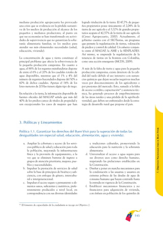ARMADO_PLAN_BUEN_VIVIR       12/24/09     2:00 AM    Page 145




              mediana producción agropecuaria ha provocado                   logrado titulación de la tierra. El 47,7% de peque-
              una crisis que se evidencia en la pérdida sustanti-            ños propietarios posee únicamente el 2,04% de la
              va de los medios de producción al alcance de los               tierra de uso agrícola y el 3,32% de grandes propie-
              pequeños y medianos productores; al punto en                   tarios acapara el 42,57% de la tierra de uso agrícola
              que sus economías se han transformado en activi-               (Censo Agropecuario, 2000). Actualmente, el
              dades de supervivencia que no garantizan la sobe-              gobierno cuenta con el SIGTierras, un programa
              ranía alimentaria familiar, ni los medios para                 que permite la regularización de tierras, valoración
              atender sus más elementales necesidades (salud,                de predios y control de calidad. Un esfuerzo conjun-
              educación, vivienda).                                          to entre el MAGAP, la AME y la SENPLADES.
                                                                             Así mismo, se emprende la regularización de la
              La concentración de agua y tierra constituye el                tenencia de tierras en la frontera con Colombia,
              principal problema que afecta la sobrevivencia de              como una acción emergente (MCDS, 2009).
              la pequeña producción campesina. En cuanto a
              agua, el 88% de los regantes-minifundistas dispone             A más de la falta de tierra y agua para la pequeña
              de entre el 6% y el 20% de los caudales totales de             producción campesina, existe deterioro de la cali-
              agua disponibles, mientras que el 1% a 4% del                  dad del suelo debido al uso intensivo con sustan-
              número de regantes-hacendados dispone del 50% a                cias químicas que dejan secuelas negativas muchas
              60% de dichos caudales. Apenas el 14% de los                   veces por desconocimiento de los agricultores o
              lotes menores de 20 Has tienen algún tipo de riego.            por presiones del mercado. Esto, sumado a la falta
                                                                             de acceso a crédito, capacitación64 y asistencia téc-
              En relación a la tierra, la información disponible de          nica, ha generado procesos de empobrecimiento
              fuentes oficiales del MAGAP señala que más del                 de las áreas rurales y una pérdida de la agrobiodi-
              40% de los predios carece de títulos de propiedad y            versidad, que deben ser enfrentados desde la estra-
              son excepcionales los casos de mujeres que han                 tegia de desarrollo rural que propone el país.




              3. Políticas y Lineamientos




                                                                                                                                     BUEN VIVIR
              Política 1.1. Garantizar los derechos del Buen Vivir para la superación de todas las
              desigualdades (en especial salud, educación, alimentación, agua y vivienda).




                                                                                                                                         PARA EL
                    a. Ampliar la cobertura y acceso de los servi-                  y tradiciones culturales, promoviendo la
                       cios públicos de salud y educación para toda                 educación para la nutrición y la soberanía


                                                                                                                                     7. OBJETIVOS NACIONALES
                       la población, mejorando la infraestructura                   alimentaria.
                       física y la provisión de equipamiento, a la               d. Universalizar el acceso a agua segura para
                       vez que se eliminen barreras de ingreso a                    sus diversos usos como derecho humano,
                       grupos de atención prioritaria, mujeres, pue-                respetando las prelaciones establecidas en
                       blos y nacionalidades.                                       la Constitución.
                    b. Impulsar la prestación de servicios de salud              e. Diseñar y poner en marcha mecanismos para
                       sobre la base de principios de bioética y sufi-              la condonación a las usuarias y usuarios en
                       ciencia, con enfoque de género, intercultu-                  extrema pobreza de las deudas de agua de
                       ral e intergeneracional.                                     consumo humano que hayan contraído hasta
                    c. Impulsar el acceso seguro y permanente a ali-                la entrada en vigencia de la Constitución.
                       mentos sanos, suficientes y nutritivos, prefe-            f. Establecer mecanismos financieros y no
                       rentemente producidos a nivel local, en                      financieros para adquisición de vivienda,
                       correspondencia con sus diversas identidades                 con énfasis en población de los quintiles de


              64
                   El fomento de capacidades de la ciudadanía se recoge en Objetivo 2.



                                                                                                                             145
 