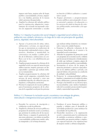 ARMADO_PLAN_BUEN_VIVIR   12/24/09   2:00 AM   Page 146




                       ingresos más bajos, mujeres jefas de hogar,        en función al déficit cualitativo y cuanti-
                       pueblos y nacionalidades, jóvenes, migran-         tativo actual.
                       tes y sus familias, personas de la tercera      h. Asignar prioritaria y progresivamente
                       edad y personas discapacitadas.                    recursos públicos para propender al acce-
                    g. Ampliar la cobertura del subsidio público          so universal y gratuito a la educación y a
                       para la construcción, adquisición y mejo-          los servicios de salud en función de crite-
                       ramiento de vivienda incorporando crite-           rios poblacionales, territoriales y de equi-
                       rios de asignación territoriales y sociales        dad social.


                 Política 1.2. Impulsar la protección social integral y seguridad social solidaria de la
                 población con calidad y eficiencia a lo largo de la vida con principios de igualdad,
                 justicia, dignidad, interculturalidad.

                    a. Apoyar a la protección de niñas, niños,              que realizan trabajo doméstico no remune-
                       adolescentes y jóvenes, en especial para             rado y tareas de cuidado humano.
                       los que se encuentran en condiciones de         e.   Fomentar la afiliación voluntaria de las
                       discapacidad, enfermedad crónica o dege-             personas domiciliadas en el exterior a la
                       nerativa, abandono y mendicidad, en                  seguridad social ecuatoriana.
                       convivencia con madres y padres priva-          f.   Articular los programas de protección social
                       dos de la libertad, y adolescentes en con-           con programas de economía social y solidaria
                       flicto con la ley o en rehabilitación por            que favorezcan la formación y fortalecimiento
                       adicciones.                                          de redes que incluyan a mujeres, grupos de
                    b. Ampliar progresivamente la cobertura de la           atención prioritaria, pueblos y nacionalidades.
                       seguridad social con especial atención para     g.   Incrementar el acceso de los grupos de
                       adultos mayores, mujeres, personas con dis-          atención prioritaria a servicios especializa-
                       capacidades y personas que realizan traba-           dos en los ámbitos público y privado, con
                       jos no remunerados.                                  especial énfasis a las personas en condición
                    c. Ampliar progresivamente la cobertura del             de múltiple vulnerabilidad.
                       seguro social campesino, extenderla hacia       h.   Promover la corresponsabilidad pública,
                       sectores de pesca artesanal y crear una              familiar y comunitaria en el cuidado de niñas,
                       modalidad específica de afiliación para tra-         niños, adolescentes y personas dependientes.
                       bajadores y trabajadoras autónomas.             i.   Proteger a las familias en sus diversos tipos,
                    d. Priorizar la asignación de recursos públicos         reconociéndolas como núcleos fundamen-
                       para el incremento progresivo de la cober-           tales de la sociedad y promoviendo la pater-
                       tura de la seguridad social para las personas        nidad y maternidad responsable.


                 Política 1.3. Promover la inclusión social y económica con enfoque de género,
                 intercultural e intergeneracional para generar condiciones de equidad.


                    a. Extender los servicios de inscripción y         c. Fortalecer el sector financiero público y
                       cedulación a toda la población.                    popular y solidario para el desarrollo de
                    b. Ampliar la cobertura de servicios públicos y       actividades productivas y para satisfacer las
                       programas de inclusión social y económica,         necesidades de la población.
                       que permitan la satisfacción de las necesi-     d. Desarrollar incentivos a la organización
                       dades básicas y aseguren la generación de          social y comunitaria para la conformación
                       una renta suficiente, con énfasis en pueblos       de unidades económicas solidarias y auto-
                       y nacionalidades, poblaciones rurales, urba-       sustentables que generen trabajo y empleo,
                       no marginales y en la franja fronteriza.           con especial atención a las organizaciones
                                                                          de mujeres rurales y urbanas marginales.



                 146
 