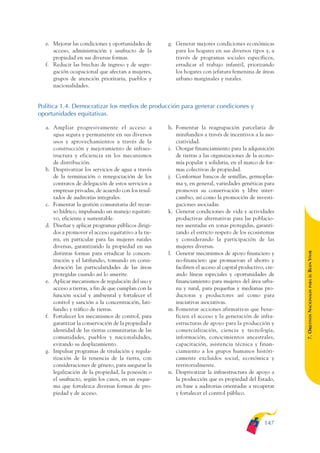 ARMADO_PLAN_BUEN_VIVIR   12/24/09   2:00 AM    Page 147




                 e. Mejorar las condiciones y oportunidades de      g. Generar mejores condiciones económicas
                    acceso, administración y usufructo de la           para los hogares en sus diversos tipos y, a
                    propiedad en sus diversas formas.                  través de programas sociales específicos,
                 f. Reducir las brechas de ingreso y de segre-         erradicar el trabajo infantil, priorizando
                    gación ocupacional que afectan a mujeres,          los hogares con jefatura femenina de áreas
                    grupos de atención prioritaria, pueblos y          urbano marginales y rurales.
                    nacionalidades.


              Política 1.4. Democratizar los medios de producción para generar condiciones y
              oportunidades equitativas.

                 a. Ampliar progresivamente el acceso a             h. Fomentar la reagrupación parcelaria de
                    agua segura y permanente en sus diversos           minifundios a través de incentivos a la aso-
                    usos y aprovechamientos a través de la             ciatividad.
                    construcción y mejoramiento de infraes-         i. Otorgar financiamiento para la adquisición
                    tructura y eficiencia en los mecanismos            de tierras a las organizaciones de la econo-
                    de distribución.                                   mía popular y solidaria, en el marco de for-
                 b. Desprivatizar los servicios de agua a través       mas colectivas de propiedad.
                    de la terminación o renegociación de los        j. Conformar bancos de semillas, germoplas-
                    contratos de delegación de estos servicios a       ma y, en general, variedades genéticas para
                    empresas privadas, de acuerdo con los resul-       promover su conservación y libre inter-
                    tados de auditorías integrales.                    cambio, así como la promoción de investi-
                 c. Fomentar la gestión comunitaria del recur-         gaciones asociadas.
                    so hídrico, impulsando un manejo equitati-      k. Generar condiciones de vida y actividades
                    vo, eficiente y sustentable.                       productivas alternativas para las poblacio-
                 d. Diseñar y aplicar programas públicos dirigi-       nes asentadas en zonas protegidas, garanti-
                    dos a promover el acceso equitativo a la tie-      zando el estricto respeto de los ecosistemas
                    rra, en particular para las mujeres rurales        y considerando la participación de las
                    diversas, garantizando la propiedad en sus         mujeres diversas.




                                                                                                                         BUEN VIVIR
                    distintas formas para erradicar la concen-      l. Generar mecanismos de apoyo financiero y
                    tración y el latifundio, tomando en consi-         no-financiero que promuevan el ahorro y
                    deración las particularidades de las áreas         faciliten el acceso al capital productivo, cre-
                    protegidas cuando así lo amerite.                  ando líneas especiales y oportunidades de




                                                                                                                             PARA EL
                 e. Aplicar mecanismos de regulación del uso y         financiamiento para mujeres del área urba-
                    acceso a tierras, a fin de que cumplan con la      na y rural, para pequeñas y medianas pro-


                                                                                                                         7. OBJETIVOS NACIONALES
                    función social y ambiental y fortalecer el         ductoras y productores así como para
                    control y sanción a la concentración, lati-        iniciativas asociativas.
                    fundio y tráfico de tierras.                    m. Fomentar acciones afirmativas que bene-
                 f. Fortalecer los mecanismos de control, para         ficien el acceso y la generación de infra-
                    garantizar la conservación de la propiedad e       estructuras de apoyo para la producción y
                    identidad de las tierras comunitarias de las       comercialización, ciencia y tecnología,
                    comunidades, pueblos y nacionalidades,             información, conocimientos ancestrales,
                    evitando su desplazamiento.                        capacitación, asistencia técnica y finan-
                 g. Impulsar programas de titulación y regula-         ciamiento a los grupos humanos históri-
                    rización de la tenencia de la tierra, con          camente excluidos social, económica y
                    consideraciones de género, para asegurar la        territorialmente.
                    legalización de la propiedad, la posesión o     n. Desprivatizar la infraestructura de apoyo a
                    el usufructo, según los casos, en un esque-        la producción que es propiedad del Estado,
                    ma que fortalezca diversas formas de pro-          en base a auditorias orientadas a recuperar
                    piedad y de acceso.                                y fortalecer el control público.




                                                                                                                 147
 