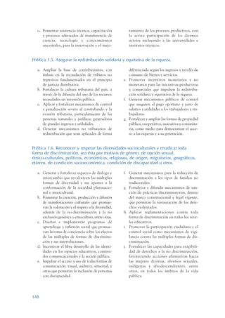 ARMADO_PLAN_BUEN_VIVIR   12/24/09   2:00 AM    Page 148




                    o. Fomentar asistencia técnica, capacitación            ramiento de los procesos productivos, con
                       y procesos adecuados de transferencia de             la activa participación de los diversos
                       ciencia, tecnología y conocimientos                  actores incluyendo a las universidades e
                       ancestrales, para la innovación y el mejo-           institutos técnicos.


                 Política 1.5. Asegurar la redistribución solidaria y equitativa de la riqueza.

                    a. Ampliar la base de contribuyentes, con               diferenciada según los ingresos y niveles de
                       énfasis en la recaudación de tributos no             consumo de bienes y servicios.
                       regresivos fundamentados en el principio          e. Promover incentivos monetarios y no
                       de justicia distributiva.                            monetarios para las iniciativas productivas
                    b. Fortalecer la cultura tributaria del país, a         y comerciales que impulsen la redistribu-
                       través de la difusión del uso de los recursos        ción solidaria y equitativa de la riqueza.
                       recaudados en inversión pública.                  f. Generar mecanismos públicos de control
                    c. Aplicar y fortalecer mecanismos de control           que aseguren el pago oportuno y justo de
                       y penalización severa al contrabando y la            salarios y utilidades a los trabajadores y tra-
                       evasión tributaria, particularmente de las           bajadoras.
                       personas naturales y jurídicas generadoras        g. Fortalecer y ampliar las formas de propiedad
                       de grandes ingresos y utilidades.                    pública, cooperativa, asociativa y comunita-
                    d. Generar mecanismos no tributarios de                 ria, como medio para democratizar el acce-
                       redistribución que sean aplicados de forma           so a las riquezas y a su generación.


                 Política 1.6. Reconocer y respetar las diversidades socioculturales y erradicar toda
                 forma de discriminación, sea ésta por motivos de género, de opción sexual,
                 étnico-culturales, políticos, económicos, religiosos, de origen, migratorios, geográficos,
                 etáreos, de condición socioeconómica, condición de discapacidad u otros.

                    a. Generar y fortalecer espacios de diálogo e        f. Generar mecanismos para la reducción de
                       intercambio que revaloricen las múltiples            discriminación a los tipos de familias no
                       formas de diversidad y sus aportes a la              tradicionales.
                       conformación de la sociedad plurinacio-           g. Fortalecer y difundir mecanismos de san-
                       nal e intercultural.                                 ción de prácticas discriminatorias, dentro
                    b. Fomentar la creación, producción y difusión          del marco constitucional y legal vigente,
                       de manifestaciones culturales que promue-            que permitan la restauración de los dere-
                       van la valoración y el respeto a la diversidad,      chos violentados.
                       además de la no-discriminación y la no            h. Aplicar reglamentaciones contra toda
                       exclusión genérica o etnocultura, entre otras.       forma de discriminación en todos los nive-
                    c. Diseñar e implementar programas de                   les educativos.
                       aprendizaje y reflexión social que promue-        i. Promover la participación ciudadana y el
                       van la toma de conciencia sobre los efectos          control social como mecanismos de vigi-
                       de las múltiples de formas de discrimina-            lancia contra las múltiples formas de dis-
                       ción y sus interrelaciones.                          criminación.
                    d. Incentivar el libre desarrollo de las identi-     j. Fortalecer las capacidades para exigibili-
                       dades en los espacios educativos, conteni-           dad de derechos a la no discriminación,
                       dos comunicacionales y la acción pública.            favoreciendo acciones afirmativas hacia
                    e. Impulsar el acceso y uso de todas formas de          las mujeres diversas, diversos sexuales,
                       comunicación: visual, auditiva, sensorial, y         indígenas y afrodescendientes, entre
                       otras que permitan la inclusión de personas          otros, en todos los ámbitos de la vida
                       con discapacidad.                                    pública.




                 148
 