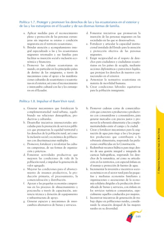 ARMADO_PLAN_BUEN_VIVIR   12/24/09    2:00 AM   Page 149




              Política 1.7. Proteger y promover los derechos de las y los ecuatorianos en el exterior y
              de las y los extranjeros en el Ecuador y de sus diversas formas de familia.

                 a. Aplicar medidas para el reconocimiento           d. Fomentar iniciativas que promuevan la
                    pleno y protección de las personas extran-          inserción de las personas migrantes en las
                    jeras sin importar su estatus o condición           sociedades en las que se desenvuelven.
                    migratoria en el territorio ecuatoriano.         e. Fortalecer y articular la capacidad institu-
                 b. Brindar atención y acompañamiento inte-             cional instalada del Estado para la atención
                    gral especializado a las y los ecuatorianos         y protección efectiva de las personas
                    migrantes retornados y sus familias para            migrantes.
                    facilitar su inserción social e inclusión eco-   f. Exigir reciprocidad en el respeto de dere-
                    nómica y financiera.                                chos para ciudadanos y ciudadanas ecuato-
                 c. Promover las culturas ecuatorianas en               rianas en los países de acogida, mediante
                    mundo, en particular en los principales países      acciones diplomáticas y patrocinios legales,
                    de destino de los emigrantes, a través de           que protejan los derechos de nuestros con-
                    mecanismos como el apoyo a las manifesta-           nacionales en el exterior.
                    ciones culturales de ecuatorianos y ecuatoria-   g. Armonizar la normativa ecuatoriana en
                    nas en el exterior, así como el reconocimiento      materia de movilidad humana.
                    e intercambio cultural con las y los extranje-   h. Crear condiciones laborales equitativas
                    ros en el Ecuador.                                  para la población inmigrante.


              Política 1.8. Impulsar el Buen Vivir rural.

                 a. Generar mecanismos que fortalezcan la            h. Promover cadenas cortas de comercializa-
                    complementariedad rural-urbana, equili-             ción que conecten a productoras y producto-
                    brando sus relaciones demográficas, pro-            res con consumidoras y consumidores, para
                    ductivas y culturales.                              generar mercados con precios justos y pro-
                 b. Desarrollar iniciativas intersectoriales arti-      mover la soberanía alimentaria y las comple-
                    culadas para la prestación de servicios públi-      mentariedades entre el campo y la ciudad.




                                                                                                                           BUEN VIVIR
                    cos que promuevan la equidad territorial y       i. Crear y fortalecer mecanismos para la asig-
                    los derechos de la población rural, así como        nación de agua para riego a las y los peque-
                    la inclusión social y económica de poblacio-        ños productores que contribuyen a la
                    nes con discriminaciones múltiples.                 soberanía alimentaria, respetando las prela-




                                                                                                                               PARA EL
                 c. Promover, fortalecer y revalorizar las cultu-       ciones establecidas en la Constitución.
                    ras campesinas, de sus formas de organiza-       j. Redistribuir recursos hídricos para riego den-


                                                                                                                           7. OBJETIVOS NACIONALES
                    ción y prácticas.                                   tro de una gestión integral e integrada de
                 d. Fomentar actividades productivas que                cuencas hidrográficas, respetando los dere-
                    mejoren las condiciones de vida de la               chos de la naturaleza, así como su articula-
                    población rural, e impulsar la generación de        ción en los territorios, con especial énfasis en
                    valor agregado.                                     el manejo y protección de fuentes de agua.
                 e. Mejorar las condiciones para el abasteci-        k. Incrementar la inversión e incentivos socio-
                    miento de insumos productivos, la pro-              económicos en el sector rural para las peque-
                    ducción primaria, el procesamiento, la              ñas y medianas economías familiares y
                    comercialización y distribución.                    organizaciones o asociaciones de la econo-
                 f. Apoyar a las pequeñas economías campesi-            mía solidaria dirigidas a la producción diver-
                    nas en los procesos de almacenamiento y             sificada de bienes y servicios, con énfasis en
                    poscosecha a través de capacitación, asis-          los servicios turísticos comunitarios, espe-
                    tencia técnica y dotación de equipamiento           cialmente aquellos conducidos por mujeres.
                    e infraestructura de apoyo.                      l. Incentivar iniciativas de generación de tra-
                 g. Generar espacios y mecanismos de inter-             bajo digno en poblaciones rurales, conside-
                    cambios alternativos de bienes y servicios.         rando la situación desigual de las mujeres
                                                                        rurales en su diversidad.

                                                                                                                   149
 