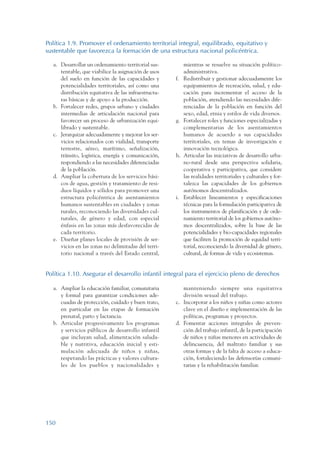 ARMADO_PLAN_BUEN_VIVIR   12/24/09   2:00 AM   Page 150




                 Política 1.9. Promover el ordenamiento territorial integral, equilibrado, equitativo y
                 sustentable que favorezca la formación de una estructura nacional policéntrica.

                    a. Desarrollar un ordenamiento territorial sus-         mientras se resuelve su situación político-
                       tentable, que viabilice la asignación de usos        administrativa.
                       del suelo en función de las capacidades y       f.   Redistribuir y gestionar adecuadamente los
                       potencialidades territoriales, así como una          equipamientos de recreación, salud, y edu-
                       distribución equitativa de las infraestructu-        cación para incrementar el acceso de la
                       ras básicas y de apoyo a la producción.              población, atendiendo las necesidades dife-
                    b. Fortalecer redes, grupos urbano y ciudades           renciadas de la población en función del
                       intermedias de articulación nacional para            sexo, edad, etnia y estilos de vida diversos.
                       favorecer un proceso de urbanización equi-      g.   Fortalecer roles y funciones especializadas y
                       librado y sustentable.                               complementarias de los asentamientos
                    c. Jerarquizar adecuadamente y mejorar los ser-         humanos de acuerdo a sus capacidades
                       vicios relacionados con vialidad, transporte         territoriales, en temas de investigación e
                       terrestre, aéreo, marítimo, señalización,            innovación tecnológica.
                       tránsito, logística, energía y comunicación,    h.   Articular las iniciativas de desarrollo urba-
                       respondiendo a las necesidades diferenciadas         no-rural desde una perspectiva solidaria,
                       de la población.                                     cooperativa y participativa, que considere
                    d. Ampliar la cobertura de los servicios bási-          las realidades territoriales y culturales y for-
                       cos de agua, gestión y tratamiento de resi-          talezca las capacidades de los gobiernos
                       duos líquidos y sólidos para promover una            autónomos descentralizados.
                       estructura policéntrica de asentamientos        i.   Establecer lineamientos y especificaciones
                       humanos sustentables en ciudades y zonas             técnicas para la formulación participativa de
                       rurales, reconociendo las diversidades cul-          los instrumentos de planificación y de orde-
                       turales, de género y edad, con especial              namiento territorial de los gobiernos autóno-
                       énfasis en las zonas más desfavorecidas de           mos descentralizados, sobre la base de las
                       cada territorio.                                     potencialidades y bio-capacidades regionales
                    e. Diseñar planes locales de provisión de ser-          que faciliten la promoción de equidad terri-
                       vicios en las zonas no delimitadas del terri-        torial, reconociendo la diversidad de género,
                       torio nacional a través del Estado central,          cultural, de formas de vida y ecosistemas.


                 Política 1.10. Asegurar el desarrollo infantil integral para el ejercicio pleno de derechos

                    a. Ampliar la educación familiar, comunitaria         manteniendo siempre una equitativa
                       y formal para garantizar condiciones ade-          división sexual del trabajo.
                       cuadas de protección, cuidado y buen trato,     c. Incorporar a los niños y niñas como actores
                       en particular en las etapas de formación           clave en el diseño e implementación de las
                       prenatal, parto y lactancia.                       políticas, programas y proyectos.
                    b. Articular progresivamente los programas         d. Fomentar acciones integrales de preven-
                       y servicios públicos de desarrollo infantil        ción del trabajo infantil, de la participación
                       que incluyan salud, alimentación saluda-           de niños y niñas menores en actividades de
                       ble y nutritiva, educación inicial y esti-         delincuencia, del maltrato familiar y sus
                       mulación adecuada de niños y niñas,                otras formas y de la falta de acceso a educa-
                       respetando las prácticas y valores cultura-        ción, fortaleciendo las defensorías comuni-
                       les de los pueblos y nacionalidades y              tarias y la rehabilitación familiar.




                 150
 