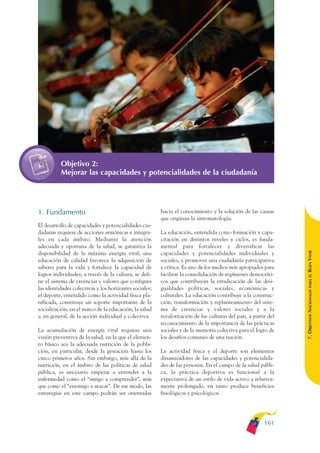 ARMADO_PLAN_BUEN_VIVIR   12/24/09    2:01 AM    Page 161




                         Objetivo 2:
                         Mejorar las capacidades y potencialidades de la ciudadanía




              1. Fundamento                                           hacia el conocimiento y la solución de las causas
                                                                      que originan la sintomatología.
              El desarrollo de capacidades y potencialidades ciu-
              dadanas requiere de acciones armónicas e integra-       La educación, entendida como formación y capa-
              les en cada ámbito. Mediante la atención                citación en distintos niveles y ciclos, es funda-
              adecuada y oportuna de la salud, se garantiza la        mental para fortalecer y diversificar las




                                                                                                                              BUEN VIVIR
              disponibilidad de la máxima energía vital; una          capacidades y potencialidades individuales y
              educación de calidad favorece la adquisición de         sociales, y promover una ciudadanía participativa
              saberes para la vida y fortalece la capacidad de        y crítica. Es uno de los medios más apropiados para
              logros individuales; a través de la cultura, se defi-   facilitar la consolidación de regímenes democráti-




                                                                                                                                  PARA EL
              ne el sistema de creencias y valores que configura      cos que contribuyan la erradicación de las desi-
              las identidades colectivas y los horizontes sociales;   gualdades políticas, sociales, económicas y


                                                                                                                              7. OBJETIVOS NACIONALES
              el deporte, entendido como la actividad física pla-     culturales. La educación contribuye a la construc-
              nificada, constituye un soporte importante de la        ción, transformación y replanteamiento del siste-
              socialización, en el marco de la educación, la salud    ma de creencias y valores sociales y a la
              y, en general, de la acción individual y colectiva.     revalorización de las culturas del país, a partir del
                                                                      reconocimiento de la importancia de las prácticas
              La acumulación de energía vital requiere una            sociales y de la memoria colectiva para el logro de
              visión preventiva de la salud, en la que el elemen-     los desafíos comunes de una nación.
              to básico sea la adecuada nutrición de la pobla-
              ción, en particular, desde la gestación hasta los       La actividad física y el deporte son elementos
              cinco primeros años. Sin embargo, más allá de la        dinamizadores de las capacidades y potencialida-
              nutrición, en el ámbito de las políticas de salud       des de las personas. En el campo de la salud públi-
              pública, es necesario empezar a entender a la           ca, la práctica deportiva es funcional a la
              enfermedad como el “amigo a comprender”, más            expectativa de un estilo de vida activo y relativa-
              que como el “enemigo a atacar”. De ese modo, las        mente prolongado, en tanto produce beneficios
              estrategias en este campo podrán ser orientadas         fisiológicos y psicológicos.




                                                                                                                      161
 