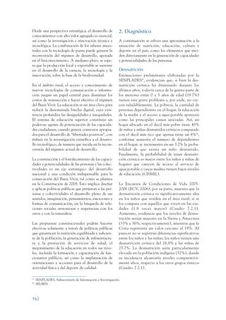 ARMADO_PLAN_BUEN_VIVIR      12/24/09    2:01 AM    Page 162




                 Desde una perspectiva estratégica, el desarrollo de         2. Diagnóstico
                 conocimientos con alto valor agregado es esencial,
                 así como la investigación e innovación técnica y            A continuación se esboza una aproximación a la
                 tecnológica. La combinación de los saberes ances-           situación de nutrición, educación, cultura y
                 trales con la tecnología de punta puede generar la          deporte en el país, como los elementos que inci-
                 reconversión del régimen de desarrollo, apoyada             den directamente en la generación de capacidades
                 en el bioconocimiento. A mediano plazo, se espe-            y potencialidades de las personas.
                 ra que la producción local y exportable se sustente
                 en el desarrollo de la ciencia, la tecnología y la          Desnutrición
                 innovación, sobre la base de la biodiversidad.              Estimaciones preliminares elaboradas por la
                                                                             SENPLADES65, evidencian que, si bien la des-
                 En el ámbito rural, el acceso y conocimiento de             nutrición crónica ha disminuido durante los
                 nuevas tecnologías de comunicación e informa-               últimos años, todavía cerca de la quinta parte de
                 ción juegan un papel central para disminuir los             los menores entre 0 y 5 años de edad (19.7%)
                 costos de transacción y hacer efectivo el régimen           tienen este grave problema y, por ende, no cre-
                 del Buen Vivir. La educación es un área clave para          cen saludablemente. La pobreza, la cantidad de
                 reducir la denominada brecha digital, cuya exis-            personas dependientes en el hogar, la educación
                 tencia profundiza las desigualdades e inequidades.          de la madre y el acceso a agua potable aparecen
                 El sistema de educación superior constituye un              como las principales causas asociadas. Así, un
                 poderoso agente de potenciación de las capacida-            hogar ubicado en el decil más pobre tiene 43%
                 des ciudadanas, cuando genera contextos apropia-            de niños y niñas desnutridos crónicos comparado
                 dos para el desarrollo de “libertades positivas”, con       con el decil más rico que apenas tiene un 6%66,
                 énfasis en la investigación científica y el desarro-        conforme aumenta el número de dependientes
                 llo tecnológico, de manera que incida en la recon-          en el hogar, se incrementa en un 3.2% la proba-
                 versión del régimen actual de desarrollo.                   bilidad de que exista un niño desnutrido.
                                                                             Finalmente, la probabilidad de tener desnutri-
                 La construcción y el fortalecimiento de las capaci-         ción crónica es mayor entre los niños y niñas de
                 dades y potencialidades de las personas y las colec-        hogares que carecen de acceso al servicio de
                 tividades es un eje estratégico del desarrollo              agua potable o cuyas madres tienen bajos niveles
                 nacional y una condición indispensable para la              de educación (CISMIL).
                 consecución del Buen Vivir, tal como se plantea
                 en la Constitución de 2008. Esto implica diseñar            La Encuesta de Condiciones de Vida 2005-
                 y aplicar políticas públicas que permitan a las per-        2006 (ECV, 2006), por su parte, muestra que la
                 sonas y colectividades el desarrollo pleno de sus           desnutrición crónica es significativamente alta
                 sentidos, imaginación, pensamientos, emociones y            en los niños que residen en el área rural, si se
                 formas de comunicación, en la búsqueda de rela-             los compara con aquellos que viven en las ciu-
                 ciones sociales armoniosas y respetuosas con los            dades (1.8 veces mayor) (Cuadro 7.2.1).
                 otros y con la naturaleza.                                  Asimismo, evidencia que los niveles de desnu-
                                                                             trición serían mayores en la Sierra y Amazonia
                 Las propuestas constitucionales podrán hacerse              (33% y 36%, respectivamente), mientras que la
                 efectivas solamente a través de políticas públicas          Costa registraría un valor cercano al 19%. Al
                 que garanticen la nutrición equilibrada y suficien-         parecer no se registran diferencias significativas
                 te de la población; la generación de infraestructu-         entre los niños y las niñas; los niños tienen una
                 ra y la prestación de servicios de salud; el                desnutrición crónica del 26.8% y las niñas de
                 mejoramiento de la educación en todos sus nive-             25.7%. La desnutrición sería particularmente
                 les, incluida la formación y capacitación de fun-           elevada en la población indígena (52%), donde
                 cionarios públicos, así como la implantación de             su incidencia alcanzaría niveles comparativa-
                 orientaciones y acciones para el desarrollo de la           mente altos, respecto a los otros grupos étnicos
                 actividad física y del deporte de calidad.                  (Cuadro 7.2.1).

                 65
                      SENPLADES, Subsecretaría de Información e Investigación.
                 66
                      SELBEN.



                 162
 