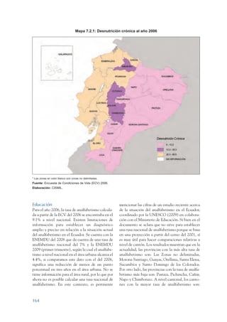 ARMADO_PLAN_BUEN_VIVIR     12/24/09       2:01 AM      Page 164




                                                   Mapa 7.2.1: Desnutrición crónica al año 2006




                 * Las zonas en color blanco son zonas no delimitadas.
                 Fuente: Encuesta de Condiciones de Vida (ECV) 2006.
                 Elaboración: CISMIL.




                 Educación                                                mencionar las cifras de un estudio reciente acerca
                 Para el año 2006, la tasa de analfabetismo calcula-      de la situación del analfabetismo en el Ecuador,
                 da a partir de la ECV del 2006 se encontraba en el       coordinado por la UNESCO (2009) en colabora-
                 9.1% a nivel nacional. Existen limitaciones de           ción con el Ministerio de Educación. Si bien en el
                 información para establecer un diagnóstico               documento se aclara que no sirve para establecer
                 amplio y preciso en relación a la situación actual       una tasa nacional de analfabetismo porque se basa
                 del analfabetismo en el Ecuador. Se cuenta con la        en una proyección a partir del censo del 2001, sí
                 ENEMDU del 2008 que da cuenta de una tasa de             es muy útil para hacer comparaciones relativas a
                 analfabetismo nacional del 7% y la ENEMDU                nivel de cantón. Los resultados muestran que en la
                 2009 (primer trimestre), según la cual el analfabe-      actualidad, las provincias con la más alta tasa de
                 tismo a nivel nacional en el área urbana alcanza el      analfabetismo son: Las Zonas no delimitadas,
                 4.4%, si comparamos este dato con el del 2006,           Morona Santiago, Guayas, Orellana, Santa Elena,
                 significa una reducción de menos de un punto             Sucumbíos y Santo Domingo de los Colorados.
                 porcentual en tres años en el área urbana. No se         Por otro lado, las provincias con la tasa de analfa-
                 tiene información para el área rural, por lo que por     betismo más baja son: Pastaza, Pichincha, Cañar,
                 ahora no es posible calcular una tasa nacional de        Napo y Chimborazo. A nivel cantonal, los canto-
                 analfabetismo. En este contexto, es pertinente           nes con la mayor tasa de analfabetismo son:



                 164
 