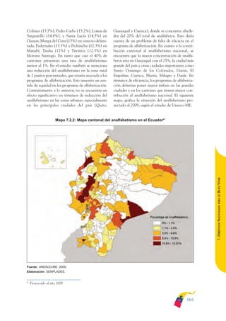 ARMADO_PLAN_BUEN_VIVIR       12/24/09    2:01 AM   Page 165




              Colimes (15.7%), Pedro Carbo (15.2%), Lomas de         Guayaquil y Cuenca), donde se concentra alrede-
              Sargentillo (14.8%), y Santa Lucía (14.5%) en          dor del 20% del total de analfabetos. Esto daría
              Guayas; Manga del Cura (15%) en zona no delimi-        cuenta de un problema de falta de eficacia en el
              tada; Pedernales (13.3%) y Pichincha (12.3%) en        programa de alfabetización. En cuanto a la contri-
              Manabí, Taisha (12%) y Tiwintza (12.3%) en             bución cantonal al analfabetismo nacional, se
              Morona Santiago. En tanto que casi el 40% de           encuentra que la mayor concentración de analfa-
              cantones presentan una tasa de analfabetismo           betos esta en Guayaquil con el 25%, la ciudad más
              menor al 1%. En el estudio también se menciona         grande del país y otras ciudades importantes como
              una reducción del analfabetismo en la zona rural       Santo Domingo de los Colorados, Durán, El
              de 2 puntos porcentuales, que estaría asociada a los   Empalme, Cuenca, Manta, Milagro y Daule. En
              programas de alfabetización. Esto muestra un sen-      términos de eficiencia, los programas de alfabetiza-
              tido de equidad en los programas de alfabetización.    ción deberían poner mayor énfasis en las grandes
              Contrariamente a lo anterior, no se encuentra un       ciudades y en los cantones que tienen mayor con-
              efecto significativo en términos de reducción del      tribución al analfabetismo nacional. El siguiente
              analfabetismo en las zonas urbanas, especialmente      mapa, grafica la situación del analfabetismo pro-
              en las principales ciudades del país (Quito,           yectado al 2009, según el estudio de Unesco-ME.


                                    Mapa 7.2.2: Mapa cantonal del analfabetismo en el Ecuador67




                                                                                                                            BUEN VIVIR
                                                                                                                                PARA EL
                                                                                                                            7. OBJETIVOS NACIONALES




              Fuente: UNESCO-ME. 2009.
              Elaboración: SENPLADES.


              67
                   Proyectado al año 2009.



                                                                                                                    165
 
